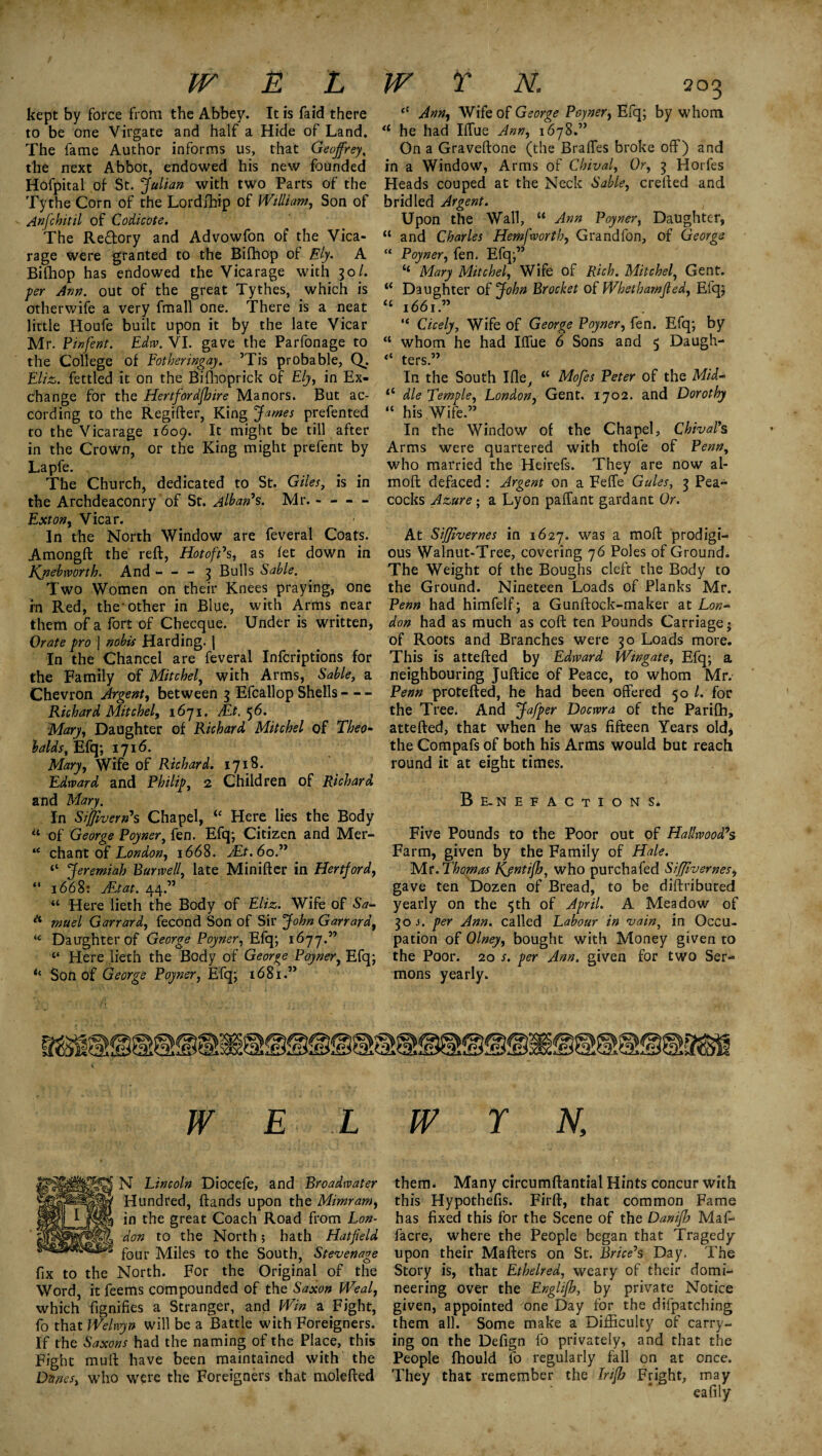 kept by force from the Abbey. It is laid there to be one Virgate and half a Hide of Land. The fame Author informs us, that Geoffrey, the next Abbot, endowed his new founded Hofpital of St. Julian with two Parts of the Tythe Corn of the Lordfhip of William, Son of Anfchitil of Codicot e. The Re&ory and Advowfon of the Vica¬ rage were granted to the Bifhop of Ely. A Bifhop has endowed the Vicarage with 30/. per Ann. out of the great Tythes, which is otherwife a very fmall one. There is a neat little Houfe built upon it by the late Vicar Mr. Pinfent. Edw. VI. gave the Parfonage to the College of Fotheringay. ’Tis probable, Q. Eliz. fettled it on the Bifhoprick of Ely, in Ex¬ change for the Hertfordshire Manors. But ac¬ cording to the Regifter, King James prefented to the Vicarage 1609. It might be till after in the Crown, or the King might prefent by Lapfe. The Church, dedicated to St. Giles, is in the Archdeaconry of St. Alban’s. Mr.- Ext on, Vicar. In the North Window are feveral Coats. Amongft the reft, Hot off s, as let down in Kjiebworth. And-3 Bulls Sable. Two Women on their Knees praying, one in Red, the-other in Blue, with Arms near them of a fort of Checque. Under is written, Orate pro j nobis Harding, j In the Chancel are feveral Infcriptions for the Family of Mitchel, with Arms, Sable, a Chevron Argent, between 3 Efcallop Shells- Richard Mitchel, 1671. Mt. 56. Mary, Daughter of Richard. Mitchel of Theo¬ balds, Efq; 1716. Mary, Wife of Richard. 1718. Edward and Philip, 2 Children of Richard and Mary. In Siffivern’s Chapel, <£ Here lies the Body “ of George Poyner, fen. Efq; Citizen and Mer- “ chant of London, 1668. JEt.6o.” li Jeremiah Bur well, late Min iff er in Hertford, “ 1668: JEtat. 44.” “ Here lieth the Body of Eliz. Wife of Sa- * mu el Garrard, fecond Son of Sir John Garrard, “ Daughter of George Poyner, Efq; 1677.” “ Here lieth the Body of George Poyner, Efq; *c Son of George Poyner, Efq; 1681.” <c Ann, Wife of George Poyner, Efq; by whom a he had Iffue Ann, 1678.” On a Graveftone (the Bralfes broke off) and in a Window, Arms of Chival, Or, 3 Horfes Heads couped at the Neck Sable, crefted and bridled Argent. Upon the Wall, u Ann Poyner, Daughter, “ and Charles Hemfworth, Grandfon, of George “ Poyner, fen. Efq;” ‘‘ Mary Mitchel, Wife of Rich. Mitchel, Gent. “ Daughter of John Brocket of Whethamfled, Efq; <c 1661.” “ Cicely, Wife of George Poyner, fen. Efq; by “ whom he had Iffue 6 Sons and 5 Daugh- “ ters.” In the South Ifle, “ Mofes Peter of the Mid- <c die Temple, London, Gent. 1702. and Dorothy “ his Wife.” In the Window of the Chapel, Chival’s Arms were quartered with thofe of Penn, who married the Heirefs. They are now al- moft defaced: Argent on a Feffe Gules, 3 Pea¬ cocks Azure; a Lyon paffant gardant Or. At Sifflvernes in 1627. was a moll: prodigi¬ ous Walnut-Tree, covering 76 Poles of Ground. The Weight of the Boughs cleft the Body to the Ground. Nineteen Loads of Planks Mr. Penn had himfelf; a Gunftock-maker at Lon¬ don had as much as coll: ten Pounds Carriage; of Roots and Branches were 30 Loads more. This is attefted by Edward Wingate, Efq; a neighbouring Juftice of Peace, to whom Mr. Penn protefted, he had been offered 50 /. for the Tree. And Jafper Docwra of the Parifh, attefted, that when he was fifteen Years old* the Compafs of both his Arms would but reach round it at eight times. Be-nefactions. Five Pounds to the Poor out of Hailwood?s Farm, given by the Family of Hale. Mr. Thomas Kjntifh, who purchafed Sifflvernes, gave ten Dozen of Bread, to be distributed yearly on the 5th of April. A Meadow of 30 j. per Ann. called Labour in vain, in Occu¬ pation of Olney, bought with Money given to the Poor. 20 s. per Ann. given for two Ser-* mons yearly. W E L N Lincoln Diocefe, and Broadwater Hundred, ftands upon the Mimram, in the great Coach Road from Lon¬ don to the North; hath Hatfield four Miles to the South, Stevenage fix to the North. For the Original of the Word, it feems compounded of the Saxon Weal, which fignifies a Stranger, and Win a Fight, fo that Welwyn will be a Battle with Foreigners. If the Saxons had the naming of the Place, this Fight muft have been maintained with the Danes, who were the Foreigners that molefted w r n. them* Many circumftantial Hints concur with this Hypothefis. Firft, that common Fame has fixed this for the Scene of the Danifh Maf- facre, where the People began that Tragedy upon their Mafters on St. Brice’s Day. The Story is, that Ethelred, weary of their domi¬ neering over the Englifh, by private Notice given, appointed 'one Day for the difpatching them all. Some make a Difficulty of carry¬ ing on the Defign fo privately, and that the People fhould fo regularly fall on at once. They that remember the Irifh Fright, may