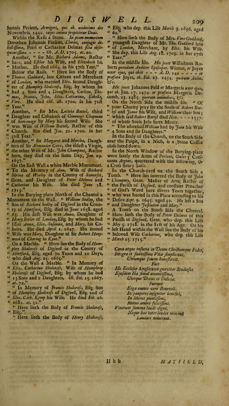 DlGSJVELL, hannis Per lent, Armigeri, qui ob. undecimo die Novembris. 1442. cujus anima propitietur Deus. Wirhin the Rails a Stone. In piam memoriam Dorothea Johannis Pinfent, Clerici, conjugis di- lectijfima, Petri et Catharine Delmas filia obfe* quentiffma - - - - Ob.A.D. 170$* *t. 20. Another, “ for Mr. Richard Adams, Re&or <c here, and EJlher his Wife, and Elizabeth his “ Mother. He died 1664. in his 57th Year.” Below the Rails. “ Here lies the Body of 209 “ Efq; who dep. this Life March a. 1606 a°ed “ 6q » ? 7 * .& “ Here lieth the Body of Mrs. Fere Goddard, “ youngeft Daughter of Mr. Tho. Goddard late of London, _ Merchant, by Eliz. his Wife. She dep. this Life Aug. 18. 1709. in her 27th “ Year.” ' In the middle Ifle. Hie jacet Willielmus Ro¬ berts quondam Auditor Epifcopat. Winton, et Joyes uxor ejus, qui obiit-A. D. 140 - et et - -- —- - -j — - j — 7 2 -- x cc t( Thomas Goddard, late Citizen and Merchant prafata Joyes, ob. Feb. 27. 1434. quorum Anim. “ of London, who married £&s. fecond Daugh- &c. «< C( cl -- - j - p ter of Humphry Shalcrofs, Efq; by whom he <£ had 4 Sons and 4 Daughters, Carlton, Tho¬ mas^ Francis, Eliz. Catharina, lfabellay Fere. He died 0#. 26. 1700. in his 71ft t Year” Another, 0 for Mrs. Latitia Battel, third “ Daughter and Coheirefs of Ginnings Chapman <£ of Stevenage by Mary his fecond Wife. She ie was Wife of William Battel, Redtor of this “ Church. She died Jan. 21. 1700. in her 51ft Year.” Another, <£ for Margaret and Martha, Daugh <5 Hie jacet Johannes Feld et Margeria uxor ejus, qui ob.]un. 17. 1474. et prafata Margeria De- cemb. 23, 1485. quorum animahus, &c. On the North Side the middle IHe. <c Of “ your Charity pray for the Souls of Robert Bat- tyl and Joane his Wife, and William their Son ; which faid Robert Battyl died Nov. - - -1537, of whofe Souls Jefu have Mercy. “ The aforefaid William had by Joan his Wife ‘‘ 4 Sons and fix Daughters.” In the Body of the Church, on the South Side near the Pulpit, in a Nich, is a LStone Coffin K C( <c -, o -D— - — 1? 11 ters of Sir Alexander Cave, the eldeft a Virgin, clofe luted down. <e the other Wife of Mr. John Champnes, Redor In the North Window of the Burying-place <£ here, they died on the fame Day, Jan. 29. were lately the Arms of Percent, Gules 3 Crefi* “ 163 7 ” , cents Argent, quartered with the following, Or On the Eaft Wall a white Marble Monument, a Crofs fleury Sable. “ To the Memory of Ann, Wife of Richard In the Church-yard on the South Side a <£ Shrine of Warley in the County of Somerfet, Tomb. <£ Here lies interred the Body of John “ Gent, and Daughter of Peter Delmas and “ Champney, Gent. Matter of Arts, Redor of <£Catherine his Wife. She died June 18. “ the Parifh of Digfwell, and conftant Preacher 17* ^ of God’s Word here divers Years together In the Burying-place North of the Chancel a a who was buried in this Place according to his? Monument on the Wall. “ William Sedley, the <£ Defire Sept. 9. 1645. aged 42. He left a Son <c Son of Richard Sedley of Digfwell in the Coun- “ and Daughter Jufinian and Mary.” ‘£ ty of Hertford, Efq; died in June 1658. aged A Tomb on the South Side the Chancel.' *' 63. His firft Wife was Anna, Daughter of <c Here lieth the Body of Peter Delmas of this C( a Henry Boiler of London, Efq; by whom he had 6£ IiTue Anna, Eliz. Sufannay and Mary, his Co- <c heirs. She died April 1. 1647. His fecond <c Wife wasA/^7, Daughter of Sir Robert Hony- ‘‘ mod of Charing in Kjnt.” On a Marble. “ Here lies the Body of Hum* t£ phry Shalcrofs of Digfwell in the County of “ Hertford, Efq; aged 70 Years and 10 Days, <£ who died Aug. 25. 1665.” On the Wall a Marble. “ In Memory of “ Eliz. Catharina Shalcrofs, Wife of Humphrey Shalcrofs of Digfwell, Efq; by whom he had 13 Sons and 2 Daughters. Ob. Feb. 15.1667. at. 72.” “ In Memory of Francis Shalcrofs, Efq; Son H of Humphry Shalcrofs of Digfwell, Efq; and of Eliz. Cath. Kemp his Wife. He died Feb. 26. 1681. at. 51.” “ Here lieth the Body of Francis Shalcrofs, Efq;.”. “ Here lieth the Body of Henry Shalcrofs, £* Parifh of Digfwell, Gent, who dep. this Life £< May 5. 171S. in the 81 ft of his Age. On his “ left Hand within the Wall lies the Body of his w beloved Wife Catharine, who dep. this Life ‘‘ March 25. 1715.” tt u c< li ts Cana atque infueta in TOeum Chrifiumque Tides, Integra et fuavi/fma Vita fimplicitas, Uttumaue fenem honeflavit. Fuit llle Ecclefi# Anglican®gnaviter Stvdiofus Ejufdem Ilia fimul amantifjima, Uterque T>ecus et Delia#. Fuerunt Erga omties vere Benevoli7 In pauperes infigniter benefici. In liberos pientiffimi, Mutuo amore felicijjimi. Fixemnt fumma laude digni, Neque hac inter laudes miniffld Laudan nolmunt. H h h HATFIELD,