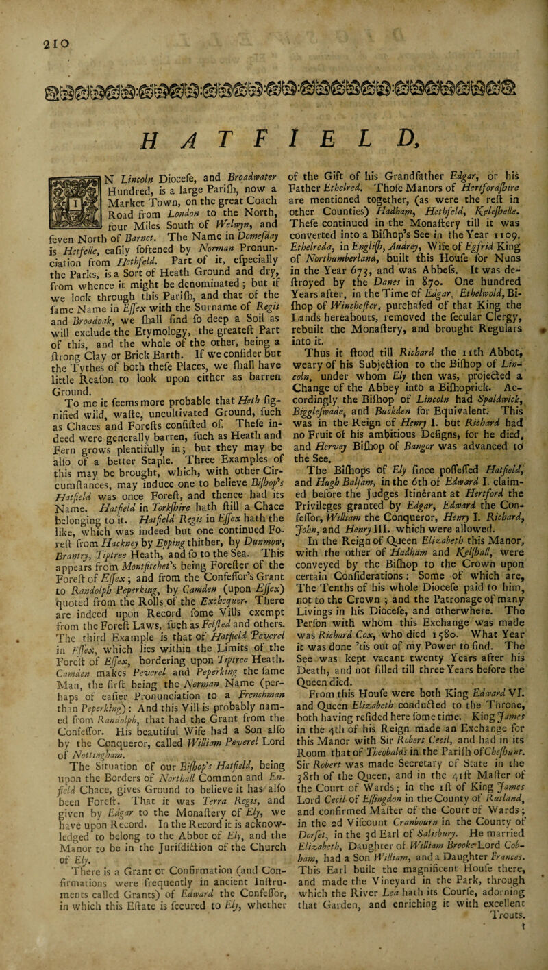 H A T F I E L D, N Lincoln Diocefe, and Broadwater Hundred, is a large Parifb, now a Market Town, on the great Coach Road from London to the North, four Miles South of Welwyn, and feven North of Barnet. The Name in Domefiday is HetfeUe, eafily foftened by Norman Pronun¬ ciation from Hethfeld. Part of it, efpecially the Parks, is a Sort of Heath Ground and dry, from whence it might be denominated; but if we look through this Parilb, and that of the fame Name in EJfex with the Surname of Regis and Broadoak, we fhall find fo deep a Soil as will exclude the Etymology, the greateft Part of this, and the whole of the other, being a ftrong Clay or Brick Earth. If we confider but the Tythes of both thefe Places, we fhall have little Reafon to look upon either as barren Ground. To me it feems more probable that Heth fig- nified wild, wafte, uncultivated Ground, fuch as Chaces and Forefts confided of. Thefe in¬ deed were generally barren, fuch as Heath and Fern grows plentifully in; but they may be alfo of a better Staple. Three. Examples of this may be brought, which, with other Cir- cumftances, may induce one to believe Bifhopfis Hatfield was once Foreft, and thence had its Name. Hatfield in lorkjbire hath dill a Chace belonging to it. Hatfield Regis in EJfex; hath the like, which was indeed but one continued Fo- red from Hackney by Effing thither, by Dunmow, Brantry, Tiptree Heath, and fo to the Sea. This appears from Montfitchefs being Foreder of the Foredof EJfex-, and from the Confeffor’sGrant to Randolph Feperking, by Camden (upon EJfex') quoted from the Rolls of the Exchequer* There are indeed upon Record fome Vills exempt from the Fored Laws, fuch as Felfied and others. The third Example is that of Hatfield Reverel in EJfex, which lies within the Limits of the Fored of EJfex, bordering upon Tiptree Heath. Camden makes Reverel and Reperking the fame Man, the fird being the Norman Name (per¬ haps of eafier Pronunciation to a Frenchman than Reperking) : And this Yill is probably nam¬ ed from Randolph, that had the Grant from the Confeffor. His beautiful Wife had a Son alfo by the Conqueror, called William Reverel Lord of Nottingham. The Situation of our Bijhop’s Hatfield, being upon the Borders of Northall Common and En¬ field Chace, gives Ground to believe it has alio been Fored. That it was Terra Regis, and given by Edgar to the Monadery of Ely, we have upon Record. In the Record it is acknow¬ ledged to belong to the Abbot of Ely, and the Manor to be in the Jurifdi&ion of the Church Of Ely. There is a Grant or Confirmation (and Con¬ firmations were frequently in ancient Indru- ments called Grants) of Edward the Conteflor, in which this Edate is fecured to Ely, whether of the Gift of his Grandfather Edgar, or his Father Ethelred. Thofe Manors of Hertfordfhire are mentioned together, (as were the red in other Counties) Hadham, Hethfeld, Kjlefhelle. Thefe continued in the Monadery till it was converted into a Bifhop’s See in the Year 1109. Ethelreda, in Englifb, Audrey, Wife of Egfrid King of Northumberland, built this Houfe for Nuns in the Year 675, and was Abbefs. It was de* droyed by the Danes in 870. One hundred Years after, in the Time of Edgar, Ethelwold, Bi- Ihop of IVinchefier, purchafed of that King the Lands hereabouts, removed the fecular Clergy, rebuilt the Monadery, and brought Regulars # into it. Thus it dood till Richard the nth Abbot, weary of his Subjeflion to the Bifhop of Lin- coln, under whom Ely then was, projected a Change of the Abbey into a Bifhoprick. Ac¬ cordingly the Bifhop of Lincoln had Spaldwick, Bigglefwadei and Buckden for Equivalent.- This was in the Reign of Henry I. blit Richard had no Fruit of his ambitious Defigns* for he died, and Hervey Bifhop of Bangor was advanced to The Bifhops of Ely fince poflefTed Hatfield, and Hugh Baljam, in the 6th of Edward I. claim¬ ed before the judges Itinerant at Hertford the Privileges granted by Edgar, Edward the Con- feffor, William the Conqueror, Henry I. Richard, John, and Henry III. which were allowed. In the Reign of Queen Elizabeth this Manor, with the other of Hadham and Kjlfball, were conveyed by the Bifhop to the Crown upon certain Confiderations: Some of which are. The Tenths of his whole Diocefe paid to him, not to the Crown ; and the Patronage of many Livings in his Diocefe, and otherwhere. The Perfon with whom this Exchange was made was Richard Cox, who died 1580. What Year it was done Jtis out of my Power to find. The See was kept vacant twenty Years after his Death, and not filled till three Years before the Queen died. From this Houfe were both King Edward VI. and Queen Elizabeth conduced to the Throne, both having refided here fome time. King James in the 4th of his Reign made an Exchange for this Manor with Sir Robert Cecil, and had in its Room that of Theobalds in the Parifh ofChefijunt. Sir Robert was made Secretary of State in the 38th of the Queen, and in the 41 If Mafier of the Court of Wards; in the ift of King James Lord Cecil of E/Jlngdon in the County of Rutland, and confirmed Mafter of the Court of Wards; in the ed Vifcount Cranbourn in the County of Dorfiet, in the 3d Earl of Salisbury. He married Elizabeth, Daughter of William Brooke'Lord Cob- ham, had a Son William, and a Daughter Prances. This Earl built the magnificent Houfe there, and made the Vineyard in the Park, through which the River Lea hath its Courle, adorning that Garden, and enriching it with excellent Trouts.