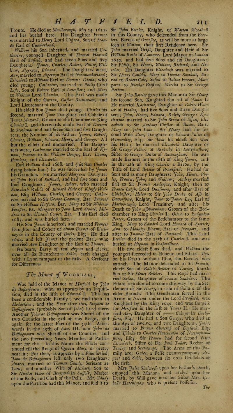 Trouts. He died at Marlborough, May 24. 1612. Sir John Boteler, Knight, of Wdtton Woodbad and lies buried here. His Daughter Frances in this County, who descended from the Bote* was married to Henry Lord Clifford, Son of Fran- lers, Barons of Overjlee, as will be more at large cis Earl of Cumberland. feen at Watton, their firft Refidence here* Sir William his Son inherited, and married Ca- John married Grifil, Daughter and Heir of Sir tharine, youngeft Daughter of Thomas Howard William Roche of Lammer, Lord Mayor of London Earl of Suffolk, and had feven Sons and five 1640. and had five Sons and fix Daughters; Daughters. James, Charles, Robert, Philip, Wil- Sir Philip, Sir Henry, William, Richard, and A7/- /Lt'/z, Algernon, Edward. The Daughters were, coG*. His Daughter Elizabeth was married to married to ^4/g Earl of Northumberland; Sir Henry Conic by, Mary to Thomas Shotbolt, Sa- Elizabeth to William Earl of Devon ; Diana, who rah to Robert Colt, Sufan to Julius Ferrars, Mar- died young ; Catharine, married • to P^/7/^ Lord to Nicolas Brijlow, Martha to Sir George Life, Son of Robert Earl of Leicefier; and Mary Perient. to William Lord Chandos. This Earl was made Sir John Boteler gave this Manor to Sir Henry Knight of the Garter, Cuff os Rotulorum, and his fecond Son, Knighted the ift of James I* Lord Lieutenant of the County. He married Katharine, Daughter of Robert Wal- His eldeft Son James died young. Charles his ler of Hadley, had five Sons and three Daugh- fecond, married Jane Daughter and Coheir of ters; John, Henry, Edward, Ralph, George: Kj- James Maxwell, Groom of the Chamber to King tharine married to Sir John Brown of EJjex, Eli. Charles I. and afterwards made Earl of Deriton zabeth to Sir Anthony Chefler of Bucks, Bart, in Scotland> and had feven Sons and five Daugh- Mary to John Lynn. Sir Henry had for li¬ ters, the Number of his Father: James, Robert, cond Wife Alice, Daughter of Edward Palter of Charles, William,, Edward, Henry, and George. All Wimondley, Efq; Sir John his eldeft Son was but the eldeft died unmarried. The Daugh- his Heir 5 he married Elizabeth Daughter of terS were, Catharine married to the Earl of Kj~ Sir George Villiers of Brokesby in Leicefterjhire, Tioul, Frances to Sir William Bowyer, Bar. Diana, Sifter to George Duke of Buckingham. He was Penelope, and Elizabeth. made Baronet in the 18th of King James, and Earl William died 1668. and (his Son Charles in the 4th of King Charles a Baron, by the dying before him) he was fucceeded by James Title of Lord Boteler of Bransffeld. He had fix his Grandfon. He.married Margaret Daughter Sons and as many Daughters: John, Henry, Phi- of John Earl of Rutland, and had five Sons and lip, Francis, John, and William; Audrey married four Daughters: James, Robert, who married firft to Sir Francis Ander[on, Knight* then to Elizabeth Reliff of Richard Hale of Kings Wal- Francis Leigh, Lord Dunfmore, and after Earl of den, Efq; William, Charles, and George; Catha- Chicheffer, Helen to Sir John Drake of A[h in tine married to Sir George Downing, Bar. Frances Devonfbire, Knight, Jane to James Ley, Earl of to Sir William Hatford, Bar. Mary to Sir William Marlborough, Lord Treafurer, and after his Eorefler, Kt. Margaret to John Lord Stowel, Mil- Death to John Ajhburnham, Groom of the Bed- dred to Sir Uvedal Corbet, Bar. This Earl died chamber to King Charles I. Olive to Endymion 1685. and was buried here. Porter, Groom of the Bedchamber to the fame His Son James inherited, and married Frances King, Mary to Edward Lord Howard of Efcrick, Daughter and Coheir of Simon Rennet of Blech- Ann to Mounjoy Blount, Earl of Newport, and ington in the County of Bucks, Efq; He died after to Thomas Earl of Portland. This Lord 1694. and left James the prefent Earl, who Boteler died in the 15th of Charles L and was married Ann Daughter of the Earl of Thanet. buried at Higham in Bedfordfbire. He bears, Barry of ten Argent and Azure, His five eldeft Sons died, and William the over all fix Efcutcheons Sable, each charged youngeft fucceeded in Honour and Eftate. Up- with a Lyon rampant of the firft* A Crefcent on his Death without l£fue, the Barony was for Difference. extind. The Manor defcended to Sir Francis, eldeft Son of Ralph Boteler of Tewingi fourth The Manor of Woodhall Son of Sir Henry Boteler. This Ralph had mar¬ ried Sufan, Daughter of Francis Saunders. The Was held of the Manor of Hatfield by John Eftate is prefumed to come this wav by rhe Set- de Bafingbourn, who, as appears by an Inquifi- tlement of Sir Henry, in cafe of Failure of the tion, died in the fifth of Edward I. This has elder Branch. This Gentleman ferved in the been a confiderable Family ; we find them in Army in Ireland under the Lord Strafford, was Hoddefdon ; and the Year after this, Stephen de Knighted by the King 1642. and was Burgefs Baffingbourn (probably Son of John) Lord there, for Hertford in the firft of James II. He mar- Another John de Baffingbourn was Sheriff of the ried Ann, Daughter of -- Cokayn in Derby- two Counties in the 32d of this Reign, and [hire, Efq; He had a Son George, who died at again for the latter Part of the 34th. After- the Age of twelve, and two Daughters 5 Julia, wards in the 45th of Edw. III. one John de married to Francis Shalcroff of Digfwell, Efq; Baffingbourn was Sheriff of the Counties, and and Ifabella to Charles Hutchinfon of Nottingham- the two fucceeding Years Member of Parlia- [hire, Efq; Sir Francis had for fecond Wife ment for this. In this Name the Eftate con- Elizabeth, Sifter of Dr. Fulk Tudor, ReHor of tinued till the Reign of Queen Mary, or pretty Tewing and Stevenage. The Arms of this Fa- near it: For then, as appears by a Fine levied, mily are, Gules, a Fefle countercompony Ar- John de Baffingbourn left only two Daughters, gent and Sable, between fix crois Croffelets of Audrey, married to Thomas Gaudy, Serjeant at the firft. Law, and another Wife of Michael, Son to Mrs. Julia Shalcrofi, upon her Father’s Death, Sir Nicolas Hare of Brujjard in Suffolk, Mafter enjoyed this Manor : and lately, upon her of the Rolls, and Clerk of the Pells. Mr. Gaudy Death, by Will gave it to her Sifter Mrs. Ija- upon the Partition had this Manor, and fold it to bella Hutchinfon who is prelent Poffeffor. The