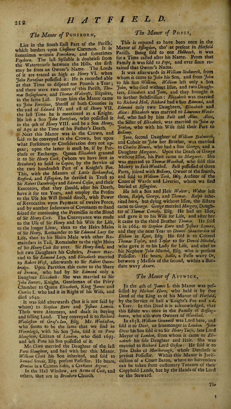 The Manor of Puns born, Lies in the South Eaft Part of the Parifh, which borders upon Chefbunt Common. It is fometimes written Ponesborn, and fometimes ~P<iyshorn. The laft Syllable is doubtlefs from the Watercourfe between the Hills, the firlt may be from an Owner’s Name. The Lords of it are traced as high as Henry VI. when 'John Fortefcue poffeffed it: He is recorded able at that Time to difpend ten Pounds ^ Year; and there were two more of this Parifh, Tho¬ mas Baftngbourn, and Thomas Water oft, Elquiies, in the fame Lift. From him the Manor came to John Fortefcue, Sheriff of both Counties in the 22d of Edward IV. and ift of Henry VII. the laft Time he is mentioned as a Knight. He left a Son John Fortefcue, who poffeffed it in the 9th of Henry VIII. and he a Son Henry, of Age at the Time of his Father’s Death. Next this Manor was in the Crown, and faid to be conveyed to the Crown, but upon what Forfeiture or Confideration does not ap¬ pear; upon the latter it muft be, if by Pur- chafe or Exchange. Queen Elizabeth granted it to Sir Henry Cock, (whom we have fees In Broxborn) to hold in Gapite, by the Service of the two hundredth Part of a Knight’s Fee. This, with the Manors of Little Berkamjled, Bayford, and Ejfingdon, he devifed in Truft to Sir Robert Oxenbridge and Edward Cafon, and their Executors, that they fhould, after his Death, have it for ten Years, and employ the Profits to the Ufe his Will Ihould dired, with Power of Revocation upon Payment of twelve Pence, and by another Indenture of Covenants toftand feized for continuing the Premiffes in the Blood of Sir Henry Cock. The Conveyance was made to the Ufe of Sir Henry and his Wife for Life, to the longer Liver, then to the Heirs Males of Sir Henry, Remainder to Sir Edmond Lucy for Life, then to his Heirs Male with other Re¬ mainders in Tail, Remainder to the right Heirs of Sir Henry Cock for ever. Sir Henry died, and left two Daughters his Coheirs, Frances mar¬ ried to Sir Edmond Lucy, and Elizabeth married to Robert Weft, afterwards to Sir Robert Oxen¬ bridge. Upon Partition this came to the Share of Francis, who had by Sir Edmond only a Daughter Elizabeth: She was married to Sir John Ferrers, Knight, Gentleman of the Privy Chamber to Queen Elizabeth, King James and Charles I. who had it in Right of his Wife, and died 1640. It was fold afterwards (but it is not faid by whom) to Stephen Ewre and JoJbua Lomax. Thefe were Attorneys, and dealt in buying and felling Land. They conveyed it to Richard Woolafton of Gray's-Inn, Efq; Mr. Woolafton, who feems to be the fame that we find in Wormleigh, with his Son John, fold it to Paris :Slaughter, Citizen of London, who died 1693. and left Paris his Son poffeffed of it. Mr. Clark married the Daughter of the laft Paris Slaughter, and had with her this Manor. William Clark his Son inherited, and fold to Samuel Strode, Efq; prefent Poffeffor. He bears, Ermine in a Canton Sable, a Crefcent Argent. In the Hall Window, are Arms of Cock, and others, that are in Broxborn Church. The Manor of Popes., This is reputed to have been once in the Manor of Effingdon, tho’ fat prefent in Hatfield Parilh. Being fold to one Holbeach, it was for a Time called after his Name. From that Family it was fold to pope, and ever fince re¬ tained that Owner’s Name. It was afterwards in William Stalworth, from whom it came to John his Son, and from John to his Son William. William left only a Son John, who died without Iffue, and two Daugh¬ ters, Elizabeth and Jane, and they brought it to farther Subdivifion : Elizabeth was married to Richard Hall, Richard had a Son Edmond, and Edmond only two Daughters, Elizabeth and Alice: Elizabeth was married to Laurence Wood- hall, who had by him Fulk and Alice. Alice, the Sifter of Elizabeth, was married to John ap Jenkyn, who with his Wife fold their Part to Bellamy. Jane, fecond Daughter of William Stalrvorth, and Coheir to John her Brother, was married to Charles Blount, who had a Son George, and a Daughter Margaret. Upon the Death of Georgs without Iffue, his Part came to Margaret. She was married to Thomas WoodhaU, who fold this Moiety to Fulk WoodhaU. Fulk poffeffed of three Parts, joined with Bellamy, Qwner of the fourth, and fold to William Took, Bfq; Auditor of the Court of Wards and Liveries, whom we find buried at Ejftngdon. He left a Son and Heir Walter; Walter left three, Ralph, George, and Thomas. Ralph inhe¬ rited here, but dying without Iffue, the Eftate came to George. George married Margery, Daugh¬ ter of Thomas Conisby, Efq; He had no Iflue, and gave it to his Wife tor Life, and after her it came to the third Brother Thomas. He fold it in 1664. to Stephen Ewre and JofJjua Lomax, and they the next Year to Daniel Shautterdsn of Eltham in Kjnt, Efq; He fold it to Colonel Thomas Taylor, and Taylor to Sir David Milchel, who gave it to his Lady for Life, and after to his Nephew John Mitchel, Efq; who is prefent Poffeffor. He bears, Sable, a Feffe wavy Or, between 3 Maffels of the fecond, within a Bor-. dure wavy Azure. The Manor of Astwick, In the 4th of James I. this Manor was pof¬ feffed by Michael Hare, who held it by free Deed of the King as of his Manor of Hatfield, by the Service of half a Knight’s Fee and 2 d. a Year. In this Deed it is acknowledged, that this Eftate was once in the Family of Baffmg- bourn, who alfowere Owners of Woodhall. In 1638. William Grunwill was Lord here, and fold it to Duos, an Ironmonger in London. John Dicos his Son fold it to Sir Henry Tulfe, late Lord Mayor of London, from whom it came to Eli¬ zabeth his foie Daughter and Heir. She was married to Richard Lord Onflow; He fold it to John Duke of Marlborough, whofe Dutchefs is prefent Poffeffor. Within this Manor is Jurif- di&ion of a Court Baron, where no Surrenders can be taken from cuftomary Tenants of their Copyhold-Lands, but by the Hands of the Lord or the Steward. The 1