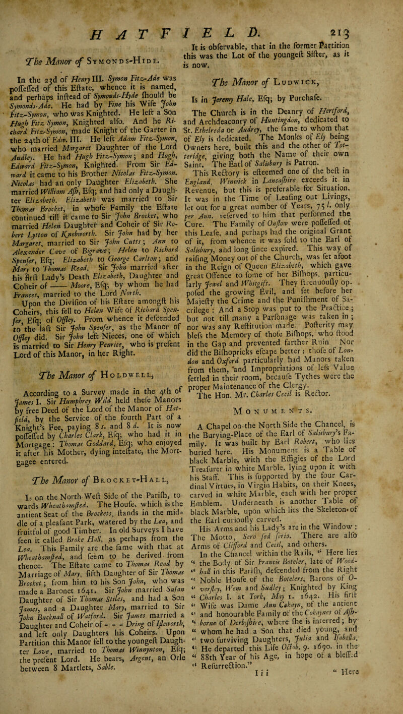 The Manor of Symonds-Hide. In the 23d of Henry III. Symon Fitz-Ade was pofleffed of this Eftate, whence it is named, and perhaps inftead of Symonds-Hyde fhould be Symonds-Ade. He had by Fine his Wife John Fitz-Symon, who \Vas Knighted. He left a Son Hugh Fitz Symon, Knighted alfo. And he Ri¬ shat d Fitz-Symon, rnade Knight of the Garter in the 24th of Edw. III. He left Adam Fitz-Symon, who married Margaret Daughter of the Lord Audley. He had Hugh Fitz-Symon; and Hugh, Edward Fitz-Symon, Knighted. From Sir Ed¬ ward it came to his Brother Nicolas Fitz-Symon. Nicolas had an only Daughter Elizabeth. She married William A[b, Efq; and had only a Daugh¬ ter Elizabeth. Elizabeth was married to Sir Thomas Brocket, in whofe Family the Eftate continued till it came to Sir John Brocket, who married Helen Daughter and Coheir of Sir Ro¬ bert Lytton of Kjiebworth. Sir John had by her Margaret; married to Sir John Cutts ; Ann to Alexander Cave of Bigrave ; Helen to Richard Spenfer, Efq; Elizabeth to George Carlton; arid Mary to Thomas Read. Sir John married after his firft Lady’s Death Elizabeth, Daughter and Coheir of-Moore, Efq; by whom he had Frances, married to the Lord North. Upon the Divifion of his Eftate amongft his Coheirs, this fell to Helen Wife of Richard Spen¬ fer Efq; of Offley. From whence it defcended to’the iaft Sir John Spenfer, as the Manor of Offley did. Sir John left Nieces, one of which is married to Sir Henry Benrice, who is prefent Lord of this Manor, in her Right. The Manor of Holdwell, According to a Survey made in the 4th of James I. Sir Humphrey Wild held thefe Manors by free Deed of the Lord of the Manor of Hat¬ field, by the Service of the fourth Part of a Knight’s Fee, paying 8 /. and 8 d. It is now poffeffed by Charles Clark, Efq; who had it in Mortgage : Thomas Goddard, Efq; who enjoyed it after his Mother, dying inteftate, the Mort¬ gagee entered. The Manor of Brocket^Hall, Is on the North Weft Side of the Parifh, to¬ wards Wheathamfied. The Houfe, which is the antient Seat of the Brockets, (lands in the mid* die of a pleafant Park, watered by the Lea, and fruitful of good Timber. In old Surveys I have feen it called Broke Hall, as perhaps from the Lea. This Family are the fame with that at Wheathamfied, and feem to be derived from thence. The Eftate came to Thomas Read by Marriage of Mary, fifth Daughter of Sir Thomas Brocket; from him to his Son John, who was made a Baronet 1641. Sir John married Sufan Daughter of Sir Thomas Stiles, and had a Son James, and a Daughter Mary, married to Sir John Buck nail of Watford. Sir James married a Daughter and Coheir of - - - Dring of IJleworth, and left only Daughters his Coheirs. Upon Partition this Manor fell to the youngeft Daugh¬ ter Love, married to Thomas Wmnynton, Efq; the prefent Lord. He bears, Argent, an Otle between 8 Martlets, Sable. It is obfervable, that in the former Partition this was the Lot of the youngeft Sifter, as it is now. The Manor o/Ludwick, Is in Jeremy Hale, Efq; by Purchafe. The Church is in the Deanry of Hertford, and Archdeaconry of Huntingdon, dedicated to St. Ethslreda or Audrey, the fame to whom that of Ely is dedicated. The Monks of Ely being Owners here, built this and the other of Tot- teridge, giving both the Name of their own Saint. The Earl of Salisbury is Patron. This Re&ory is efteemed one of the beft in England. Winwick in Lancafijire exceeds it. in Revenue, but this is preferable for Situation. It was in the Time of Leafing out Livings, let out for a great number of Years, 75 ^ only per Ann. referved to him that performed the Cure. The Family of Onflow were poffeffed of this Leafe, and perhaps had the original Grant of it, from whence it was fold to the Earl of Salisbury, and long fince expired. This way of raifing Money out of the Church, was fet afoot in the Reign of Queen Elizabeth, which gave great Offence to fome of her Bifhops, particu¬ larly Jewel and Whitgift. They ftienuoufly op- pofed the growing Evil, and fet before her Majefty the Crime and the Punifhment of Sa¬ crilege : And a Stop was put to the PraTice ; but not till many a Parfonage was taken in ; nor was any Reftitution rrtade. Pofterity may blefs the Memory of thofe Bifhops, who flood in the Gap and prevented farther Ruin Nor did the Bifhopricks efcape better ; thofe of Lon¬ don and Oxford particularly had Minors taken from them, 'and Impropriations of lefs Value fettled in their room, becaufe Tythes were the proper Maintenance of the Clergy. The Hon. Mr. Charles Cecil is Redor. Monuments. A Chapel on-the North Side the Chancel, is the Burying-Place of the Earl of Salisbury's Fa¬ mily. It was built by Earl Robert, who lies buried here. His Monument is a Table of black Marble, with the Effigies of the Lord Treafurer in white Marble, lying upon it with his Staff. This is fupported by the four^ Car¬ dinal Virtues, in Virgin Habits, on their Knees, carved in white Marble, each with her proper Emblem. Underneath is another Table of black Marble, upon which lies the Skeleton, of the Earl curioufiy carved. His Arms and his Lady’s are in the Window : The Motto, Sero fed feno. There are alfo Arms of Clifford and Cecil, and others. In the Chancel within the Rails, ‘‘ Here lies « the Body of Sir brands Boteler, late of Wood- “ hall in this Parifh, defcended from the Right “ Noble Houfe of the Boteler s, Barons of 0- “ verfiey, Wem and Sudley; Knighted by King “ Charles I. at Fork, May 1. 1642. His firft <£ Wife was Dame Ann Cokayn, of the antient “ and honourable Family ot the Cokaynes o fAjh- “ borne of Derb\fhire, where fhe is interred; by whom he had a Son that died young, and 0 two furviving Daughters, Julia and Isabella, He departed this Life Obfob. 9. 1690. in the « 88th Year of his Age, in hope of a bleff.d “ Refurreftion.” I i j / “ Here