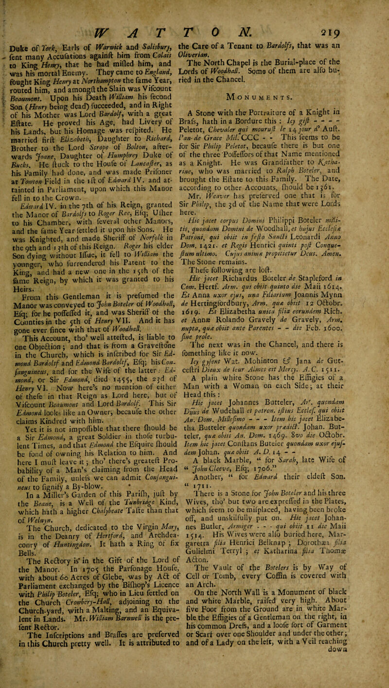 Duke of fork, Earls of Warwick and Salisbury fent many Accufations againft him from Calais to King Henry, that he had milled him, and was his mortal Enemy. They came to England, fought King Henry at Northampton the fame Year, routed him, and among!! the Slain was Vifcount Beaumont. Upon his Death William his fecond Son {Henry being dead) fucceeded, and in Right of his Mother was Lord Bardolf, with a great Eftate. He proved his Age, had Livery of his Lands, but his Homage was refpited. He married fir ft Elizabeth, Daughter to Richard, Brother to the Lord Scrope of Bolton, after¬ wards Joane, Daughter of Humphrey Duke of Bucks. He ftuck to the Houfe of Lane after, as his Family had done, and was made Prifoner at Towton Field in the ift of Edward IV. and at¬ tainted in Parliament, upon which this Manor fell in to the Crown. Edward IV. in the 7th of his Reign, granted the Manor of Bardolfs to Roger Ree, Efq; Ulher to his Chamber, with feveral other Manors, and the fame Year fettled it upon his Sons. He was Knighted, and made Sheriff of Norfolk in the 9th and j $th of this Reign. Roger his elder Son dying without Iffue, it fell to William the younger, who lurrendered his Patent to the King, and had a new one in the 15th of the lame Reign, by which it was granted to his Heirs. From this Gentleman it is prefumed the Manor was conveyed to John Boteler of Woodhall, Efq; for he poffeffed it, and was Sheriff of the Counties in the 5th of Henry VII. And it has gone ever fince with that of Woodhall. This Account, tho’ well attefted, is liable ^to one Obje&ion ; and that is from a Graveftone in the Church, which is inferibed for Sir.Ei- mond Bar doltf and Edmond Bardoltf, Efq; his Lon- fanguineus, and for the Wife of'the latter: Ed mond, or Sir Edmond, died i4$5>. t^ie °f Henry VI. Now here’s no mention of either of thefe in that Reign as Lord here, but of Vifcount Beaumont and Lord Bardolf, This Sir Edmond looks like an Owner, becaufe the other claims Kindred with him. Yet it is not impoffible that there Ihould be a Sir Edmond, a great Soldier in thofe turbu¬ lent Times, and that Edmond the Efquire fhould be fond of owning his Relation to him. And here I muft leave it; tho7 there’s greateft Pro¬ bability of a Man’s claiming from the Head of the Family, unlefs we can admit Conjangui- neus to fignify a By-blow. In a Miller’s Garden of this Parifh, juftby the Beane, is a Well of the Tunbridge Kind, which hath a higher Chalybeate Tafte than that of Welwyn. The Church, dedicated to the Virgin Mary, is in the Deanry of Hertford, and Archdea¬ conry of Huntingdon. It hath a Ring of fix Bells. The Redory is* in the Gift of the Lord of the Manor. In 170$ the Parfonage Houfe, with about 60 Acres of Glebe, was by Aft of Parliament exchanged by the Bifhop’s Licence with Philip Boteler, Efq; who in Lieu fettled on the Church Crowbery-Hall, adjoining to the Church-yard, with a Making, and an Equiva¬ lent in Lands. Mr. William Barnwell is the pre- fent Reft or. The Infcriptions and Braffes are preferved in this Church pretty well. It is attributed to the Care of a Tenant to Bardolfs, that was an Oliverian. The North Chapel is the Burial-place of the Lords of Woodhall. Some of them are ajfo bu¬ ried in the Chancel. Monuments. A Stone with the Portraiture of a Knight in Brals, hath in a Bordure this : Icy gift - - - - Peletot, Chevaler qui mouruft le 14 jour d? Auft. Pan-de Grace Mil. CCC - - This ieems to be for Sir Philip Peletot, becaufe there is but one of the three Poffeffors of that Name mentioned as a Knight. He was Grandfather to Jfatha* nne, who was married to Ralph Boteler, and brought the Eftate to this Family. The Date, according to other Accounts, fhould be 1561. Mr. Weaver has preferved one that is for Sir Philip, the $d of the Name that were Lords here. Hie jacet corpus Domini Philippi Boteler mfti- tist quondam Domini de Woodhall, <?£ hujus Ecclsfix Patroni, qui obiit in fefto Sanfli Leonardi Anno Dom. 1421. et Regis Henrici quint 1 poft Conqae- flum ultimo. Cujus anim# propitietur Deus. Amen. The Stone remains. Thefe following are loft. Hie jacet Richard us Boteler de Stapleford in Com. Hertf. Arm. qui obiit quint0 die Maii 1614. Et Anna uxor ejus, una Eiliarium Joannis Mynn de Hertingfordbury, Arm. qua obiit 12 Offobr. 1619. Et Elizabetha unica flia eorundem Rich. et Annas Rolando Gravely de Gravely, Arm. nupta, qua obiit ante Parenies - - die Feb. 1600. fine prole. The next was in the Chancel, and there is fomething like it now. Icy ayfent Wat. Mohinton if Jana de Gut- ceftri Dieux de leur Aimes eit Mercy. A.C. 1511. A plain white Stone has the Effigies of a Man with a Woman on each Side; at their Head this: Hie jacet Johannes Butteler, Arr. quondam Diius de Wudehall et patron, ifhus Ecclef. qui obiit An. Dom. Millefimo - - - Item hie jacet Elizabe¬ tha Butteler quondam uxor praditt. Johan. But¬ teler, qu£ obiit An. Dom. 1469. 8vo die Qftobr. Item hie jacet Conftans Buteier quondam uxor ejuf- dem Johan, qua obiit A.D.iry - - A black Marble, “ for Sarah, late Wife of u John Cleeve, Efq; 1706.” Another, “ for Edward their eldeft Son. “1711. There is a Stone for John Boteler and his three Wives, tho’ but two areexpreffed in the Plates, which feem to bemifplaced, having been broke off, and unskilfully put on. Hie jacet Johan¬ nes Butler, Armiger - - - qui obiit 11 die Maii 1514. His Wives were a lib buried here, Mar- garetta flia Henrici Belknap ; Dorothea flia Gulielmi Terryl ; et Katharina flia Thorny Afton. The Vault of the Botelers is by Way of Cell or Tomb, every Coffin is covered with an Arch. On the North Wall is a Monument of black and white Marble, raifed very high. About five Foot from the Ground are in white Mar¬ ble the Effigies of a Gentleman on the right, in his common Drefe, and a loofe fort of Garment or Scarf over one Shoulder and under the other; and of a Lady on the left, with a Veil reaching down