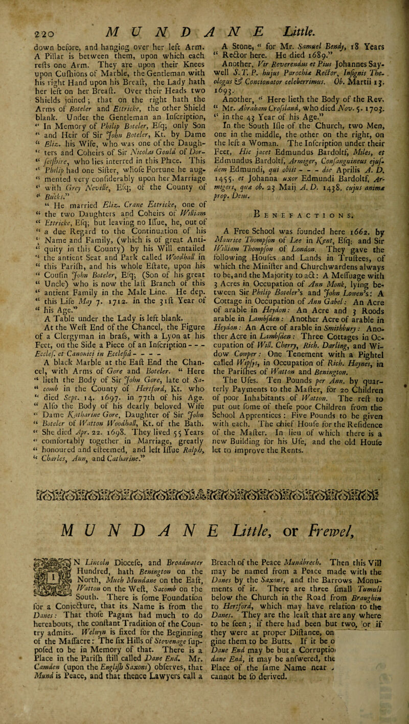 MUNDANE Link. down before, and hanging over her left Arm. A Pillar is between them1 upon which each refts one Arm. They are upon their Knees upon Cufhions of Marble, the Gentleman with his right Hand upon his Breaft, the Lady hath her left on her Breaft. Over their Heads two Shields joined ; that on the right hath the Arms of Boteler and Ettricke, the other Shield blank. Under the Gentleman an Infcription, “ In Memory of Philip Boteler, Elq; only Son and Heir of Sir John Boteler, Kt. by Dame u Eliz. his Wife, who was one of the Daugh- u ters and Coheirs of Sir Nicolas Gould of Dor- “ feijhire, who lies interred in this Pface. This “ Philip had one Sifter, wliofe Fortune he aug- “ mented very confiderably upon her Marriage <c with Grey Neville, Efq; of the County of Bucks.” “ He married Elizs. Crane Ettricke, one of “ the two Daughters and Coheirs of William “ Ettricke, Efq; but leaving no Iffue, he, out of “ .a due Regard to the Continuation of his \ Name and Family, (which is of great Anti- u quity in this County) by his Will entailed the antient Seat and Park called VVoodhall in “ this Parifh, and his whole Eftate, upon his “ Coufin John Boteler, Efq; (Son of his great “ Uncle) who is now the laft Branch of this “ antient Family in the Male Line. He dep. <{ this Life May 7. 1712. in the 31ft Year of u his Age.” A Table under the Lady is left blank. At the Weft End of the Chancel, the Figure of a Clergyman in brafs, with a Lyon at his Feet, on the Side a Piece of an Infcription- Ecclef. et Canonici in Ecclefia - - - - A black Marble at the Eaft End the Chan¬ cel, with Arms of Gore and Boteler. “ Here “ lieth the Body of Sir John Gore, late of Sa- “ comb in the County of Hertford, Kt. who “ died Sept. 14. 1697. in 77th of his Age. u Alfo the Body of his dearly beloved Wife “ Dame Kjitharine Gore, Daughter of Sir John a Boteler of Watt on Woodhall, Kt. of the Bath. u She died Apr. 22. 1698, They lived 55 Years <c comfortably together in Marriage, greatly “ honoured and efteemed, and left Iffue Ralph> i{ Charles, Ann, and Catharine A Stone, u for Mr. Samuel Bendy, 18 Years <c Re&or here. He died 1689.” Another, Vtr Reverendus et Pius Johannes Say- well S.T.P. hujus Parochix Reft;or, btfignis The- ologus £i? Concionator celeberrimus. Ob. Martii 11. i69S- Another, cC Here lieth the Body of the Rev. ic Mr. Abraham Crofsland, who died Nov. $. 1703. “ in the 45 Year of his Age.” In the South Ifle of the Church, two Men, one in the middle, the other on the right, on the left a Woman. The Infcription under their Feet, Hie jacet Edmund us Bardoltf, Miles, et Edmundus Bardoltf, Armiger, Confanguineus ejuf- dem Edmundi, qui obiit-die A prill’s A. D. 1455. et Johanna uxor Edmundi Bardoltf, Ar- migeri, qua ob. 23 Maij A.D. 1438. cujus animx prop. Dens. Benefactions. A Free School was founded here 1662. by Maurice Thompfon of Lee in Kent, Efq; and Sir William Thompfon of London. They gave the following Houfes and Lands in Truftees, of which the Minifter and Churchwardens always to be, and the Majority to aft: A Meffuage with 3 Acres in Occupation of Ann Monk, lying be¬ tween Sir Philip BoteleAs and John Lowen7si A Cottage in Occupation of Ann Gabel: An Acre of arable in Hejdon: An Acre and 3 Roods arable in Lambfden: Another Acre of arable in Heydon: An Acre of arable in Smithbury: Ano¬ ther Acre in Lambfden: Three Cottages in Oc¬ cupation of Will. Cherry, Rich. Darling, and Wi¬ dow Cowper: One Tenement with a Pightel called Wipfqs, in Occupation of Rich. Haynes, in the Parifhes of Watton and Benington. The Ufes. Ten Pounds per Ann. by quar¬ terly Payments to the Mafter, for 20 Children of poor Inhabitants of Watton. The reft to put out fome of thefe poor Children from the School Apprentices : Five Pounds to be given with each. The chief Houle for the Refidence of the Mafter. In lieu of which there is a new Building for his Ufe, and the old Houle let to. improve the Rents. MU N D A N E Little, or Erewel, N Lincoln Diocefe, and Broadwater Hundred, hath Benington on the North, Much Mundane on the Eaft, Watton on the Weft, Sacomb on the South. There is fome Foundation for a Conje&ure, that its Name is from the Danes: That thole Pagans had much to do hereabouts, the conftant Tradition of the Coun¬ try admits. Welwyn is fixed for the Beginning of the Maftacre: The fix Hills of Stevenage fup- pofed to be in Memory of that. There is a Place in the Parifh ftill called Dane End. Mr. Camden (upon the Englijh Saxons) obferves, that Mund is Peace, and that thence Lawyers call a Breach of the Peace Mundbrech. Then this Vill may be named from a Peace made with the Danes by the Saxons, and the Barrows Monu¬ ments of it. There are three fmall Tumuli below the Church in the Road from Braughin to Hertford, which may have relation to the Danes. They are the leaft that are any where to be feen ; if there had been but two, or if they were at proper Diftance, on gine them to be Butts. If it be 0 Dane End may be but a Corruptio) dane End, it may be anfwered, the Place of the fame Name near , cannot be fo derived.