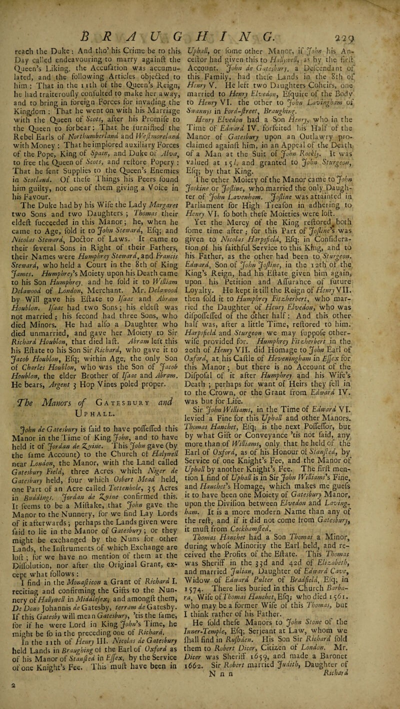 reach the Duke: And tho’ his Crime be to this. Day called endeavouring to marry againft the Queen’s Liking, the Accufation was accumu¬ lated, and the following Articles obje&ed to him : That in the nth of the Queen’s Reign, he had traiteroufly confulted to make her away, and to bring in foreign Forces for invading the Kingdom : That he went on with his Marriage with the Queen of Scots, after his Promife to the Queen to forbear: That he furnifhed the Rebel Earls of Northumberland and Wefimoreland with Money : That he implored auxiliary Forces of the Pope, King of Spain, and Duke of Alva, to free the Queen of Scots, and relfore Popery : That he fent Supplies to the Queen’s Enemies in Scotland. Of thefe Things his Peers found him guilty, not one of them giving a Voice in his Favour. The Duke had by his Wife the Lady Margaret two Sons and two Daughters ; Ihomas their eldeft fucceeded in this Manor; he, when he came to Age, fold it to John Steward, Efq; and Nicolas Steward, Dofftor of Laws. It came to their feveral Sons in Right of their Fathers, their Names were Humphrey Steward, and Francis Steward, who held a Court in the 8th of King James. Humphrey's Moiety upon his Death came to his Son Humphrey, and he fold it to William Delawood of London, Merchant. Mr. Delawood by Will gave his Efface to Jfaac and Abram Houblon. Ifaac had two Sons; his eldeft was not married ; his fecond had three Sons, who died Minors. He had alfo a Daughter who died unmarried, and gave her Moiety to Sir Richard Houblon, that died laft. Abram left this his Eftate to his Son Sir Richard, who gave it to Jacob Houblon, Efq; within Age, the only Son of Charles Houblon, who was the Son of Jacob Houblon, the elder Brother of Ifaac and Abram. He bears, Argent 3 Hop Vines poled proper. The Manors of Gatesbury and Up HALL* John de Gatesbury is faid to have poffefted this Manor in the Time of King John, and to have held it of Jordan de Zyiine. This John gave (by the fame Account) to the Church of Haljwell near London, the Manor, with the Land called Gatesbury Field, three Acres which Niger de Gatesbury held, four which Osbert Mead held, one Part of an Acre called Tottenhole, 35 Acres in Buddings. Jordan de Zyyine confirmed this. It feems to be a Miftake, that John gave the Manor to the Nunnery, for we find Lay Lords of it afterwards; perhaps the Lands given were faid to lie in the Manor of Gatesbury ; or they might be exchanged by the Nuns for other Lands, the Inftruments of which Exchange are loft ; for we have no mention of them at the Diifolution, nor after the Original Grant, ex¬ cept what follows: I find in the Monajlicon a Grant of Richard I. reciting and confirming the Gifts to the Nun¬ nery of Hallywell in Middlejex, and amongft them, De Dono Johannis de Gatesby, terrain de Gatesby. If this Gatesby will mean Gatesbury, ’tis the fame, for if he were Lord in King John's Time, he might be fo in the preceding one of Richard. In the nth of Henry III. Nicolas de Gatesbury held Lands in Braugbingoi the Earl of Oxford as of his Manor of Stanfied in EJfex, by the Service of one Knight’s Fee. This muft have been in Up hall, or lome other Manor, if John his An- ceftor had given this to Hallywell, as by the firft Account. John de Gatesburyt a Defcendant of this Family, had thefe Lands in the 8th of Henry V. He left two Daughters Coheirs, one married to Henry Elvedon, Efquire of the Body to Henry VI. the other to John Lavin'gham of Swannys in Ford-Jlreet, Braughing. Henry Elvedon had a Son Henry, who in the Time of Edward IV. forfeited his Half of the Manor of Gatesbury upon an Outlawry pro¬ claimed againft him, in an Appeal of the Death of a Man at the Suit of John Rockly. It was valued at 15/. and granted to John Sturgeon, Efq; by that King. The other Moiety of the Manor ca me to John Joskine or Jo/line, who married the only Daugh¬ ter of John Lavenham. Jojline Was attainted in Parliament for High Treafon in adhering to Henry VI. fo both thefe Moieties were loft. Yet the Mercy of the King reftored^both fome time after • for this Part of JoJline's was given to Nicolas Harpsfeld, Efq; in Confidera- tion of his faithful Service to this King, and to his Father, as the other had been to Sturgeon. Edward, Son of John jojline, in the 12th of the King’s Reign, had his Eftate given him again, upon his Petition and Affurance of future Loyalty. He kept it till the Reign of Henry VII. then fold it to Humphrey Fitzherbert, who mar¬ ried the Daughter of Henry Elvedon, who was difpoftefted of the other half: And this other half was, after a little Time, reftored to him. Harpsfeld and Sturgeon we may fuppofe other- wife provided for. Humphrey Fitzherbert in the 20th of Henry VII. did Homage to John Earl of Oxford, at his Caftle of Heveningham in Ejfex for this Manor; but there is no Account of the Difpofal of it after Humphrey and his Wife’s Death ; perhaps for want of Heirs they fell in to the Crown, or the Grant from Edward IV. was but for Life. Sir John Williams, in the Time of Edward VI. levied a Fine for this Uphall and other Manors. Thomas Hanchet, Efq; is the next Pofteftor, but by what Gift or Conveyance ’tis not faid,^ any more than of Williams, only that he held of the Earl of Oxford, as of his Honour of Stanfied, by Service of one Knight’s Fee, and the Manor of Uphall by another Knight’s Fee. The firft men¬ tion I find of Uphall is in Sir John Williams's Fine, and Hanchet's Homage, which makes me guefs it to have been one Moiety of Gatesbury Manor, upon the Divifion between Elvedon and Laving- ham. It is a more modern Name than any of the reft, and if it did not come from Gatesbury, it muft from Cockhamfied. Thomas Hanchet had a Son Thomas a Minor, during whofe Minority the Earl held, and re¬ ceived the Profits of the Eftate. This Thomas was Sheriff in the 33d and 42d of Elizabeth, and married Julian, Daughter of Edward Cavey Widow of Edward Palter of Bradfield, Efq; in 1574. There lies buried in this Church Barba¬ ra, Wife of Thomas Hanchet, Efq; who died 1561. who may be a former Wife of this Thomas, but I think rather of his Father. He fold thefe Manors to John Stone of the Inner-Temple, Efq; Serjeant at Law, whom we fhall find in Rujhden. His Son Sir Richard fold them to Robert Dicer, Citizen of London. Mr. Dicer was Sheriff 1659, and made a Baronet 1662. Sir Robert married Judith, Daughter of N n n Richard 2