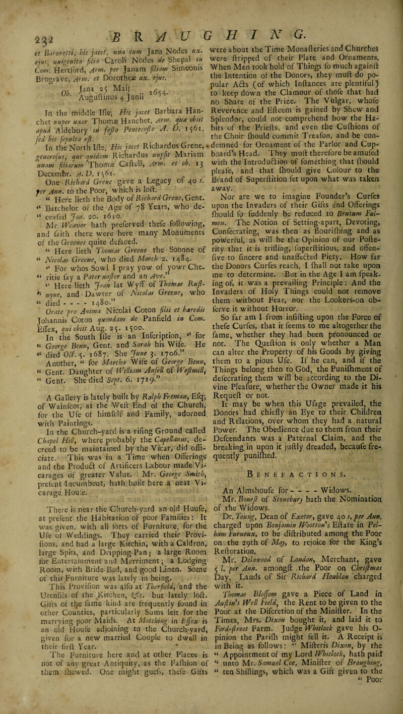B R A U G H I N G. et Baronetti, hie jacet, una cum Jana Nodes ux. ejus, unigenita (ilia Caroli Nodes de She pal in Com. Hertford, Arm. per Janam filiam Simeonis Brograve, Arm. et Dorothea ux. ejus. Ob. -|,ana P Mai] ” l654- Augultinus 4 Junn } In the middle Tile, Hie jacet Barbara Han- chet nuper uxor Thomas Hanchet, Arm. qua obiit apud Aldebury in fejto Pentecojle A. D. 1561. Jed bic fepulta eft. In the North Ids, Hie jacet Richardus Grene, generojus, qui quidem Richardus nupfit Mariam unam fliarum Thoms Caftell, Arm. et ob. 13 Decembr. A.V. 1561. One Richard Grene gave a Legacy of 40 s. per Ann. to the Poor, which is loft, « Here lieth the Body of Richard Grene, Gent. “ Batchelor of the Age of 78 Years, who de- c< ceafed Jan. 20. 1610. Mr. Weaver hath preferved thefe following, and faith there were here many Monuments of the Greenes quite defaced. “ Here lieth Thomas Greene the Soonne of “ Nicolas Greene, who died March 2. 1484. “ For whos Sowl I pray yow of yowr Che- ritie fay a Pater nojter and an AveP “ Here lieth Joan lat Wyff of Thomas Ruft- « rvyne, and Dawrer of Nicolas Greene, who “ died - - - - 1480.” Orate pro Anima Nicolai Coton filii et haredis Johannis Coton quondam de Panfield in Com. Effex, qui obiit Aug. 25* i$°°- In the South Ifle is an Infcription, “ for « George Penn, Gent, and Sarah his Wife. He “ died Oct. <5. 1687. She June 3. 1706.” Another, “ for Martha Wife of George Penn, « Gent. Daughter of William Anfell of Wefimill, “ Gent. She died Sept. 6. 1719” A Gallery is lately built by Ralph Freman, Efq; of Wainfcot, at the Weit End of the Church, for the Ufe of himfelf and Family, adorned with Paintings. In the Church-yard is a rifing Ground called Chapel Hill, where probably the C-apellanus, de¬ creed to be maintained by the Vicar, did offi¬ ciate. This was in a Time when Offerings and the Produtt of Artificers Labour made Vi¬ carages of greater Value. Mr. George Smith, prefent Incumbent, hath built here a neat Vi¬ carage. Houfe. There is near the Church-yard an old Houfe, at prefent the Habitation of poor Families: It was given, with all forts of Furniture, for the Ufe of Weddings. They carried their Provi- fions, and had a large Kitchin, with a Caldron, large Spits, and Dripping-Pan,- a large Room for Entertainment and Merriment; a Lodging Room, vvich Bride-Bed, and good Linen. Some of this Furniture was lately in being. This Provifion was alfo at Therfeld, and the Utenfils of the Kitchen, €§c. but lately loft. Gifts of the fame kind are frequently found in other Counties, particularly Sums left for the marrying poor Maids. At Matching in Effex is an old Houle adjoining to the Church-yard, given for a new married Couple to dwell in their firft Year. The Furniture here and at other Places is not of any great Antiquity, as the Fafhion of them i he wed. One might guefs, thele Gifts were about the Time Monafteries and Churches were ftripped of their Plate and Ornaments. When Men took hold of Things fo much againft the Intention of the Donors, they muff do po¬ pular Ads (of which Inftances are plentiful) to keep down the Clamour of thofe that had no Share of the Prize.. The Vulgar, whole Reverence and Efteem is gained by Shew and Splendor, could not comprehend how the Ha¬ bits of the Priefts, and even the Cufhions of the Choir fhould commit Treafon, and be con- . demned for Ornament of the Parlor and Cup¬ board’s Head. They muft therefore be amufed with the Introduction of fomething that fhould pleafe, and that fhould give Colour to the Brand of Superftition let upon what was taken away. Nor are we to imagine Founder’s Curfes upon the Invaders of their Gifts and Offerings fhould fo fuddenly be reduced to Brutum Ful- men. The Notion of Setting-apart, Devoting, Confecrating, was then as flourifhing and as powerful, as will be the Opinion of our Pofte* rity that it is trifling, fuperfticious, and offen- five to fincere and unaffeded Piety. How far the Donors Curfes reach, I (hall not take upon me to determine. But in the Age I am fpeak- ing of, it was a prevailing Principle : And the Invaders of Holy Things could not remove them without Fear, nor the Lookers-on ob- ferve it without Horror. . So far am I from infilling upon the Force of thefe Curfes, that it feems to me altogether the fame, whether they had been pronounced or not. The Queftion is only whether a Man can alter the Property of his Goods by giving them to a pious Ufe. If he can, and if the Things belong then to God, the Punilhment of defecrating them will be according to the Di¬ vine Pleafure, whether the Owner made it his Requeft or not. It may be when this Ufage prevailed, the Donors had chiefly an Eye to their Children and Relations, over whom they had a natural Power. The Obedience due to them from their Defendants was a Paternal Claim, and the breaking in upon it juftly dreaded, becaufe fre¬ quently puniftied. Benefa ctions. An Almshoufe for-- Widows. Mr. Ponejt of Stonebary hath the Nomination of the Widows. Dr. Toung, Dean of Exeter, gave 40 s. per Ann. charged upon Benjamin Woottor? s Eft ate in Pel¬ ham Furneux, to be diftributed among the Poor on the 29th of May, to rejoice for the King’s Reftoration. Mr. Delaivood of London, Merchant, gave 5 /. per Ann. amongft the Poor on Chrijtmas Day. Lands of Sir Richard Houblon charged with it. Thomas Blojfom gave a Piece of Land in Au(tin's Well Field, the Rent to be given to the Poor at the Difcretion of the Minifter. In the Times, Mrs. Dixon bought it, and laid it to Ford-(treet Farm. Judge Whitlock gave his O- pinion the Parifti might fell it. A Receipt is in Being as follows: “ Mifteris Dixon, by the “ Appointment of my Lord Whitlock, hath paid “ unto Mr. Samuel Coe, Minifter of Braugbing, “ ten Shillings, which was a Gift given to the 4C Pnn r-