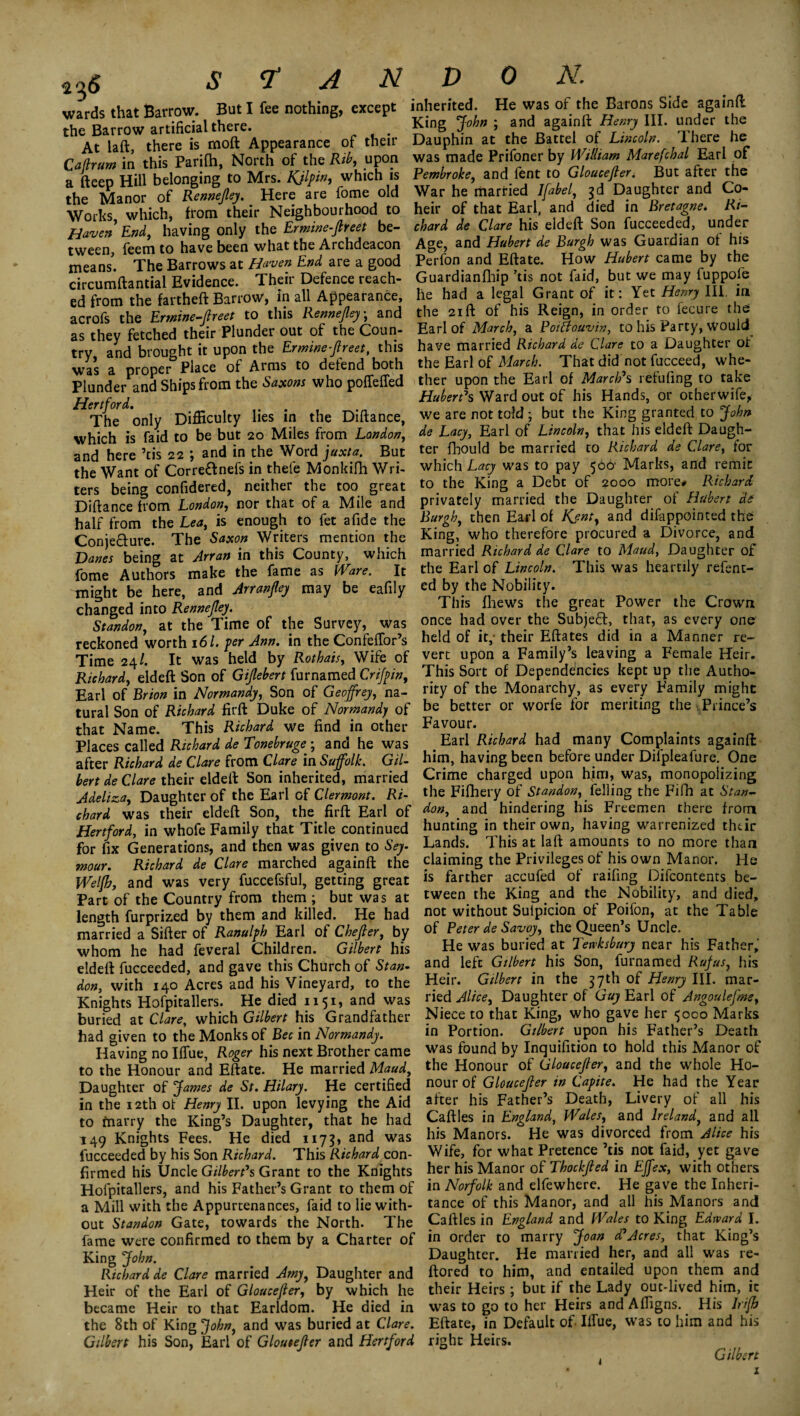 wards that Barrow. But I fee nothing, except the Barrow artificial there. At laft, there is mod Appearance of their Caflrum in this Parifh, North of the Rib, upon a fteep Hill belonging to Mrs. Kjlpin, which is the Manor of Rennejley.. Here are fome old Works, which, from their Neighbourhood to Haven End, having only the Ermine-Jlreet be¬ tween, feem to have been what the Archdeacon means. The Barrows at Haven End are a good circumftantial Evidence. Their Defence reach¬ ed from the fartheft Barrow, in all Appearance, acrofs the Ermine-fireet to this Rennefley • and as they fetched their Plunder out of the Coun¬ try and brought it upon the Ermine-Jlreet, this was a proper Place of Arms to defend both Plunder and Ships from the Saxons who poffeffed Hertford. The only Difficulty lies in the Diftance, which is faid to be but 20 Miles from London, and here ’tis 22 ; and in the Word juxta. But the Want of Corre&nefs in thele Monkilh Wri¬ ters being confidered, neither the too great Diftance from London, nor that of a Mile and half from the Lea, is enough to fet a fide the Conje&ure. The Saxon Writers mention the Danes being at Arran in this County, which fome Authors make the fame as Ware. It might be here, and Arranfley may be eafily changed into Rennejley. Standon, at the Time of the Survey, was reckoned worth 161. per Ann. in the Confeffor’s Time 24/. It was held by Rothais, Wife of Richard, eldeft Son of Gijlebert furnamed Crifpin, Earl of Brion in Normandy, Son of Geoffrey, na¬ tural Son of Richard firft Duke of Normandy of that Name. This Richard we find in other Places called Richard de Tonebruge ; and he was after Richard de Clare from Clare in Suffolk. Gil¬ bert de Clare their eldeft Son inherited, married Adeliza, Daughter of the Earl of Clermont. Ri¬ chard was their eldeft Son, the firft Earl of Hertford, in whofe Family that Title continued for fix Generations, and then was given to Sey¬ mour. Richard de Clare marched againft the Welfh, and was very fuccefsful, getting great Part of the Country from them ; but was at length furprized by them and killed. He had married a Sifter of Ranulph Earl of Chejler, by whom he had feveral Children. Gilbert his eldeft fucceeded, and gave this Church of Stan¬ don, with 140 Acres and his Vineyard, to the Knights Hofpitallers. He died 1151, and was buried at Clare, which Gilbert his Grandfather had given to the Monks of Bee in Normandy. Having no Iflue, Roger his next Brother came to the Honour and Eftate. He married Maud, Daughter of James de St. Hilary. He certified in the 12th of Henry II. upon levying the Aid to marry the King’s Daughter, that he had 149 Knights Fees. He died 1173* and was fucceeded by his Son Richard. This Richard con¬ firmed his Uncle Gilbert's Grant to the Knights Hofpitallers, and his Father’s Grant to them of a Mill with the Appurtenances, faid to lie with¬ out Standon Gate, towards the North. The fame were confirmed to them by a Charter of King John. Richard de Clare married Amy, Daughter and Heir of the Earl of Gloucejler, by which he became Heir to that Earldom. He died in the 8th of King John, and was buried at Clare. Gilbert his Son, Earl of Gloucejler and Hertford inherited. He was of the Barons Side againft King John ; and againft Henry III. under the Dauphin at the Battel of Lincoln. There he was made Prifoner by William Marefchal Earl of Pembroke, and fent to Gloucejleri But after the War he married Ifabel, 3d Daughter and Co¬ heir of that Earl, and died in Bretagne. Ri¬ chard de Clare his eldeft Son fucceeded, under Age, and Hubert de Burgh was Guardian of his Perfon and Eftate. How Hubert came by the Guardianfhip ’tis not faid, but we may fuppofe he had a legal Grant of it: Yet Henry III, in the 21 ft of his Reign, in order to fecure the Earl of March, a PotBouvin, to his Party, would have married Richard de Clare to a Daughter of the Earl of March. That did not fucceed, whe¬ ther upon the Earl of March's refuting to take Hubert's Ward out of his Hands, or otherwife, we are not told ; but the King granted to John de Lacy, Earl of Lincoln, that his eldeft Daugh¬ ter fhould be married to Richard de Clare, for which Lacy was to pay 506' Marks, and remit to the King a Debt of 2000 more* Richard privately married the Daughter of Hubert de Burgh, then Earl of Kent, and difappointed the King, who therefore procured a Divorce, and married Richard de Clare to Maud, Daughter of the Earl of Lincoln. This was heartily refent- ed by the Nobility. This fhews the great Power the Crown once had over the Subjefr, that, as every one held of it,' their Eftates did in a Manner re¬ vert upon a Family’s leaving a Female Heir. This Sort of Dependencies kept up the Autho¬ rity of the Monarchy, as every Family might be better or worfe for meriting the Prince’s Favour. Earl Richard had many Complaints againft him, having been before under Difpleafure. One Crime charged upon him, was, monopolizing the Fifhery of Standon, felling the Fifh at Stan¬ don, and hindering his Freemen there from hunting in their own, having warrenized thtir Lands. This at laft amounts to no more thaa claiming the Privileges of his own Manor. He is farther accufed of raifing Difcontents be¬ tween the King and the Nobility, and died, not without Sulpicion of Poifon, at the Table of Peter de Savoy, the Queen’s Uncle. He was buried at Tewksbury near his Father, and left Gilbert his Son, furnamed Rufus, his Heir. Gilbert in the 37th of Henry III. mar¬ ried Alice, Daughter of Guy Earl of Angoulefme, Niece to that King, who gave her 5000 Marks in Portion. Gilbert upon his Father’s Death was found by Inquifition to hold this Manor of the Honour of Gloucejler, and the whole Ho¬ nour of Gloucejler in Capite. He had the Year after his Father’s Death, Livery of all his Caftles in England, Wales, and Ireland, and all his Manors. He was divorced from Alice his Wife, for what Pretence ’tis not faid, yet gave her his Manor of Thockfled in Effex, with others in Norfolk and elfewhere. He gave the Inheri¬ tance of this Manor, and all his Manors and Caftles in England and Wales to King Edward I. in order to marry Joan d'Acres, that King’s Daughter. He married her, and all was re- ftored to him, and entailed upon them and their Heirs; but if the Lady out-lived him, ic was to go to her Heirs and Affigns. His lrifh Eftate, in Default of- Iflue, was to him and his right Heirs. Gil fort X