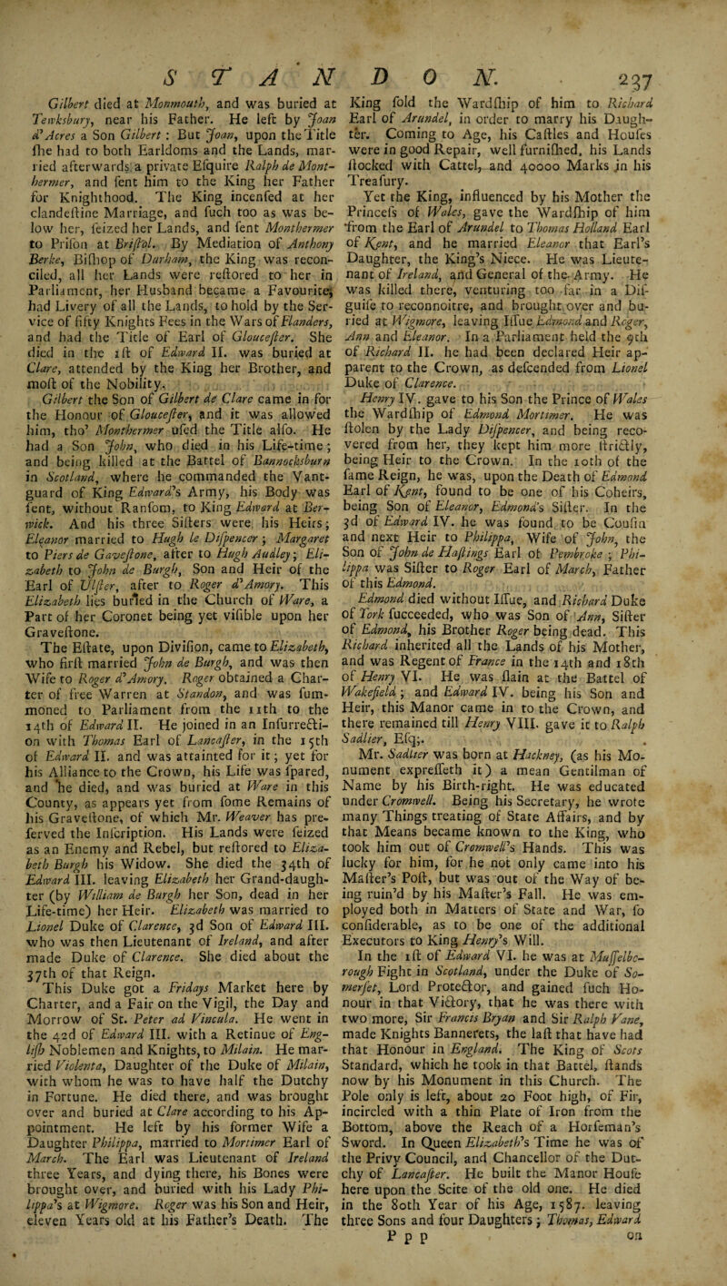 S TAN Gilbert died at Monmouth, and was buried at Tewksbury, near his Father. He left by Joan d' Acres a Son Gilbert: But Joan, upon the Title fhe had to both Earldoms and the Lands, mar¬ ried afterwards, a private Efquire Ralph de Mont- hermer, and fent him to the King her Father for Knighthood. The King incenfed at her clandeftine Marriage, and fuch too as was be¬ low her, feized her Lands, and fent Monthermer to Prifon at Brift'ol. By Mediation of Anthony Berks, BiQiop of Durham, the King was recon¬ ciled, all her Lands were reftored to her in Parliament, her Husband became a Favourite; had Livery of all the Lands, to hold by the Ser¬ vice of fifty Knights Fees in the Wars of Flanders, and had the Title of Earl of Gloucefier. She died in the 2 ft of Edward II. was buried at Clare, attended by the King her Brother, and moft of the Nobility. Gilbert the Son of Gilbert de Clare came in for the Honour 0f Gloucefier, and it was allowed him, tho’ Monthermer ufed the Title alfo. He had a Son John, who died in his Life-time ; and being killed at the Battel of Bannocksburn in Scotland, where he commanded the Vant- guard of King Edward's Army, his Body was fent, without Ranfom, to King Edward at Ber¬ wick. And his three Sifters were his Heirs; Eleanor married to Hugh le Difpencer ; Margaret to Piers de Gavsfione, after to Hugh Audley; Eli¬ zabeth to John de Burgh, Son and Heir of the Earl of Ulfier, after to Roger d'Amary. This Elizabeth lies butled in the Church of Ware, a Part of her Coronet being yet vifible upon her Graveftone. The Eftate, upon Divifion, came to Elizabeth, who firft married John de Burgh, and was then Wife to Roger d' Amory. Roger obtained a Char¬ ter of free Warren at Standon, and was fum- moned to Parliament from the nth to the 14th of Edward II. He joined in an Infurrefti- on with Thomas Earl of Lancafier, in the 1 5th of Edward II. and was attainted for it; yet for his Alliance to the Crown, his Life was fpared, and The died, and was buried at Ware in this County, as appears yet from fome Remains of his Graveftone, of which Mr. Weaver has pre- ferved the Infcription. His Lands were feized as an Enemy and Rebel, but reftored to Eliza¬ beth Burgh his Widow. She died the 34th of Edward III. leaving Elizabeth her Grand-daugh¬ ter (by William de Burgh her Son, dead in her Life-time) her Heir. Elizabeth was married to Lionel Duke of Clarence, 3d Son of Edward III. who was then Lieutenant of Ireland, and after made Duke of Clarence. She died about the 37th of that Reign. This Duke got a Fridays Market here by Charter, and a Fair on the Vigil, the Day and Morrow of St. Peter ad Vincula. He went in the 4ed of Edward III. with a Retinue of Eng- lijh Noblemen and Knights, to Milain. He mar¬ ried Violenta, Daughter of the Duke of Milain, with whom he was to have half the Dutchy in Fortune. He died there, and was brought over and buried at Clare according to his Ap¬ pointment. He left by his former Wife a Daughter Philippa, married to Mortimer Earl of March. The Earl was Lieutenant of Ireland three Years, and dying there, his Bones were brought over, and buried with his Lady Phi¬ lippa's at Wigmore. Reger was his Son and Heir, eleven Years old at his Father’s Death. The DON. ■ 237 King fold the Wardfhip of him to Richard Earl of Arundel, in order to marry his Daugh¬ ter. Coming to Age, his Caftles and Houfes were in good Repair, well furnifhed, his Lands ftocked with CatteV and 40000 Marks jn his Treafury. Yet the King, influenced by his Mother the Princels of Wales, gave the Wardfhip of him ‘from the Earl of Arundel to Thomas Holland Earl of K^ent, and he married Eleanor that Earl’s Daughter, the King’s Niece. He was Lieute¬ nant of Ireland, and General of the- Army. He was killed there, venturing too far in a Dif- guife to reconnoitre, and brought over and bu¬ ried at Wigmore, leaving Blue Edmond and Reger, Ann and Eleanor. In a Parliament held the 9th of Richard II. he had been declared Heir ap¬ parent to the Crown, as defeended from Lionel Duke of Clarence. Henry IV. gave to his Son the Prince of Wales the Wardfhip of Edmond Mortimer. He was ftolen by the Lady Difpencer, and being reco¬ vered from her, they kept him more ftriTIy, being Heir to the Crown. In the 10th of the fame Reign, he was, upon the Death of Edmond Earl of Kjnt, found to be one of his Coheirs, being Son of Eleanor, Edmond’s Sifter. In the 3d of Edward IV. he was found to be Co.ufm and next Heir to Philippa, Wife of John, the Son of John de Hajlings Earl of Pembroke ; Phi¬ lippa was Sifter to Roger Earl of March, Father of this Edmond. Edmond died without Blue, and Richard Duke of Tork fucceeded, who was Son of Ann, Sifter of Edmond, his Brother Roger being dead. This Richard inherited all the Lands of his Mother, and was Regent of France in the 14th and 18 th of Henry VI. He was flain at the Battel of Wakefield ; and Edward IV. being his Son and Heir, this Manor came in to the Crown, and there remained till Henry VIIL gave it to Ralph Sadlier, Efq;. Mr. Sadlier was horn at Hackney, (as his Mo¬ nument expreffeth It) a mean Gentilman of Name by his Birth-right. He was educated under Cromwell. Being his Secretary, he wrote many Things treating of State Affairs, and by that Means became known to the King, who took him out of Cromwell's Hands. This was lucky for him, for he not only came into his Mafter’s Poft, but was out of the Way of be¬ ing ruin’d by his Mafter’s Fall. He was em¬ ployed both in Matters of State and War, fo confiderable, as to be one of the additional Executors to King Henry's Will. In the 1 ft of Edward VI. he was at Muffelbc- rough Fight in Scotland, under the Duke of So- merfet, Lord Protector, and gained fuch Ho¬ nour in that ViTory, that he was there with two more, Sir Francis Bryan and Sir Ralph Vane, made Knights Bannerets, the laft that have had that Honour in England. The King of Scots Standard, which he took in that Battel, ftands now by his Monument in this Church. The Pole only is left, about 20 Foot high, of Fir, incircled with a thin Plate of Iron from the Bottom, above the Reach of a Horfemaffs Sword. In Queen Elizabeth's Time he was of the Privy Council, and Chancellor of the Dut¬ chy of Lancafier. He built the Manor Houfe here upon the Scite of the old one. He died in the 80th Year of his Age, 1587. leaving three Sons and four Daughters j Thomas, Edward P p p . on