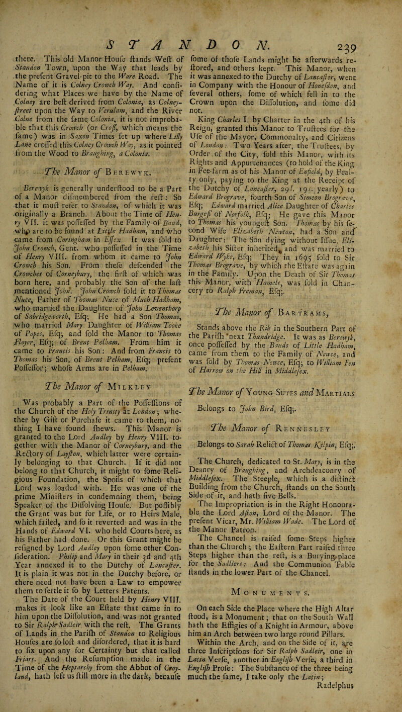 there. This old Manor Houfe ftands Weft of St an don Town, upon the Way that leads by the prefent Gravel-pit to the Ware Road. The Name of it is Colney Crowch Way. And confi- dering what Places we have by the Name of Colney are beft derived from Colonia, as Colney- ftreet upon the Way to Verulam, and the River Colne from the fame Colonia, it is not improba¬ ble that this Crowch (or Croft, which means the fame) was in Saxon Times fet up where Lilly Lane crofted this Colney Crowch Way, as it pointed from the Wood to Branching, a Colonia. The Manor of Berewyk. Berewyk is generally underftood to be a Part of a Manor difmembered from the reft : So that it muft refer to St an don, of which it was originally a Branch. About the Time of Hen¬ ry VII. it was poftefted by the Family of Baud, whp are to be found at Little Hadham, and who came from Coringham in Ejfex. It was fold to John Crowch, Gent, who poftefted in the Time of Henry VIII. from whom it came to John Crowch his Son. From thefe defcended the Crowches of Corneybury, the firft of which was born here, and probably the Son of the la ft mentioned John. John Crowch fold it to Thomas Nuce, Father of Thomas Nuce of Much Hadham, who married the Daughter of John Leventhorp of Sabridgeworth, Efq; He had a Son Thomas, who married Mary Daughter of William To'oke of Popes, Elq; and fold the Manor to Thomas Tloyer, Efq; of Brent Pelham. From him it came to Trancis his Son : And from Francis to Thomas his Son, of Brent Pelham, Efq; prefent Poffeftor; whofe Arms are in Pelham. The Manor of Milk ley Was probably a Part of the Pofteftions of the Church of the Holy Trinity at London; whe¬ ther by Gift or Purchafe it came to them, no¬ thing I have found fhews. This Manor is granted to the Lord Judley by Henry V1IL to¬ gether with the Manor of Corneybury, and the Reftory of Layfton, which latter were certain¬ ly belonging to that Church. If it did not belong to that Church, it might to fome Reli¬ gious Foundation, the Spoils of which that Lord was loaded with. He was one of the prime Minifters in condemning them, being Speaker of the Diffolving Houfe. But poffibly the Grant was but for Life, or to Heirs Male, which failed, and fo it reverted and was in the Hands of Edward VI. who held Courts here, as his Father had done. Or this Grant might be refigned by Lord Audley upon fome other Con- lideration. Philip and Mary in their 3d and 4th Year annexed it to the Dutchy of Lancajter. It is plain it was not in the Dutchy before, or there need not have been a Law to empower them to fettle it fo by Letters Patents. The Date of the Court held by Henry VIIL makes it look like an Eftate that came in to him upon the Diftolution, and was not granted to Sir RalphSadieir with the reft. The Grants of Lands in the Parilh of Standon to Religious Houfes are fo loft and difordered, that it is hard to fix upon any for Certainty but that called Friars. And the Refumption made in the Time of the Heptarchy from the Abbot of Croy. landy hath left us ftill more in the dark, becaule fome of thofe Lands might be afterwards re- ftored, and others kept. This Manor, when it was annexed to the Dutchy of Lancajler, went in Company with the Honour of Honefdon, and feveral others, fome of which fell in to the Crown upon the Diftolution, and fome did nor. King Charles I. by Charter in the 4th of his Reign, granted this Manor to Truftees for the Ufe of the Mayor, Commonalty, and Citizens of London: Two Years after, the Truftees, by Order of the City, fold this Manor, with its Rights and Appurtenances (to hold of the King in Fee-farm as of his Manor of Enfield, by Feal¬ ty only, paying to the King at the Receipt of the Dutchy of Lancajler, 29/. \ys. yearly) to Edward Brograve, fourth Son of Simeon Broprave Efq; Edward married Alice Daughter of Charles Burgef of Norfolk, Efq; He gave this Manor to Thomas his youngeft Son. Thomas by his fe- cond Wife Elizabeth Newton, had a Son ancf Daughter.- The Son dying without Iftue, Eli¬ zabeth his Sifter inherited^ and was married to Edward Wyke, Efq; They in 1695 fold to Sir Thomas Brograve, by which the Eftate was again in the Family. Upon the Death of Sir Thomas this Manor, with Hamels, was fold in Chan¬ cery to Ralph Freman, Efq;. The Manor of Bar-trams, Stands above the Rib in the Southern Part of the Parifli ’next Thundridge. It was as Berewyk, once poftefted by the Bauds of Little Hadham, came from them to the Family of Newce, and was fold by Thomas Newce, Efq; to William Fen of Harrow on the Hill in Middlejex. The Manor of Young Sutes and Martials Belongs to John Bird, Efq;. The Manor of Rennesley Belongs to Sarah Relief of Thomas Kjlpin, Efq;. The Church, dedicated to St. Mary, is in the Deanry of Braughing, and Archdeaconry of Middlejex. The Steeple, which is a diftindft Building from the Church, ftands on the South Side of ir, and hath five Bells. The Impropriation is in the Right Honoura¬ ble the Lord 4fton. Lord of the Manor. The prefent Vicar, Mr. William Wade. The Lord of the Manor Patron. The Chancel is raifed fome Steps higher than the Church ; the Eaftern Part raifed three Steps higher than the reft, is a Burying.-place for the Sadliers: And the Communion Table ftands in the lower Part of the Chancel. Monuments. On each Side the Place where the High Altar flood, is a Monument; that on the South Wall hath the Effigies of a Knight in Armour, above him an Arch between two large round Pillars. Within the Arch, and on the Side of it, a>re three Infcfiptions for Sir Ralph Sadleir, one in Latin Verfe, another in Englijh Verfe, a third in Englifh Profe : The Subftance of the three being much the fame, I take only the Latin; Radelphus