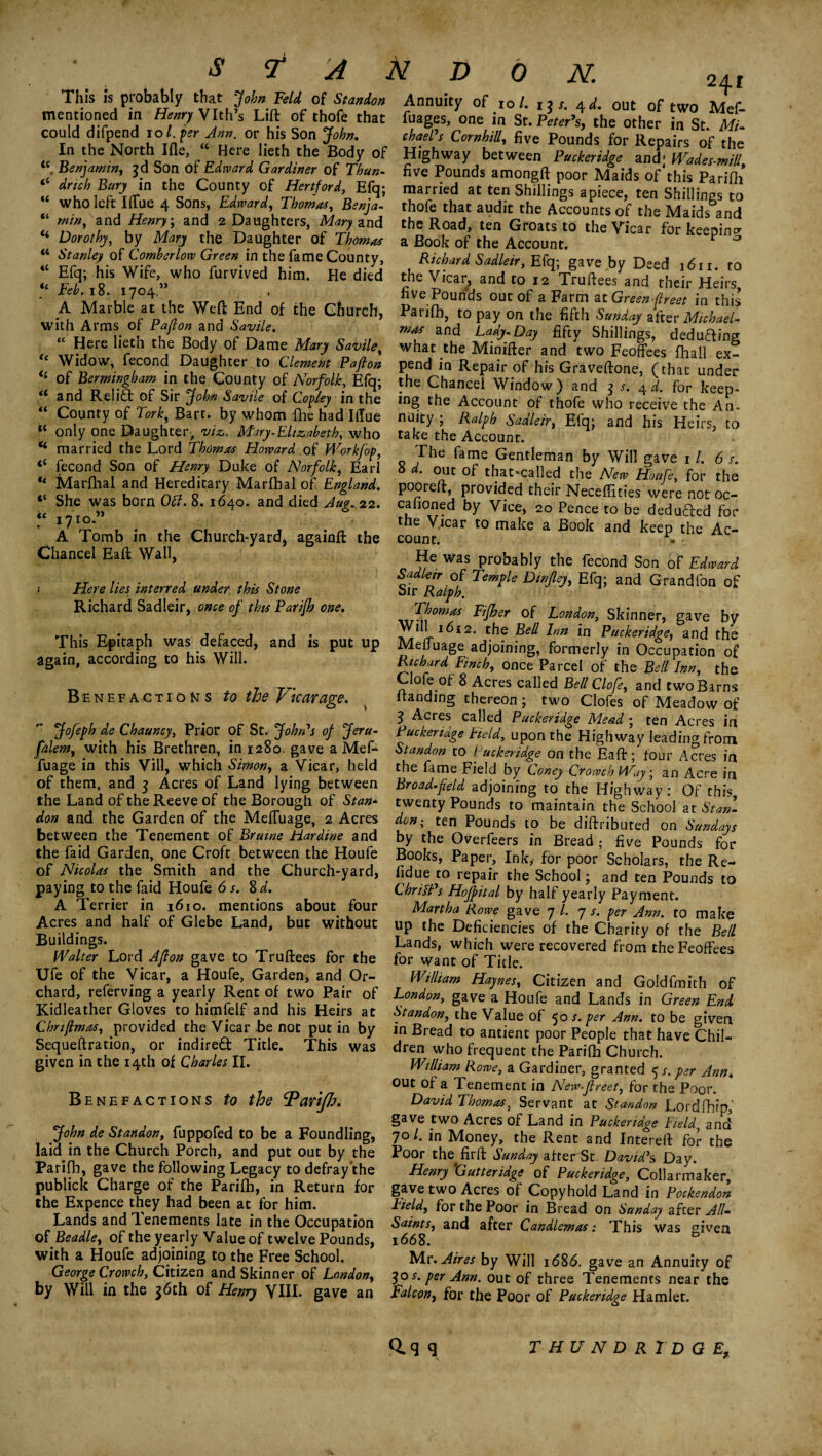 241 This is ptobably that John Feldof Station Annuity of to/. ij/. 4 d. out of two Mef- me™°ed “ Hfn Vths L'ft of th°<f th« f“*ges. in Sr. Peter’s, the other in St® , could difpend 10I per Ann. or his Son >fai. chad's CornhiU, five Pounds for Repairs of the « Jf the North Ifle, “ Here heth the Body of Highway between Puckeridge and' Wades-miU Benjamin, 3d Son of Edward Gardener of Thun- five Pounds amongft poor Maids of this Parifii u thse Cou,n.ty °f married at ten Shillings ^Piece, ten Shillings to who left llTue 4 Sons, Edward, Thomas, Benja- thofe that audit the Accounts of the Maids and . and Henry, and 2 Daughters, Mary and the Road, ten Groats to the Vicar for keening a Book of the Account. P a Richard Sadleir, Efq; gave by Deed 1611. to the Vicar, and to 12 Truftees and their Heirs five Pounds out of a Farm at Green-flreet in this Parifii, to pay on the fifth Sunday after Michael¬ mas and Lady.Day fifty Shillings, deducting win. u Dorothy, by Mary the Daughter of Thomas a Stanley of Comberlow Green in the fame County, iC Efq; his Wife, who furvived him. He died “ Feb. 18. 1704.” , A Marble at the Weft: End of the Church, with Arms of Paflon and Savile. « ,JJere 1 rth th.e Eodyof Dame M'*9 Savile< what the Minifter and 'two Feoffees (hall ex? Widow, fecond Daughter to Clement Pafion pend in Repair of his Graveftone, (that under , i JTdtrfs« * TV E?; -hc Gh^tncel Window) and 5 fd. for keep- and Relia of Si - John Savile oi Copley in the lng the Account of thofe who receive the An- County of Tori, Bart, by whom file had Iffue nuity ; Ralph Sadleir, Efq; and his Heirs, to only one Daughter, viz,. Mary-Elizabeth, who take the Account marriedI the Lord Thomus Howard y Workfop The fame Gentleman by Will gave , /. dr. fecond Son of Henry Duke ot Norfolk, Earl 8 d. out of that-called theVw Houfe, for the Marlhal and Hereditary Maribal of England, pooreft, provided their Neceffities wire not oc- ;; She ™,as born 0lL 8■ i64°- and died Aug.*2. cafioned by Vice, 20 Pence to be dedufted for 1 a7^‘ * • 1 ' the Vlcar t0 make a Book and keep the Ac- A Tomb in the Church-yard* againft the count. - a tc <t K it Chancel Eaft Wall, ; Here lies interred under this Stone Richard Sadleir, once of this Parijh one. This Epitaph was defaced, and is put up again, according to his Will. Benefactions to the Vicarage. Jofeph de Chauncy, Prior of St. John's of Jeru- falem, with his Brethren, in 1280. gave a Mef- fuage in this Vill, which Simon, a Vicar, held of them, and 3 Acres of Land lying between the Land of the Reeve of the Borough of Stan- He was probably the fecond Son of Edward Sadleir of Temple Din/ley, Efq; and Grandfon of Sir Ralph. , Thomas Fifher of London, Skinner, gave by tv rf1^12’ r.^e Inn in Puckeridge, and the Meffuage adjoining, formerly in Occupation of Richard Finch, once Parcel of the Bell Inn, the Clole of 8 Acres called Bell Clofe, and two Barns ltanding thereon ; two Clofes of Meadow of 3 Acres called Puckeridge Mead ; ten Acres in Puckeridge Field, upon the Highway leading from Standon to Puckeridge on the Eaft; tour Acres in the fame Field by Coney Crowch Way; an Acre in Broad*field adjoining to the Highway : Of this twenty Pounds to maintain the School at Stan- , , , ,, , c 1 1\./f rr a * , j uwmiaiu uic OLUUUi at olan- don and the Garden of the Meffuage, 2 Acres don; ten Pounds to be diftributed on Sundays between the Tenement of Brume Fiardwe and by the Overfeers in Bread • five Pounds for the faid Garden, one Croft between the Houfe Books, Paper, Ink, for poor’ Scholars the Re- of Nicolas the Smith and the Church-yard, paying to the faid Houfe 6 s. 8 d. A Terrier in 1610. mentions about four Acres and half of Glebe Land, but without Buildings. Walter Lord Afion gave to Truftees for the Ufe of the Vicar, a Houfe, Garden, and Or¬ chard, referving a yearly Rent of two Pair of Kidleather Gloves to himfelf and his Heirs at Chnjlmas, provided the Vicar be not put in by Sequeftration, or indired; Title. This was given in the 14th of Charles II. Benefactions to the cPariJh. John de Standon, fuppofed to be a Foundling, fidue to repair the School; and ten Pounds to ChrilPs Hojpital by half yearly Payment. Martha Rowe gave 7 /. 7 s. per Ann. to make up the Deficiencies of the Charity of the Bell Lands, which were recovered from the Feoffees for want of Title. William Haynes, Citizen and Goldfmith of London, gave a Houfe and Lands in Green End Standon, the Value of 50 s. per Ann. to be given in Bread to antient poor People that have Chil¬ dren who frequent the Parifh Church. William Rowe, a Gardiner, granted 5 s. per Ann. out of a Tenement in New-Jlreet, for the Poor. David Thomas, Servant at Standon Lordfhfp,' gave two Acres of Land in Puckeridge Field1 and t .s . .. --.--—-b> 7°C in Money, the Rent and Intereft for the laid in the Church Porch, and put out by the Poor the firft Sunday afterSt David’s Day Parifh, gave the following Legacy to defray'the Henry ‘Gutteridge of Puckeridge, Collarmaker publick Charge ot the Panib, in Return toe gave two Acres of Copyhold Land in Pockendon the Expence they had been at for him. Field, for the Poor in Bread on Sunday after All. Lands and lenements late in the Occupation Saints, and after Candlemas: This was given of Beadle, of the yearly Value of twelve Pounds, 1668. b with a Houfe adjoining to the Free School. Mr. Aires by Will i6%6. gave an Annuity of , a*3jf Crowch, Citizen and Skinner of London, 301. per Ann. out of three Tenements near the by Will in the jotn of Henry VIII. gave an Falcon, for the Poor of Puckeridge Hamlet. Q.<j 9 THUNDRTDGE,