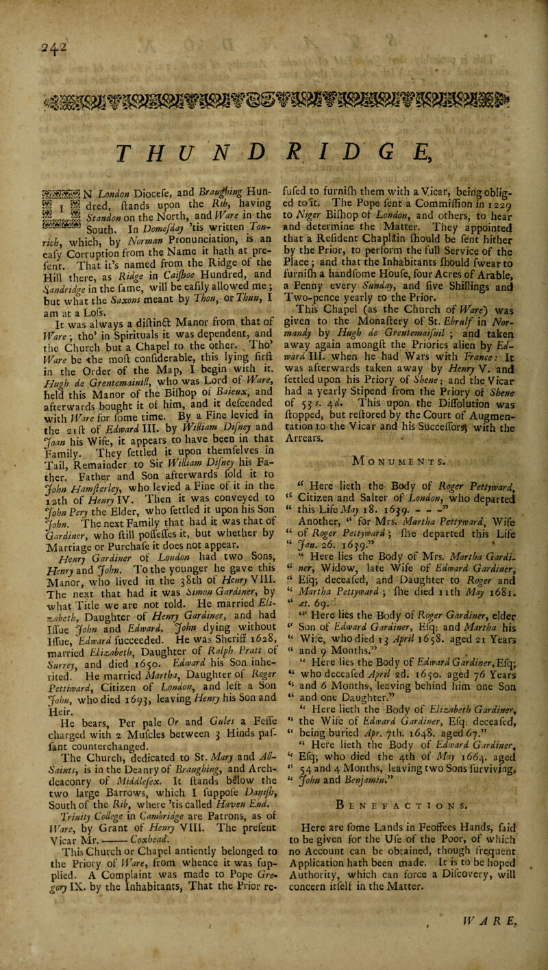 58S8MN London Diocefe, and Braligning Hun- B§ X §S dred, ftands upon the Rib, having Standon on the North, and Ware in the South. In Domefday ’tis written Ton- rich) which, by Norman Pronunciation, is an eafy Corruption from the Name it hath at pre- fent. That it’s named from the Ridge of the Hill there, as Ridge in Caijhoe Hundred, and Sandridge in the fame, will be eahly allowed me, but what the Saxons meant by Thon, or Thun, I am at a Lofs. ■ It was always a diftinft Manor from that of Ware • tho’ in Spirituals it was dependent, and the Church but a Chapel to the other. Tho’ Ware be the moft confiderable, this lying firft in the Order of the Map, I begin with it. Hugh de Grentemainill, who was Lord of Ware, held this Manor of the Bilhop of Baieux, and afterwards bought it of him, and it deicended with Ware for fome time. By a Fine levied in the 21 ft of Edward III. by William Difney and Joan his Wife, it appears to have been in that Family. They fettled it upon themfelves in Tail, Remainder to Sir William Difney his Fa¬ ther. Father and Son afterwards fold it to John Hamfterley, who levied a Fine of it in the 12th of Henry IV. Then it was conveyed to John Pery the Elder, who fettled it upon his Son John. The next Family that had it was that of Gardiner, who hill poffeffes it, but whether by Marriage or Purchafe it does not appear. Henry Gardiner of London had two Sons, Henry and John. To the younger he gave this Manor, who lived in the 38th of Henry VIII. The next that had it was Simon Gardiner, by what Title we are not told. He married Eli¬ zabeth y Daughter of Henry Gardiner, and had I due John and Edward. John dying without I flue, Edward fucceeded. He was Sheriff 1628,^ married Elizabeth, Daughter of Ralph Pratt of Surrey, and died 1650. Edward his Son inhe¬ rited/ He married Martha, Daughter of Roger Pettiward, Citizen of London, and left a Son John, who died 1693, leaving Henry his Son and Heir. He bears, Per pale Or and Gules a Feile charged with 2 Mufcles between 3 Hinds paf- fant counterchanged. The Church, dedicated to St. Mary and All- Saints, is in the Deanryof Braughing, and Arch¬ deaconry of Middlefex. It ftands b£low the two large Barrows, which I fuppofe Danijh, South of the Rib, where ’tis called Haven End. Trinity College in Cambridge are Patrons, as of IVare, by Grant of Henry VIII. The prefent Vicar Mr.-Coxbead. This Church or Chapel antiently belonged to the Priory of Ware, from whence it was fup- plied. A Complaint was made to Pope Gre¬ gory IX. by the Inhabitants, That the Prior re- fufed to furnifh them with a Vicar, being oblig¬ ed to it. The Pope fent a Commiflion in 1229 to Niger Bifhop of London, and others, to hear and determine the Matter. They appointed that a Refident Chaplain fhould be fent hither by the Prior, to perform the full Service of the Place; and that the Inhabitants fhould fwear to furnifh a handfome Houfe, four Acres of Arable, a Penny every Sunday, and five Shillings and Two-pence yearly to the Prior. This Chapel (as the Church of Ware) was given to the Monaftery of St. Ebrulf in Nor¬ mandy by Hugh de Grentemaifnil ; and taken away again amongft the Priories alien by Ed¬ ward III. when he had Wars with France: It was afterwards taken away by Henry V. and fettled upon his Priory of Shene; and the Vicar had a yearly Stipend from the Priory of Shene of 53 s. 4d. This upon the Diffoljution was flopped, but reftored by the Court of Augmen¬ tation to the Vicar and his Succeflors», with the Arrears. Monuments. I <f Here lieth the Body of Roger Pettyward, u Citizen and Salter of London, who departed “ this Life May 18. 1639.-” Another, ‘‘ for Mrs. Martha Pettyward, Wife “ of Roger Pettyward ; file departed this Life “ Jan. 26. 1639.” “ Here lies the Body of Mrs. Martha GardL “ ner. Widow, late Wife of Edward Gardiner, “ Efq; deceafed, and Daughter to Roger and “ Martha Pettyward ; fhe died nth May 1681. “ at. 69. Here lies the Body of Roger Gardiner, elder Son of Edward Gardiner, Efq; and Martha his “ Wife, who died 13 April 1658. aged 21 Years “ and 9 Months.” “ Here lies the Body of Edward Gardiner, Efq; “ who deceafed April 2d. 1650. aged 76 Years <4 and 6 Months-, leaving behind him one Son “ and one Daughter.” “ Here lieth the Body of Elizabeth Gardiner, “ the Wife of Edward Gardiner, Efq; deceafed, “ being buried Apr. 7th. 1648. aged 67.” “ Here lieth the Body of Edward Gardiner, ic Efq; who died the 4th of May 1664. aged “ 54 and 4 Months, leaving two Sons furviving, 11 John and Benjamin.” Benefactions. Here are fome Lands in Feoffees Hands, Laid to be given for the Ufe of the Poor, of which no Account can be obtained, though frequent Application hath been made. It is to be hoped Authority, which can force a Difcovery, will concern itfelf in the Matter. W ARE,