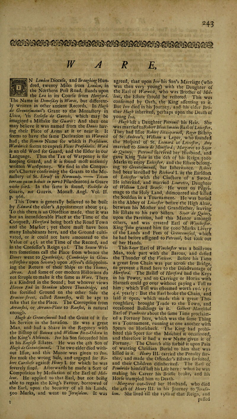 W A N London Diocefe, and Braughing Hun¬ dred, twenty Miles from London, in the Northern Poft Road, ftands upon the Lea in its Courfe from Hertford. The Name in Domefday is Waras, but different¬ ly written in other antient Records. In Hugh de Grentefmainil's Grant to the Monaftery in Utica, ’tis Ecclefta de Guavis, which may be imagined a Miftake for Guaris: And then one may believe it was named from the Danes hav¬ ing their Place of Arms at it or near ir. It feems to have the fame Derivation as Warwick had ; the Roman Name for which is Prafidium. Wardwick feems to exprefs Vic us Prafldialis. Ward is an old Word for Guard, and the Elder in our Language. Thus the Tax of Warpenny is for keeping Guard, and it is found mod antiently written Wardpenny. We find in the Conque¬ ror’s Charter confirming the Grants to the Mo¬ naftery of St. Ebrulf in Normandy. —— Totam ten am cyuam habuit in parvh Pilardentona in Guare viche fcirb. In the fame is found, Ecclefta de Guaris, not Guavis. Monaft. Angl. Vol. II. p. 966. This Town is generally believed to be built by Edward the elder’s Appointment about 914. To this there is an Obje&ion made, that it was but an inconfiderable Placfc at the Time of the Conqueft, Hertford being both the Road Town and the Market ; yet there muft have been many Inhabitants here, and the Ground culti¬ vated, or it could not have amounted to the Value of 45/. at the Time of the Record, and in the Confeffor’s Reign 50/. The Saxon Wri¬ ters fometimes call the Place from whence the Danes went to Quatbridge, (Cambridge in Glou- ceflerfhire upon Severn) upon Alfred's difappoint- ing the Return of their Ships to the Thames, Arran. And fome of our modern Hiftorians do not fcruple to make it the fame as Ware. There is a Kindred in the Sound ; but whoever views Haven End in Standon above Thundridge, and the fortified Ground on the other Side the Ermine■ flreet, called Rennefley, will be apt to take that for the Place. The Corruption from Arranfei, or Arrans-Place to Ranfleif is natural enough. Hugh de Grentefmenil had the Grant of it for his Service in the Invafion. He was a gFeat Man, and had a Share in the Regency with the Bifhop of Baieux and William Fitz-0shorn in the King’s Abfence. Ivo his Son fucceeded him in his Englifh Eftates. He was the 4th Son of Hugh de Grentefmenil, The two elder died with¬ out Iffue, and this Manor was given to Ivo. Ivo took the wrong Side, and engaged for Ro¬ bert Curthofe againft Henry I. for which he was feverely fined. Afterwards he made a Sort of Compofition by Mediation of the Earl of Mel- lent. He applied to that Earl, but not being able to regain the King’s Favour, borrowed of the Earl, upon the Security of all his Lands, 500 Marks, and went to Jerafalem. It was R E, agreed, that upon Ivo his Son’s Marriage (who was then very young) with the Daughter of the Earl of Warwick, who was Brother of Mel- lent, the Eftate fhould be reftored. This was confirmed by Oath, the King affenting to it. But Ivo died in his Journey, and his elder Bro¬ ther Hugh inherited, perhaps upon the Death of young Ivo, Hugh left a Daughter Petronil his Heir. She was married to Robert BlanchmainsB&rl o{ Leicefler. They had Iffue Robert Fitz-parnell, Roger Bifhop of St. Andrew's, William a Leper, who founded the Hofpital of St. Leonard at Leicejler, Amy married to Simon de Montford; Margaret to Sayer de Quincy. Petronil furvived her Husband, and gave King John in the 6th of his Reign.3000 Marks to enjoy Leicefler, and the Eftate belong¬ ing to Grentefmeneil, her Inheritance. Robert had been invefted by Richard I. in the Earldom of Leicefler with the Cin&ure of a Sword. He inherited, and married Lauretta, Daughter of William Lord Braefe. He went on Pilgri¬ mage to the Holy Land, difmounted and killed the Souldan in a Tournament. He was buried in the Abbey of Leicefler before the High Altar, between his Mother and Grandfather, leaving his Eftate to his two Sifters. Sayer de Quincy, upon the Partition, had this Manor amongft others, and was created Earl of Winchefler. King John granted him for 5000 Marks Livery of the Lands and Fees of Grentemefml, which he had before a fligned to Petronil, but took out of her Hands. This Sayer Earl of Winchefler was a boiftrous Man, took part with the Barons, and defied the Thunder of the Vatican. Before his Time a great Iron Chain was put acrofs the Bridge, to prevent a Road here to the Difadvantage of Hertford. The Bailiff of Hertford had the Keys in his Power, and no Carriage or Horfes with Harnefs could go over without paying a Toll to him ; which Toll was efteemed worth 10/. 13/, 4 d. yearly : But the Earl broke the Chain, and laid it open, which made this a great Tho¬ roughfare, brought Trade to the Town, and occafioned Buildings in it. Gilbert Marefchal Earl of Pembroke about the fame Time proclaim¬ ed a Fortuny here, which was the fame Thing as a Tournament, running at one another wirh Spears on Horfeback. The King had prohi¬ bited this Sport for the Mifchief it occafioned, and therefore it had a new Name given it of Fortuny. The Church alfo forbid it upon Pain of wanting Chriftian Burial to him that was killed in it. Henry III. carried the Penalty far¬ ther, and made the Offender’s Eftates forfeited, and their Children dilinherited. The Earl of Pembroke himfelf loft his Life here : when he was making his Career his Bridle broke, and his Horfe trampled him to Death. Margaret out-lived her Husband, who died the 4th of Henry III. in his Journey to Jerafa¬ lem. She lived till the 19th of that Reign, and p ailed