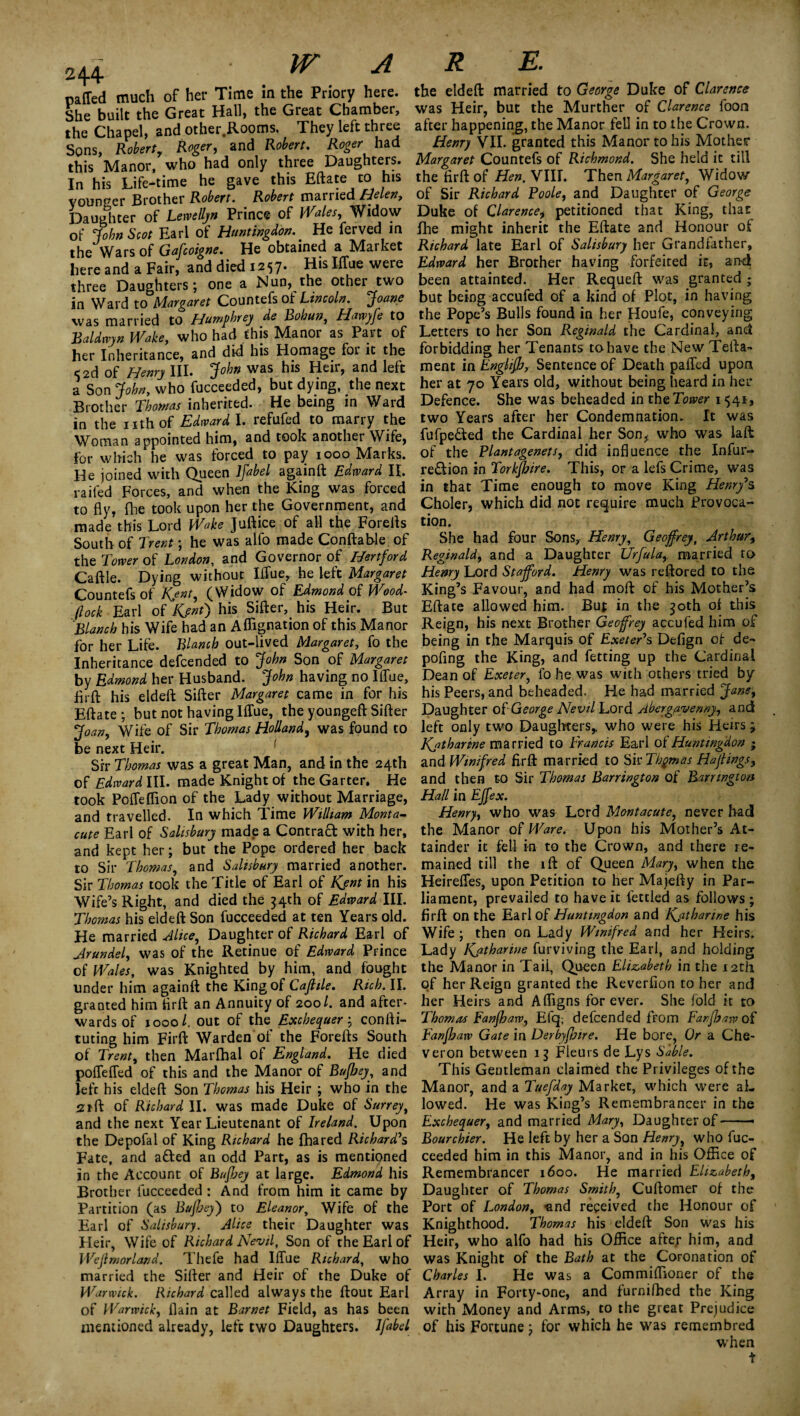 She built the Great Hall, the Great Chamber, the Chapel, and other.Rooms. They left three Sons, Robert, Roger, and Robert. Roger had this Manor, who had only three Daughters. In his Life-time he gave this Eftate to his younger Brother Robert. Robert married Helen, Daughter of Lewellyn Prince of Wales, Widow of cfohn Scot Earl of Huntingdon.. He ferved in the Wars of Gafcoigne. He obtained a Market here and a Fair, and died 1257. His Ittue were three Daughters; one a Nun, the other two in Ward to Margaret Countefs of Lincoln, Joane was married to Humphrey de Bohun, Hawyfe to Baldwyn Wake, who had this Manor as Part of her Inheritance, and did his Homage foi it the 5 2d of Henry III. John was his Heir, and left a Son John, who fucceeded, but dying, the next Brother Thomas inherited. He being in Ward in the nthof Edward I. refufed to marry the Woman appointed him, and took another Wife, for which he was forced to pay 1000 Marks. He joined with Queen ifabel again ft Edward II. railed Forces, and when the King was forced to fly, flie took upon her the Government, and made this Lord Wake Juftice of all the Forefts South of Trent; he was alfo made Conftable of the Tower of London, and Governor of Hertford Cattle. Dying without Ittue, he left Margaret Countefs of Kent, (Widow of Edmond of Wood- flock Earl of Kent) his Sifter, his Heir. But Blanch his Wife had an Aftignation of this Manor for her Life. Blanch out-lived Margaret, fo the Inheritance defcended to John Son of Margaret by Edmond her Husband. John having no Ittue, ftrft his eldeft Sifter Margaret came in for his Eftate; but not having Ittue, the youngeft Sifter Joan, Wife of Sir Thomas Holland, was found to be next Heir. ' Sir Thomas was a great Man, and in the 24th of Edward III. made Knight of the Garter, He took Poffeflion of the Lady without Marriage, and travelled. In which Time William Monta- cute Earl of Salisbury made a Contract with her, and kept her; but the Pope ordered her back to Sir Thomas, and Salisbury married another. Sir Thomas took the Title of Earl of Kjnt in his Wife’s Right, and died the 34th of Edward III. Thomas his eldeft Son fucceeded at ten Years old. He married Alice, Daughter of Richard Earl of Arundel, was of the Retinue of Edward Prince of Wales, was Knighted by him, and fought under him againft the King of Cafiile. Rich. II. granted him ftrft an Annuity of 200/. and after¬ wards of 1000 /. out of the Exchequer; confti- tuting him Firft Warden of the Forefts South of Trent, then Marlhal of England. He died poffeffed of this and the Manor of Bujbey, and Jefc his eldeft Son Thomas his Heir ; who in the sift of Richard II. was made Duke of Surrey, and the next Year Lieutenant of Ireland. Upon the Depofal of King Richard he fhared Richard's Fate, and afted an odd Part, as is mentioned in the Account of BujJjey at large. Edmond his Brother fucceeded : And from him it came by Partition (as Bufhey) to Eleanor, Wife of the Earl of Salisbury. Alice their Daughter was Heir, Wife of Richard Nevil, Son of the Earl of Wejlmorland. Thefe had Ittue Richard, who married the Sifter and Heir of the Duke of Warwick. Richard called always the ftout Earl of Warwick, flain at Barnet Field, as has been mentioned already, left two Daughters. Ifabel was Heir, but the Murther of Clarence foon after happening, the Manor fell in to the Crown. Henry VII. granted this Manor to his Mother Margaret Countefs of Richmond. She held it till the firft of Hen. VIIL Then Margaret, Widow of Sir Richard Boole, and Daughter of George Duke of Clarence, petitioned that King, that fhe might inherit the Eftate and Honour of Richard late Earl of Salisbury her Grandfather, Edward her Brother having forfeited it, and been attainted. Her Requeft was granted ; but being accufed of a kind of Plot, in having the Pope’s Bulls found in her Houfe, conveying Letters to her Son Reginald the Cardinal, and forbidding her Tenants to have the New Tefta- ment in Enghfb, Sentence of Death patted upon her at 70 Years old, without being heard in her Defence. She was beheaded in theTower 1541, two Years after her Condemnation. It was fufpe&ed the Cardinal her Son* who was lafl: of the Blantagenets, did influence the Infur- region in Torkfhire. This, or a lefs Crime, was in that Time enough to move King Henry's Choler, which did not require much Provoca¬ tion. She had four Sons, Henry, Geoffrey, Arthur, Reginald, and a Daughter Urfula, married to Henry Lord Stafford. Henry was reftored to the King’s Favour, and had moft of his Mother’s Eftate allowed him. But in the 30th of this Reign, his next Brother Geoffrey accufed him of being in the Marquis of Exeter's Defign of de- pofing the King, and fetting up the Cardinal Dean of Exeter, fo he was with others tried by his Peers, and beheaded. He had married Jane, Daughter of George Nevil Lord Abergavenny, and left only two Daughters* who were his Heirs; Katharine married to Francis Earl of Huntingdon • and Winifred firft married to Sir Thomas Haflings, and then to Sir Thomas Barrington of Barrington Hall in Effex. Henry, who was Lord Montacute, never had the Manor 01 Ware. Upon his Mother’s At¬ tainder it fell in to the Crown, and there re¬ mained till the ift of Queen Mary, when the Heirettes, upon Petition to her Majefty in Par¬ liament, prevailed to have it fettled as follows; firft on the EarloI Huntingdon and Kjitharine his Wife; then on Lady Winifred and her Heirs, Lady Katharine furviving the Earl, and holding the Manor in Tail, Queen Elizabeth in the 12th of her Reign granted the Reverfion to her and her Heirs and Afligns forever. She fold it to Thomas Fanfhaw, Efq; defcended from Fanfhaw of Fanfhaw Gate in Derbyflnre. He bore, Or a Che- veron between Fleurs de Lys Sable. This Gentleman claimed the Privileges of the Manor, and a Tuefday Market, which were al¬ lowed. He was King’s Remembrancer in the Exchequer, and married Mary, Daughter of-- Bourchier. He left by her a Son Henrjy who fuc¬ ceeded him in this Manor, and in his Office of Remembrancer 1600. He married Elizabeth, Daughter of Thomas Smith. Cuftomer of the Port of London, -and received the Honour of Knighthood. Thomas his eldeft Son was his Heir, who alfo had his Office aftep him, and was Knight of the Bath at the Coronation of Charles I. He was a Commiffioner of the Array in Forty-one, and furnifhed the King with Money and Arms, to the great Prejudice of his Fortune; for which he was remembred when
