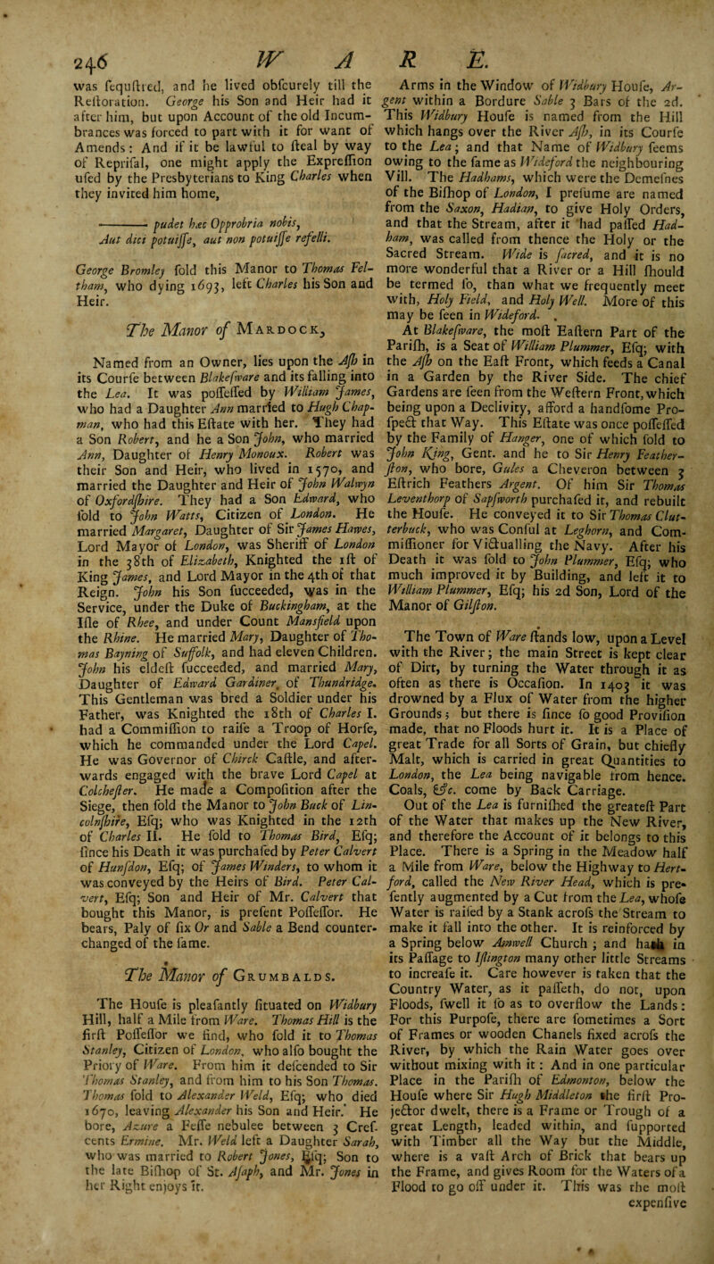 was fcquftred, and he lived obfcurely till the Arms in the Window of Widbury Houfe, Ar- Relloration. George his Son and Heir had it gent within a Bordure Sable 3 Bars of the 2d. after him, but upon Account of the old Incum- This Widbury Houfe is named from the Hill brances was forced to part with it for want of which hangs over the River Jfb, in its Courfe Amends: And if it be lawful to Ileal by way to the Lea; and that Name of Widbury feems of Reprifal, one might apply the Expreflion owing to the fame as Wideford the neighbouring ufed by the Presbyterians to King Charles when Vill. The Hadhams, which were the Demefnes they invited him home, of the Bifhop of London, I prefume are named from the Saxon, Hadian, to give Holy Orders, ■-pudet hac Opprobria nobis, and that the Stream, after it had palTed Had- Aut diet potuiffe, aut non potuiffe refelli. ham, was called from thence the Holy or the Sacred Stream. Wide is [acred, and it is no George Bromley fold this Manor to Thomas Fel- more wonderful that a River or a Hill fhould tham, who dying 1695, left Charles his Son and be termed lo, than what we frequently meet Heir. with, Holy Field, and Holy Well. More of this may be feen in Wideford. . The Manor of Mardock3 At Blakefware, the raofl Eaftern Part of the Parifh, is a Seat of William Plummer, Efq; with Named from an Owner, lies upon the Jfb in the Jfb on the Eaft Front, which feeds a Canal its Courfe between Blakefware and its falling into in a Garden by the River Side. The chief the Lea. It was pofleffed by William James, who had a Daughter Ann married to Hugh Chap¬ man, who had thisEftate with her. They had a Son Robert, and he a Son John, who married Ann, Daughter of Henry Monoux. Robert was their Son and Heir, who lived in 1570, and married the Daughter and Heir of John Waluyn of Qxfordfbire. They had a Son Edward, who fold to John Watts, Citizen of London. He married Margaret, Daughter of Sir James Hawes, Lord Mayor of London, was Sheriff of London in the 38th of Elizabeth, Knighted the iff of King James, and Lord Mayor in the 4th of that Reign. John his Son fucceeded, was in the Service, under the Duke of Buckingham, at the I fie of Rhee, and under Count Mansfield upon the Rhine. He married Mary, Daughter of Tho¬ mas Bayning of Suffolk, and had eleven Children. John his eldeft fucceeded, and married Mary, Daughter of Edward Gardiner% of Thundridge, This Gentleman was bred a Soldier under his Father, was Knighted the 18th of Charles I. had a Commiflion to raife a Troop of Horfe, which he commanded under the Lord Capel. He was Governor of Chirck Caftle, and after¬ wards engaged with the brave Lord Capel at Colchefier. He made a Compofition after the Siege, then fold the Manor to John Buck of Lin- colnfbire, Efq; who was Knighted in the 12th of Charles II. He fold to Thomas Bird, Efq; fince his Death it was purchafed by Peter Calvert of Hunfidon, Efq; of James Winders, to whom it was conveyed by the Heirs of Bird. Peter Cal¬ vert, Efq; Son and Heir of Mr. Calvert that bought this Manor, is prefent Pofleflor. He bears, Paly of fix Or and Sable a Bend counter- changed of the fame. The Manor of Grumbalds. The Houfe is pleafantly fituated on Widbury Hill, half a Mile from Ware. Thomas Hill is the fir ft Pofleflor we find, who fold it to Thomas Stanley, Citizen of London, who alfo bought the Priory of Ware. From him it defeended to Sir Thomas Stanley, and from him to his Son Thomas. Thomas fold to Alexander Weld, Efq; who died 1670, leaving Alexander his Son and Heir.’ He bore, Azure a Feffe nebulee between 3 Cref- cents Ermine. Mr. Weld left a Daughter Sarah, who was married to Robert '[Jones, 5% Son to the late Bifhop of St. Afaph, and Mr. Jones in her Right enjoys it. Gardens are feen from the Weftern Front, which being upon a Declivity, afford a handfome Pro- fpect that Way. This Eftate was once poflefled by the Family of Hanger, one of which fold to John KJng., Gent, and he to Sir Henry Feather- fion, who bore. Gules a Cheveron between j Eftrich Feathers Argent. Of him Sir Thomas Leventhorp of Sapfworth purchafed it, and rebuilt the Houfe. He conveyed it to Sir Thomas Glut- terbuck, who was Conful at Leghorn, and Com- mifiioner for Vi&ualling the Navy. After his Death it was fold to John Plummer, Efq; who much improved it by Building, and left it to William Plummer, Efq; his 2d Son, Lord of the Manor of Gilfion. _ • The Town of Ware Rands low, upon a Level with the River; the main Street is kept clear of Dirt, by turning the Water through it as often as there is Occafion. In 1405 it was drowned by a Flux of Water from the higher Grounds 5 but there is fince fo good Provifion made, that no Floods hurt it. It is a Place of great Trade for all Sorts of Grain, but chiefly Malt, which is carried in great Quantities to London, the Lea being navigable from hence. Coals, &c. come by Back Carriage. Out of the Lea is furnifhed the greatefl: Part of the Water that makes up the New River, and therefore the Account of it belongs to this Place. There is a Spring in the Meadow half a Mile from Ware, below the Highway to Hert¬ ford, called the New River Head, which is pre- fently augmented by a Cut from theL<?*, whofe Water is railed by a Stank acrofs the Stream to make it fall into the other. It is reinforced by a Spring below Asnwell Church ; and haih in its Paffage to Ifiington many other little Streams to increafe it. Care however is taken that the Country Water, as it palfeth, do not, upon Floods, fwell it fo as to overflow the Lands: For this Purpofe, there are fometimes a Sort of Frames or wooden Chanels fixed acrofs the River, by which the Rain Water goes over without mixing with it: And in one particular Place in the Parifh of Edmonton, below the Houfe where Sir Hugh Middleton she firft Pro¬ jector dwelt, there is a Frame or Trough of a great Length, leaded within, and fupported with Timber all the Way but the Middle, where is a vail Arch of Brick that bears up the Frame, and gives Room for the Waters of a Flood to go ofl under it. This was the moll expenfive
