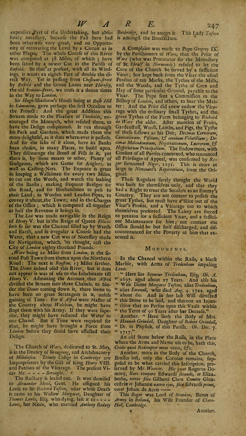 expenlive *Part of the Undertaking, but abfo- lutely necelTary, becaufe the Fall here had been otherwife very great, and no Opportu¬ nity of recovering the Level by a Circuit as in other Places. The whole Courfe of this River was computed at 38 Miles, of which 3 have been faved by a newer Cut in the Parifli of Enfield. So that'at prefent, with all its Wind¬ ings, it wants an eighth Part of double the di¬ rect Way. Yet in palling from Chefhunt-fireet by Enfield and the Green Lanes near Hornfey, the old Ermine-flreet, we crofs it a dozen times in the Way to London. Sir Hugh Middleton's Houfe being at Bufh Hill in Edmonton, gave perhaps the firft Occalion to the Projed: And the great Addition this Stream made to the Pleafure of Theobalds, en¬ couraged the Monarch, who relided there, to have the Defign compleated. It ran through his Park and Gardens, which made them the more delightful, as it does where-ever it pafteth. And for the fake of it alone, have its Banks been chofen, in many Places, to build upon. They difcourage the Breed of Fifh in it, yet there is, by fome means or other, Plenty of Gudgeons, which are Game for Anglers, as well as Cafting-Nets. The Expence is great in keeping a Walkfman for every two Miles, to cut out the Weeds, and watch the leaking of the Banks ; making frequent Bridges for the Road, and for Husbandmen to pafs to their Land; in Wooden and Leaden Pipes, to convey it about.the Town; and in the Charges of the Office ; which is computed all together at half the Revenue it brings in. The Lea was made navigable in the Reign of Henry V. but in the Reign of Queen Eliza¬ beth fo far was the Channel filled up by Weeds and Earth, and fo irregular a Courfe had the Water, that a new Cut was of Neceffity made for Navigation, which, ’tis thought, coft the City of London eighty thoufand Pounds. • Ware being 20 Miles from London, is the fe- cond Poll Town from thence upon the Northern Road: The next is Royfion, 13 Miles farther. The Danes indeed ufed this River, but it does not appear it was of ufe to the Inhabitants till Henry V. Admitting the Account that Alfred divided the Stream into three Chanels, to hin¬ der the Danes coming down it, there feems to have been no great Stratagem in it, unlefs gaining of Time: For if Alfred were Mafter of the Country about Waltham, he might have ftopt them with his Army. If they were fupe- rior, they might have reduced the Water to one Chanel. But if Time were required for that, he might have brought a Force from London before they Could have effe&ed their Defign. The Church of Ware, dedicated to St. Mary, is in the Deanry of Braughing, and Archdeaconry of Middlefeoc. Trinity College in Cambridge are Impropriators by the Gift of King Henry VIII. and Patrons of the Vicarage. The prefent Vi¬ car Mr. - - - - Boroughs, The Reftory is leafed out. It was demifed to Alexander Mead, Gent. He affigned his Lsafe to Sir Richard Tuft on, after whofe Death it came to his Widow Margaret, Daughter of Thomas Lewis, Efq; who dying, left it to- Lewis, her Niece, who married Anthony Rodney Buckridge, and he enjoys it. This Lady Tufton is amongft the Benefactors. A Complaint was made to Pope Gregory IX. by the Parifhioners of Ware, that the Prior of Ware (who was Procurator for the Monaftery of St. Ebrulf in Normandy) refufed to let the Cure of the Church be ferved by a fufficient Vicar ; but kept back from the Vicar the ufuai Penfion of ten Marks, the Tythes of the Mills, and the Woods, and the Tythe of Corn and Hay of fome particular Ground, payable to the Vicar. The Pope fent a Commiflion to the Bifhop of London, and others, to hear the Mat¬ ter: And the Prior did anew endow the Vica¬ rage with the ordinary fmall Tythes, and the great Tythes of the Farm belonging to Richard de Ware the elder. After mention of Fruits, Gardenftuff, Wooll, Lambs, and Pigs, the Tythe of thefe follows as his Due; Decimas Cervorum5 Cuniculorum, Pifcium, C? omnium Tolut ilium ; De¬ cimas Molendmorum, Negotiationum, Lucrorum, £jf Hoffitiorum Principalium. The Endowment, with Confent of all Parties concerned, who renounced all Privileges of Appeal, was confirmed by Ro¬ ger furnamed Niger, 1231. This is more ac large in New court's Repertorium, from the Ori¬ ginal. Thefe Regulars furely thought the World was built for themfelves only, and that they had a Right to treat the Seculars as an Enemy’s Country. They are not content to polfefs the great Tythes, but mull have a* Slice out of the Vicar’s Profits, and a Vicarage too to which themfelves prefen ted. The Laiety are forced to petition for a fufficient Vicar, and a fuffici¬ ent Maintenance for him,* not content the Office fhould be but half difcharged, and dif- countenanced for the Poverty of him that ex¬ ecuted it. Monuments. In the Chancel within the Rails, a black Marble, with Arms of Tredenham impaling Lewis. “ Here lies Seymour Tredenham, Efq* Ob. A. <c 1697. aged about 27 Years. And alfo his “ Wife Dame Margaret Tufton, alias Tredenham, “ alias Farewell, who died Aug. 4. 1722. aged “ about 60. And in her laft Will direfted M this Stone to be laid, and thereon an Injun- “ flion that no Perfon open this Vault within “ the Term of 90 Years after her Deceafe.” Another. <c Here lieth the Body of Mrs. <£ Hannah Grindall, Daughter of Robert Grindall, “ Dr. in Phyfick, of this Parifh. Ob. Dec. 7. t£ 1717.” An old Stone below the Rails, in the Place where the Arms and Name ufe to be, hath this. Credo quod Redemptor mens vivit, &c. Another, more in the Body of the Church, Brafles loft, only the Coronet remains, fup- pofed to be what carried this Infcription, pre¬ fer ved by Mr. Weaver. Hie facet Roger us Do- mory, Baro tempore Edwardi fecundi, et Eliza- bet ha, tertia filia Gil belt i Clare Comit is Glou- ceftrias et Johannae uxoris eyas, filia Edvardiprimi, vocat Johan, de Acris — This Roger was Lord of Standon, Baron of Armoy in Ireland, his Wife Founder of Clare- Half Cambridge. 2 Another.