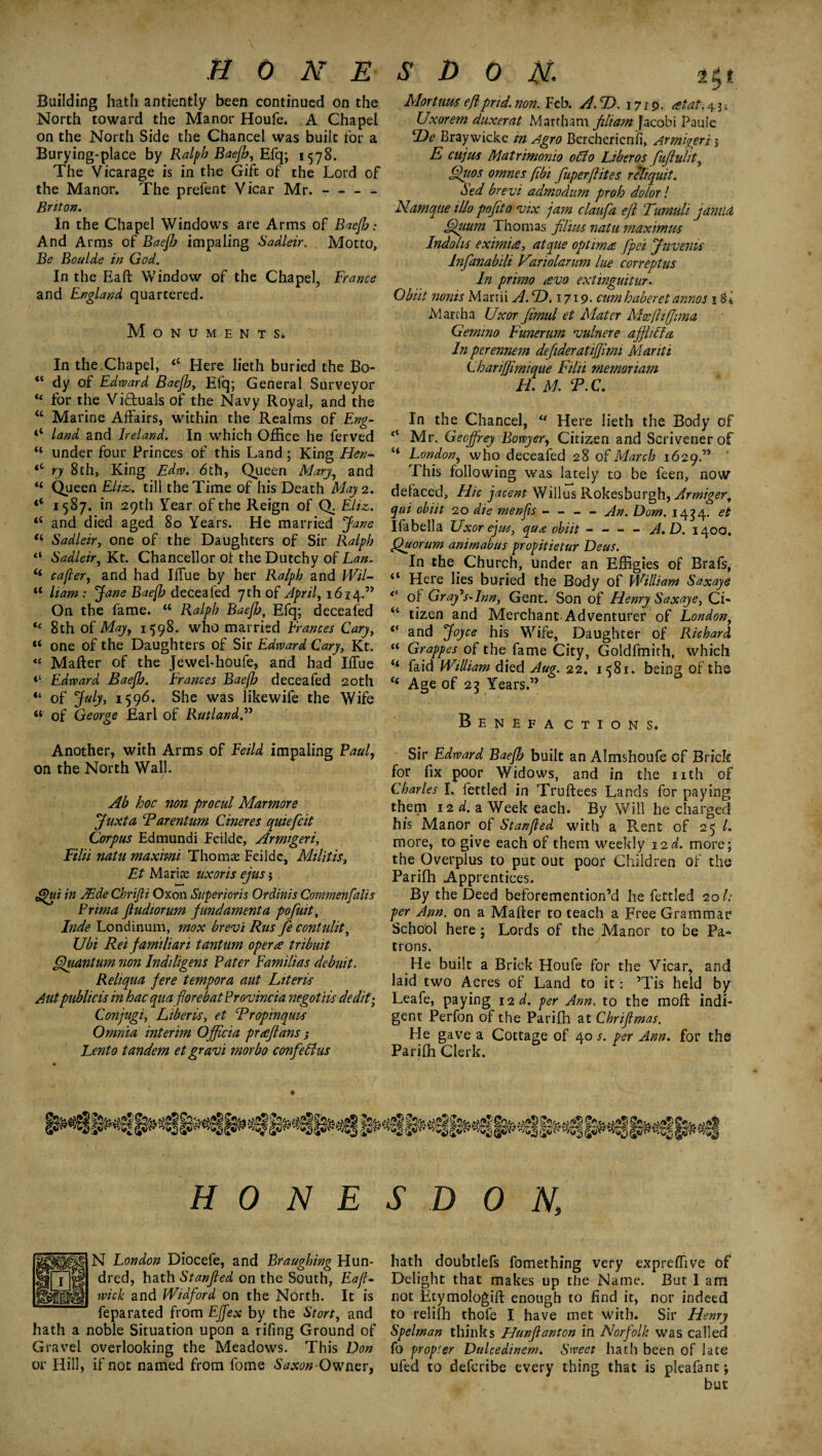 Building hath antiently been continued on the North toward the Manor Houfe. A Chapel on the North Side the Chancel was built for a Burying-place by Ralph Baejh, Efq; 1578. The Vicarage is in the Gift of the Lord of the Manor. The prefent Vicar Mr.- Briton. In the Chapel Windows are Arms of Baejh: And Arms of BaeJJj impaling Sadleir. Motto, Be Boulde in God. In the Eaft Window of the Chapel, France and England quartered. Monuments* In the.Chapel, “ Here lieth buried the Bo- “ dy of Edward Baejb, Efq; General Surveyor ic for the Victuals of the Navy Royal, and the “ Marine Affairs, within the Realms of Eng- ‘‘ land and Ireland. In which Office he ferved “ under four Princes of this Land ; King Hen- <c ry 8th, King Edw. 6th, Queen Marjy and “ Queen Eliz. till the Time of his Death May 2. <c 1587. in 29th Year of the Reign of Q. Eliz,. iS and died aged 80 Years. He married Jane li Sadleir, one of the Daughters of Sir Ralph “ Sadleir, Kt. Chancellor of the Dutchy of Lan. cafler, and had Iffue by her Ralph and Wil- “ liam : Jane Baejb deceafed 7th of April, 1614.” On the fame. “ Ralph Baejb, Efq; deceafed “ 8th of May, 1598. who married Frances Cary, “ one of the Daughters of Sir Edward Cary, Kt. “ Matter of the Jewel-houfe, and had Iffue Edward Baejb. Frances Baejb deceafed 20th “ of July, 1596. She was iikewife the Wife “ of George Earl of Rutland Another, with Arms of Fetid impaling Paul, on the North Wall. Ab hoc non procul Marmore Juxta Tarentum Cineres quiefcit Corpus Edmundi Feilde, Armigeri, Filii natu maximi Thomte Feilde, Militis, Et Maria: uxoris ejus; g)ui in TEde ChriJH Oxon Superiors Ordinis Commenfalis Prima fludiorum fund ament a pofuit, Inde Londinum, mox bre-vi Rus fe contulit, FJbi Rei familiari tantum opera tribuit Quantum non Indiligens Pater Familias debuit. Reliqua fere tempora aut Liter is Autpublicis in hac qua florebat Provincia negotiis dedit-, Conjugi, Liberis, et Tropinquis Omnia interim Officia prreflans; Lento tandem et gravi morbo confdlus Mortum efl prid. non. Feb. A.T>. 1719. ret at. 4 3^ Uxorem duxerat Marrham filiam facobi Pau!e ‘De Braywicke m ztgro Bercherienii, Armigeri 3 E cujm Matrimonio oclo Liber os fuflulit, Quos omnes (ibi fuperflites reliquit. Sed brevi admodum proh dolor! Namque illo pofito 1nx jam claufa efl Tumuli jamici Opium Thomas filim natu maximus Indolis eximice, atque optima fpei Juvems Infanabili Variolarum lue correptus In prirno revo extinguitnr. Obiit nonis Marrii A. D. 1719. cum haberet annos 1 Martha Uxor fimul et Mater Moejlifjima Gemino Funerum •vulnere affhUla In perennem defideratijflmi Manti ChariJJimique Filii memoriam H. M. T. C. In the Chancel, 11 Here lieth the Body of Mr. Geoffrey Bowyer, Citizen and Scrivener of “ London, who deceafed 28 of March 1629.” ' This following was lately to be feen, now defaced. Hie jacent Willus Rokesburgh, Armiger, qui obiit 20 die menjis - - - - An. Dom. 1434. et Ifabella Uxor ejus, qua obiit --A.D. 140a. Quorum animabus propitietur Deus. In the Church, under an Effigies of Brafs, “ Here lies buried the Body of William Saxaye 0 of Gray’s-Ion, Gent. Son of Henry Saxaye, Cl* “ tizen and Merchant-Adventurer of London, and Joyce his Wife, Daughter of Richard “ Grappes of the fame City, Goldfmith, which faid William died Aug. 22. 1581. being of the “ Age of 23 Years.” BeNEF A CTIONS. Sir Edward Baejb built an Almshoufe of Brick for fix poor Widows, and in the nth of Charles I. fettled in Truftees Lands for paying them 12 d. a Week each. By Will he charged his Manor of Stanjled with a Rent of 25 /. more, to give each of them weekly 12d. more; the Overplus to put out poor Children of the Parifh Apprentices. By the Deed beforemention’d he fettled 201: per Arm. on a Matter to teach a Free Grammar School here ; Lords of the Manor to be Pa¬ trons. He built a Brick Houfe for the Vicar, and laid two Acres of Land to it: ’Tis held by Leafe, paying 12 d. per Ann. to the moft indi¬ gent Perfon of the Parifh at Chriflmas. He gave a Cottage of 40 s. per Ann. for the Parifh Clerk. H 0 N E S D 0 N, N London Diocefe, and Braughing Hun¬ dred, hath Stanjled on the South, Eajl- wick and Widford on the North. It is feparated from Effex by the Stort, and hath a noble Situation upon a rifing Ground of Gravel overlooking the Meadows. This Don or Hill, if not named from fome Saxon Owner, hath doubtlefs fomething very expreffive of Delight that makes up the Name. But 1 am not Etymologift enough to find it, nor indeed to relifh thofe I have met with. Sir Henry Spelman thinks Hunflanton in Norfolk was called fo propier Dulcedinem. Sweet hath been of late ufed to deferibe every thing that is pleafant; but