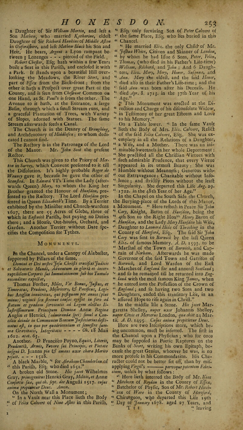 HONE a Daughter of Sir William Martin, and left a Son Mathew, who married Katharine, eldeft Daughter of Sir Richard, Hawkins of Middle /.1/ton in Oxfordfhire, and left Mathew Biuck his Son and Heir. He bears, Argent a Lyon rampant be¬ tween i Lozenges * - - pierced of the Field.. Robert Chejler, Efq; hath within a few Years built a Seat in this Parifh, and enclofed it with a Park. It ftands upon a beautiful Hill over¬ looking the Meadows, the River Start, and part of Effex from the Back-front ; from the other it hath a ProfpeCt over great Part of the County, and is feen from Chefbunt Common oh one Hand, as St. Paul's is from the other. The Avenue to it hath, at the Entrance, a large Bafin, through which a fmall Stream runs, and a graceful Plantation of Trees, with Variety of Slopes, adorned with Statues. The fame Stream afterwards feeds a Canal. The Church is in the Deanry of Braughing, and Archdeaconry of Middlefex; to whom dedi¬ cated I cannot find. The ReCIory is in the Patronage of the Lord of the Manor. Mr. John Scot the prefent ReCtor. This Church was given to the Priory of Mer¬ ton in Surrey, which Convent prefented to it till the Diffolution. It’s highly probable Roger de Wauncy gave it, becaufe he gave the other of Stanfied. In Edward Vi’s Time the Lady (after¬ wards Queen) Mary, to whom the King her Brother granted the Honour of Hunfdon, pre¬ fented to the ReCtory. The Lord Honfdon pre¬ fented in Queen Elizabeth's Time. By a Terrier exhibited by the Minifter and Church-wardens 1627, there are 55 Acres of Glebe, three of which in Eajlwick Parifh, but paying no Duties there; and a Houfe, Out-houfes, Orchard, and Garden. Another Terrier without Date fpe- cifies the Compofition for Tythes. Monuments. fn the Chancel, under a Canopy of Alabafter, fupported by Pillars of the fame, Domini et Dei noflri Jefu Chrijli crucifixijudicis ” et Salvator is Mundi, Adventum in glorifr et incor- ruptibilem Corporis fui Immutationem Jab hoc Tumulo reconditus expect at, Thomas Forfter, Miles, Vir Bonus, Jujlus, et Timoratus, Prudens, Mijericors, £j? Pacijicus, Legi- hus Angliae innutritus, qui pojtquam per annos (plus minus) viginti fex jirenue caufas egijfet in foro ad Jlatum et gradum fervientis ad Legem elefius 11- lujlrijjimorum Principum Domini Annse Regime Anglic et Henrici, (admiranda j’pei) fimul a Con- ciliis deinde in Communem Bancum JuJliciarius deft- natus ejl, in quo per quadriennium et femejtre jum- m<& Gravitatis, lntegritatis - - - - Ob. 18 Maii 1612. at at. 6q. Another. D Francifco Poyno, Equiti, Uteris, Prudentib, Armis, Fsvore fui Principis, et Pietate infigni D. Joanna pia £f? amans uxor chara Marito pofuit. - - - 1528. A black Marble, H for Abraham Chamberlan.of this Parifh, Efq; who died 1651.” A broken old Stone. Hie jacet Wilhelmus Gray, primogenitus Henrici Gray, Militis, et Annas Confortis fua, quiob.fept. die Augufii 1517. cujus anima propiktetar Deus. Amen. On the North Wall a Monument; “ In a Vault near this Place lieth the Body *4 of Felix Calvert of Nine Ajhes in this Parifh, S D 0 N 2^ et Efq$ only furviving Son of Peter Calvert of 44 the fame Place, Efq; who lies buried in this “ Chancel. “ He married Eliz. the only Child* of Mr: 44 Jojhua White, Citizen and Skinner of London, “ by whom he had IiTue 6 Sons, Peter, Felix, “ Thomas, (who died in his Father’s Life-time) u William, Richard, and John : And 6 Daugh- . “ ters, Eliz. Mary, Mary, Honor, Safqnna, and 44 Ann. Mary the eldeft, and the faid Honor, “ died alfo in their Father’s Life-time ; and the “ faid Ann was born after his Deceafe. He “ died Apr. 8. 1713. in the 37th Year of his “ Age.” This Monument was ereCted at the Di- 44 reCtion and Charge of his difconfolate Widow, “ in Teftimony of her great Efteem and Love 44 to his Memory.” On a Table lower. t( In the fame Vault “ lieth the Body of Mrs. Eliz. Calvert, ReliCfc <4 of the faid Felix Calvert, Efq;. She was ex- 44 emplary in all the Relations of a Daughter, “ a Wife, and a Mother. There was an ini-* 44 mitable Sweetnefs in her whole Deportment: 44 She praCtifed all the Chriflian Virtues with “ fuch admirable Prudence, that every Virtue 44 appeared in its utraoft Beauty : She was 44 Humble without Meannefs; Generous with- “ out Extravagance 5 Charitable without Info- “ lence ; and ftri&ly Pious without the Ieaft 44 Singularity. She departed this Life Aug. 29. 44 1722. in the 48th Year of her Age.” In the Chapel on the South Side the Church, the Burying-place of the Lords of this Manor, a Monument. “ Here refteth in Peace Sir John 44 Cary, Knight, Baron of Hunfdon, being the 44 4th Son to the Right Honble Henry Baron of “ Hunfdon, and the Lady Mary Hunfdon his Wife, <4 Daughter to Leonard Hide of Throcking in the 44 County of Hertford, Efq;. The faid Sir John i( Cary was fent to Barwick by the laft Queen 44 Eliz. of famous Memory. A. D. 159?. to be “ Marfhal of the Town of Barwick, and Cap- u tain of Norham. Afterwards he was made “ Governor of the faid Town and Garrifon of 44 Barwick, and Lord Warden of the Eaft <e Marches of England for and annenft Scotland 5 t( and fo he remained till he returned into Eng- u land with the moft famous King James, when “ he entred into the Poffeffion of the Crown of 44 England; and lo having two Sons and two 44 Daughters, ended, this tranfitory Life, in an 44 allured Hope to rife again in Chrift.” In the middle Ifle a Stone. Hie jacet Mar- garetta Shelley, nuper uxor Johannis Shelley, nuper Civ is et Mercer us London, qua obiit 24 Mar- tii. A. D. 1495. Oujus anima propitietur Deus. Here are two Infcriptions more, which be¬ ing uncommon, muff be inferred. The firft in the Chancel upon a Phyfician ; who for once may be fuppofed in Poetic Raptures on the Banks of Stort, writing his own Epitaph, be-- caufe the great Genius, whoever he was, is no more profufe in his Commendation. His Cha¬ racter could not be better fet off, than by miff applying VirgiPs •-parvoquepotentem Fabn* cium, unlefs by what follows : 44 Here lieth interred the Body of Mr. lfaac “ Hitchcox of Roydon in the County of Effexi 4£ Batchelor of Phyfic, Son of Mr. Robert Hitch- <4 cox of Ware in the County of Hertford, 41 Chirurgeon, who departed this Life 19th 44 Day of January' 1678. aged 27 Years, and T t t “ leaving 1