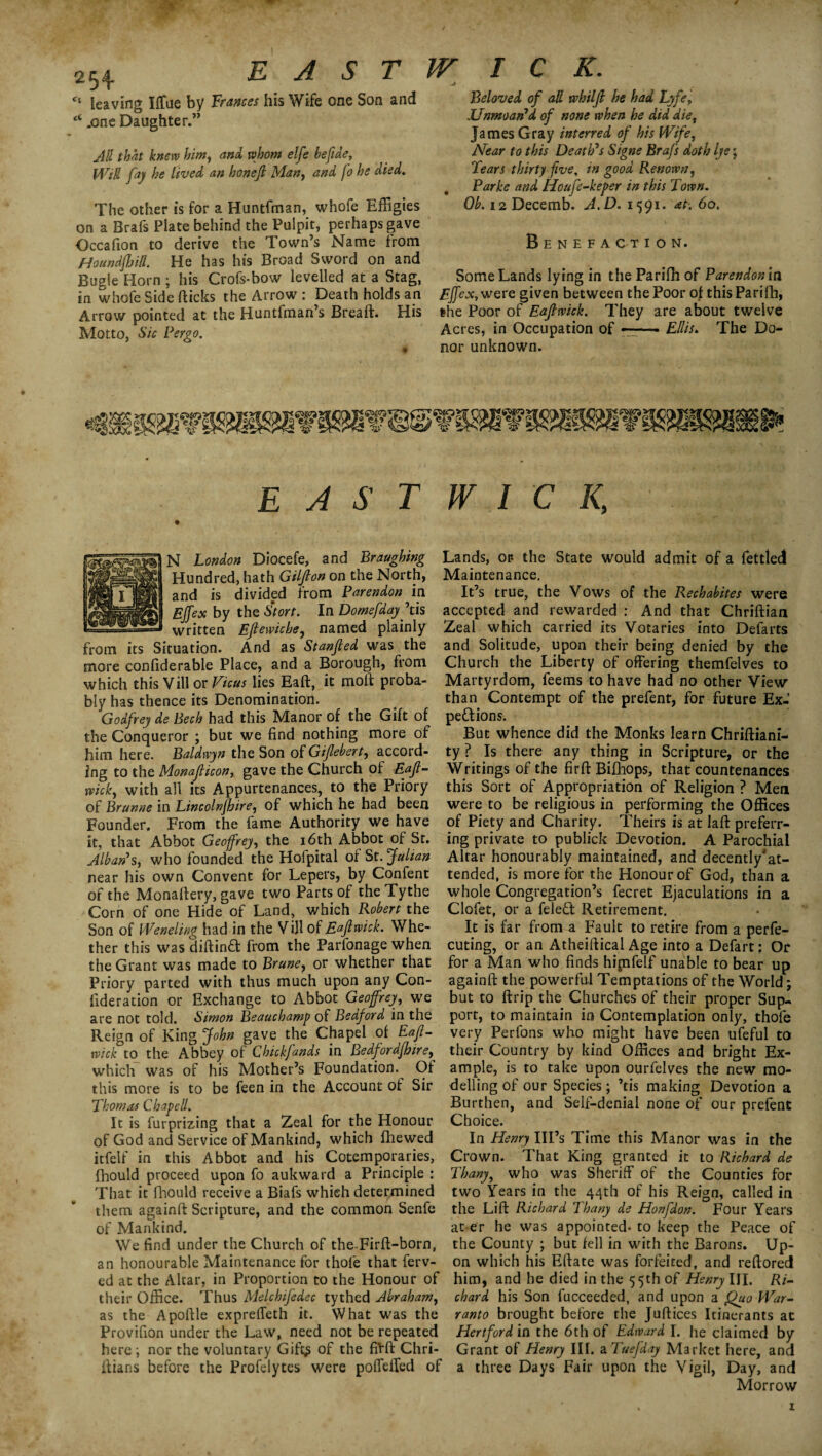 / 254 EAST c‘ leaving Iffue by Frances his Wife one Son and “ .one Daughter.” All that knew him, and whom elfe befidey Will fay he lived an hon'ejl Man, and fo he died. The other is for a Huntfman, whofe Effigies on a Brafs Plate behind the Pulpit, perhaps gave Occafion to derive the Town’s Name from HoundjhUl. He has his Broad Sword on and Bugle Horn ; his Crofs-bow levelled at a Stag, in whofe Side flicks the Arrow : Death holds an Arrow pointed at the Huntfman’s Bread. His Motto, Sic Pergo. W I C K. -J Beloved of all whiljl he had Lyfe, Unmoan7 d of none when he did die, James Gray interred of bis Wife, Near to this Death's Signe Brafs doth Ije; Tears thirty five, in good Renown, Parke and Houfe-keper in this Town. Oh. i2Decemb. A,D. 1591. at. 60. Benefaction. Some Lands lying in the Parifh of Parendonla Effexywere given between the Poor of this Parifh, the Poor of Eajlwick. They are about twelve Acres, in Occupation of —— Ellis. The Do¬ nor unknown. EAST WICK, N London Diocefe, and Braughing Hundred, hath Giljlon on the North, and is divided from Parendon in Ejfex by the Stort. In Domefdayjtis written Ejtewiche, named plainly from its Situation. And as Stanjled was the more confiderable Place, and a Borough, from which this Villor Ficus lies Ead, it mod proba¬ bly has thence its Denomination. Godfrey de Bech had this Manor of the Gift of the Conqueror ; but we find nothing more of him here. Baldwyn the Son of Gijlebert, accord¬ ing to the Monajlicon, gave the Church of Eajl¬ wick, with all its Appurtenances, to the Priory of Rrunne in Lincolnshire, of which he had been Founder. From the fame Authority we have it, that Abbot Geoffrey, the 16th Abbot of St. Alban's, who founded the Holpital of St. Julian near his own Convent for Lepers, by Confent of the Monadery, gave two Parts of theTythe Corn of one Hide of Land, which Robert the Son of Weneling had in the V ill of Eajlwick. Whe¬ ther this was didina from the Parfonage when the Grant was made to Brune, or whether that Priory parted with thus much upon any Con- fideration or Exchange to Abbot Geoffrey, we are not told. Simon Beauchamp of Bedford in the Reign of King John gave the Chapel of Eajl¬ wick to the Abbey of Chick funds in Bedfordjhire, which was of his Mother’s Foundation. Of this more is to be feen in the Account of Sir Thomas Chapell. It is furprizing that a Zeal for the Honour of God and Service of Mankind, which fhewed itfelf in this Abbot and his Cotemporaries, fhould proceed upon fo auk ward a Principle : That it fhould receive a Biafs which determined them againd Scripture, and the common Senfe of Mankind. We find under the Church of theTird-born, an honourable Maintenance for thofe that ferv- ed at the Altar, in Proportion to the Honour of their Office. Thus Melchijedec tythed Abraham, as the Apodle expreffeth it. What was the Provifion under the Law, need not be repeated here \ nor the voluntary Gift$ of the fil'd Chri- dians before the Profelytes were poffeffed of Lands, or- the State would admit of a fettled Maintenance, It’s true, the Vows of the Rechabites were accepted and rewarded : And that Chridian Zeal which carried its Votaries into Defarts and Solitude, upon their being denied by the Church the Liberty of offering themfelves to Martyrdom, feems to have had no other View than Contempt of the prefent, for future Ex-’ pe&ions. But whence did the Monks learn Chriftiani- ty ? Is there any thing in Scripture, or the Writings of the fird Bifhops, that countenances this Sort of Appropriation of Religion ? Men were to be religious in performing the Offices of Piety and Charity. Theirs is at lad preferr¬ ing private to publick Devotion. A Parochial Altar honourably maintained, and decently'at- tended, is more for the Honour of God, than a whole Congregation’s fecret Ejaculations in a Clofet, or a fele£i Retirement. It is far from a Fault to retire from a perfe¬ cting, or an Atheidical Age into a Defart: Or for a Man who finds hipifelf unable to bear up againd the powerful Temptations of the World; but to drip the Churches of their proper Sup¬ port, to maintain in Contemplation only, thofe very Perfons who might have been ufeful to their Country by kind Offices and bright Ex¬ ample, is to take upon ourfelves the new mo¬ delling of our Species; ’tis making Devotion a Burthen, and Self-denial none of our prefent Choice. In Henry Ill’s Time this Manor was in the Crown. That King granted it to Richard de Thany, who was Sheriff of the Counties for two Years in the 44th of his Reign, called in the Lid Richard Thany de Honfdon. Four Years at er he was appointed- to keep the Peace of the County ; but fell in with the Barons. Up¬ on which his Edate was forfeited, and redored him, and he died in the 55th of Henry III, Ri¬ chard his Son fucceeded, and upon a Quo War¬ ranto brought before the Judices Itinerants at Hertford in the 6th of Edward I. he claimed by Grant of Henry III. aliief'day Market here, and a three Days Fair upon the Vigil, Day, and Morrow 1