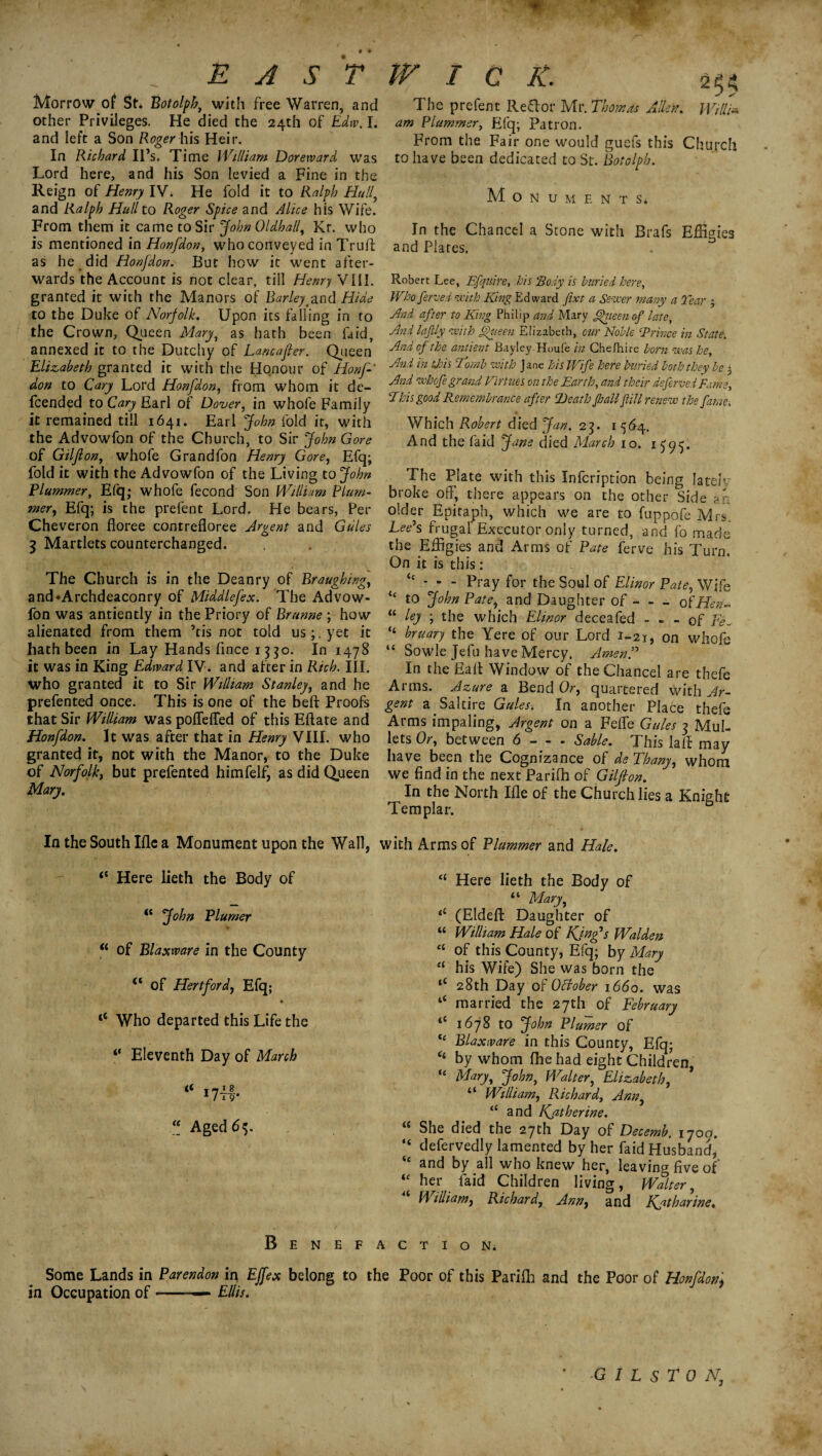 * E A S T W I C K. Morrow of St* Botolph, with free Warren, and other Privileges. He died the 24th of Edw. I. and left a Son Roger his Heir. In Richard II’s. Time William Dorervard was Lord here, and his Son levied a Fine in the Reign of Henry IV. He fold it to Ralph Hull, and Ralph Hull to Roger Spice and Alice his Wife. From them it came to Sir John Oldhally Kr. who is mentioned in Honfdon, who conveyed in Truft as he did Honfdon. But how it went after¬ wards the Account is not clear, till Henry VIII. granted it with the Manors of Barley.and Hide to the Duke of Norfolk. Upon its falling in to the Crown, Queen Mary, as hath been faid, annexed it to the Dutchy of Lancafler. Queen Elizabeth granted it with the Honour of Honf don to Cary Lord Honfdon, from whom it de¬ fended to Cary Earl of Dover, in whofe Family it remained till 1641. Earl John fold it, with the Advowfon of the Church, to Sir John Gore of Gilflon, whofe Grandfon Henry Gore, Efq; fold it with the Advowfon of the Living to John Plummer, Efq; whofe fecond Son William Plum¬ mer, Efq; is the prefent Lord. He bears, Per Cheveron floree contrefloree Argent and Gules 3 Martlets counterchanged. The Church is in the Deanry of Braughing, and’Archdeaconry of Middlefex. The Advow¬ fon was antiently in the Priory of Brunne ; how alienated from them ’tis not told us;, yet it hath been in Lay Hands fince 1 $30. In 1478 it was in King Edward IV. and after in Rich. III. who granted it to Sir William Stanley, and he prefented once. This is one of the beft Proofs that Sir William was pofleffed of this Eftate and Honfdon. It was after that in Henry VIII. who granted it, not with the Manor, to the Duke of Norfolk, but prefented himfelf, as did Queen Mary. 254 The prefent Reftor Mr. Thomas Allen. Willi¬ am Plummer, Efq; Patron. From the Fair one would guefs this Church to have been dedicated to St. Botolph. M o N U M E N T S* In the Chancel a Stone with Brafs Effigies and Plates. Robert Lee, Efquire, his Body is buried here, Whoferved with King Edward Jixt a Sewer many a Tear 3 And after to King Philip and Mary ffiieen of late, And la fly with fHieen Elizabeth, cur Noble ‘Prince in State. And of the antient BayleyHoufe in Chefhire born was he. And in tjois Tomb with Jane his Wife here buried both they be 3 And whofe grand Virtues on the Earth, and their deferved Fame, Phis good Remembrance after Death fall fill renew the fame, Which Robert died Jan. 25. 1564. And the faid Jans died March 10. 1595. The Plate with this Infcription being lately broke off, there appears on the other Side ?n older Epitaph, which we are to fuppofe Mrs Lee’s frugal Executor only turned, and fo made the Effigies and Arms of Pate ferve his Turn. On it is this: “ - - - Pray for the Soul of Elinor Pate, Wife “ to John Pate, and Daughter of - - - of Hen* “ ley ; the which Elinor deceafed - ~ - of Fe~ ‘‘ bruary the Yere of our Lord 1-21, on whofe “ Sowle Jefu have Mercy. Amen!’ In the Eaff Window of the Chancel are thefe Arms. Azure a Bend Or, quartered with Ar¬ gent a Saltire Gules. In another Place thefe Arms impaling, Argent on a Feffe Gules 3 Mul¬ lets Or, between 6 - - - Sable. This lafl may have been the Cognizance of de Thany, whom we find in the next Pariffi of Gilflon. In the North Ifie of the Church lies a Knight Templar. In the South Me a Monument upon the Wall, with Arms of Plummer and Hale. “ Here lieth the Body of John Plumer u of Blaxmre in the County “ of Hertford, Efq; <e Who departed this Life the ‘‘ Eleventh Day of March « T 7JL1 1l i 9* “ Aged 65. a <( (e 4c <4 <l Here lieth the Body of “ Maryy <c (Eldeft Daughter of “ William Hale of King’s Walden e( of this County, Efq; by Mary “ his Wife) She was born the “ 28th Day of OCtober 1660. was married the 27th of February *c 1678 to John Plumer of “ Blaxivare in this County, Efq; <4 by whom fhe had eight Children, “ Maryy John, Walter, Elizabeth, * “ William, Richard, Anny “ and Kfltherine. She died the 27th Day of Decemb, 170a. defervedly lamented by her faid Husband, and by all who knew her, leaving five of her laid Children living, Walter, William, Richard, Anny and Katharine. Benefaction* Some Lands in Parendon in Ejfex belong to the Poor of this Parifh and the Poor of Honfdon, in Occupation of-— Ellis.