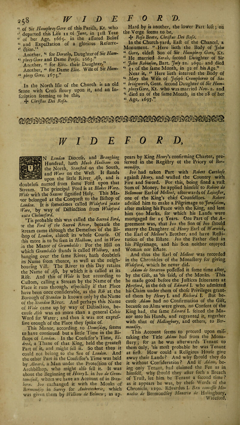 a$8 WIDE a of Sir Humphrey Gore of thisParifh, Kt. who departed this Life n of June, in 31ft Year « of her Age, 1665. in the affured Belief “ and Expectation of a glorious Refurre- “ dion.” . r Another, “ for Dorothy, Daughter of Sir Hum- “ phrey Gore and Dame Perfis. 1663.” Another, “ for Eliz. their Daughter.” Another, “ for Dame Eliz. Wife of Sir Hum- a phrey Gore. 1675 ” In the North Ifle of the Church is an old Stone with Crofs fleury upon it, and an In- fcription Teeming to be this, ►F Chrijtus Dei Rofa. FORD. Hard by is another, the lower Part loft; on the Verge feems to be, >F Rofa Beata, Chriftus Dei Rofa. In the Church-yard, Eaft of the Chancel, a Monument. “ Here lieth the Body of John “ Gore, eldeft Son of Sir Humphrey Gore, Kt. “ He married Sarah, fecond Daughter of Sir “ John Robinfon, Bart. July 21. 1691. and died “ 31 of the fame Month, in 32 of his Age” Near it, “ Here lieth interred the Body of <( Mary the Wife of Jofeph Cramp home of Sa- “ bridgtvorth, Gent, fecond Daughter of Sir Ham- “ phreyGore, Kt. who was married AW. 2. and “ died 22 of the fame Month, in the 28 of her “ Age, 1697.” WIDEFORD, N London Diocefe, and Braughing Hundred, hath Much Hadham on the North, Stanfled an the South, and Ware on the Weft. It ftands upon the little River Afh, and is doubtlefs named from fome Ford upon that Stream. The principal Ford is at Blokes. Ware. Wide with the Saxons fignified Holy. This Ma¬ nor belonged at the Concjueft to the Bifhop of London. It is fometimes called Wide}ord juxta Ware, by way of Diftindion from Wideford uxta Chelmsford. ’Tis probable this was called the Sacred Ford, or the Ford of the Sacred River, becaufe the Stream came through the Demefnes of the Bi- Ihop of London, altnoft its whole Courfe. Of this more is to be feen in Hadham, and in Ware Jn the Manor of Grumbalds: For the Hill on which Grumbalds ftands is called Widbury, and hanging over the fame River, hath doubtlefs its Name from thence, as well as the neigh¬ bouring Vill. The River to this Day retains the Name of Afh, by which it is called at its Rife. And this of Wide is but according to Cuftom, calling a Stream by the Name of the Place it runs through, efpecially if that Place have been once considerable, as the Rib at the Borough of Standon is known only by the Name of the Standon River. And perhaps this Name of Wide came up by way of Diftindion, be¬ caufe Afch was no more than a general Celtic Word for Water; and then it was not expref- five enough of the Place they fpoke of. This Manor, according to Domefday, feems to have continued but a little Time in the Bi- fhops of London. In the ConfeiTor’s Time, El- dred, a Thane of that King, held the greateft Part of it, and might fell it. So that then it could not belong to the See of London. And the other Part in the Confelfor’s Time was held by Alward, a Man under the Protedion of the Arch'oifhop, who might alfo fell it. It was about the Beginning of Henry I. in Ivo de Gren- temefnil, whom we have an Account of in Brox- bom. Ivo exchanged it with the Monks of Bsrmondfey in Surrey for Andretesberie, which was given them by William de Belmeis; as ap. pears by King Henry’s confirming Charter, pre¬ served in the Regiftry of the Priory of Ber- mondfey. Ivo had taken Part with Robert Curthofe againft Henry, and wafted the Country with Fire and Sword. For this, being fined a vaft: Sum of Money, he applied himfelf to Robert de Bellomont Earl of Mellent, afterwards of Leicester, one of the King’s chief Counfellors. Robert advifed him to make a Pilgrimage to Jerufalem, after making his Peace with the King, and lent him 500 Marks, for which his Lands were mortgaged for 15 Years. One Part of the A- greement was, that Ivo the Son of Ivo Should marry the Daughter of Henry Earl of Warwick, the Earl of Mellent1 s Brother, and have Refti- tution of the Eftate. Ivo the Father died in his Pilgrimage, and his Son neither enjoyed Woman nor Eftate. And thus the Earl of Mellent was recorded in the Chronicles of the Monaftery for giving Wideford, which he never did. Adam de Stratton poiTeffed it fome time after, by the Gift, as ’tis faid, of the Monks. This he made good before the Juftices Itinerants at Hertford, in the 6th of Edward I. who admitted his Claim under them of thofe Privileges grant¬ ed them by Henry I. and Richard I. But be¬ caufe Adam had no Confirmation of the Gift, becaufe no Alms were given, no Confent of the King had, the fame Edward I. feized the Ma¬ nor into his Hands, and regranted it, together with that of Hallingbury, and others, to Ber- mondfey. This Account feems to proceed upon mif- taking the Title Adam had from the Mona¬ ftery ; for as he was afterwards Tenant to them only, ’tis moft probable he was Tenant at firft. How could a Religious Houfe give away their Lands ? And why fhould they do it without Confideration ? And if Adam, be¬ ing oniy Tenant, had claimed the Fee as in himfelf, why {hould they after fuch a Breach of Truft, let him be Tenant a fecond time? as it appears he was, by thefe Words of the Chronicle, 1290. Edvardus I. Rex concefftt Mo- nachis de Bermondfey Maneria de Halingbury, . Wideford,