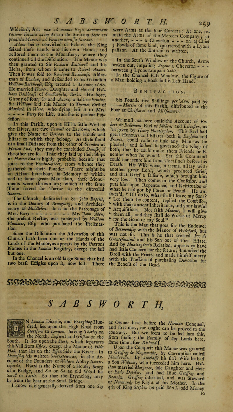 SylBSlV ORTH. Widefbrd, See. qua ad manus Regis devenerunt rations Felonia quam Adam de Stratton fecit cut predict a Maneria ad Fir mam dimiffa fuerant. Adam being convicted of Felony, the King feized thefe Lands into his own Hands, and reftored them to the Monaftery, where they continued till the DifTolution. The Manor was then granted to Sir Richard Southwell and his Heirs; from whom it came to Robert Adams. Then it was fold to Rowland Backhoufe, Aider- man of London, and defeended to his Grandfon William Backhoufe, Efq; created a Baronet 1660. He married Flower, Daughter and Heir of Wil¬ liam Backhoufe of Swallowfeld, Berks. He bore, Girony of four, Or and Azure, a Saltire Ermine. Sir William fold this Manor to Thomas Bird of Mardock in Ware, who dying, left it to Mrs. - - - - Perry for Life, and fhe is prefent Pof- feffor. In this Parifh, upon a Hill a little Weft of the River, are two Tumuli or Barrows, which give the Name of Barrows to the Houfe and Eftate to which they belong. As thefe ftand at a fmall Diftance from the other of Standon at Haven End, they may be concluded Danijh, if the other are fo. That they laid up their Ships at Haven End is highly probable, becaufe that joins to the Ermine-flreet, from whence they gathered in their Plunder. There might be an Adtion hereabout, in Memory of which, and of fome great Man flain, thefe Monu¬ ments were thrown up; which at the fame Time ferved for Terror to the diftreffed Saxons. The Church, dedicated to St. John Baptist, is in the Deanry of Braughing, and Archdea¬ conry of Middlesex. It is in the Patronage of Mrs. Perry---Mr. John Allen, the prefent Redfcor, was preferred by William Plummery Efq; who purchafed the Prefenta- t ion. Since the DifTolution the Advowfon of this Church hath been out of the Hands of the Lords of the Manor, as appears by the Patrons Names in the London Regiftry, except the laft but one. In the Chancel is an old large Stone that had two brafs Effigies upon it, now loft. There 25 9 were Arms at the four Corners: At one, re¬ main the Arms of the Alercers Company ; at another,-a Cheveron - — on a) Chief 3 Fowls of fome kind, quartered with 2 Lyons pailant. At the Bottom is written, Oblivio. In the South Window of the Church, Arms broken out, impaling Argent a Cheveron - - - between $ Lyons rampant Sable. In the Chancel Eaft Window, the Figure of a Man holding a Book in his Left Hand. Benefaction. Six Pounds five Shillings per 'Ann. paid by ' -Martin of this Parifh, diftributed to the Poor at Chrijlmas and Midfummer. We muft not here omit the Account of Ro¬ bert de Bellomont Earl of Mellent and Leicefier, as tis given by Henry Huntingdon. This Earl had great Honours and Eftates both in England and \ncce’ cou^ raHe or fink any Man as he plea fed; and indeed fo governed the Kings of both, that he could make them Friends or E- nemies when he would. Yet this Command could not fecure him from Uneafinefs before his Death. His Wife went, it feems, aftray with another great Lord, which produced Grief and that Grief a Difeafe, which brought him very low. Then comes in the Confeffor, and puts him upon Repentance, and Reftitution of what he had got by Force or Fraud. He an- fwer d, ‘ If I do fo, what fhall I leave my Sons? Let them becontent, replied the ConfefTor, with their antient Inheritance, and your lawful Acquifitions. No, faith Mellent, I will give them all, and they fhall do Works of Mercy “ for the Good of my Soul.” This is the Man that goes for the Endower of Bermondfey with the Manor of Wide ford but was not fo. This is he that tricked Ivo de Grentefmainil and his Son out of their Eftate. And by Huntingdon’s Relation, appears to have had little Concern for the future ; but afted the Droll with the Prieft, and made himfelf merry with the Pra&ice of purchafing Devotion for the Benefit of the Dead. SABSWORTH, N London Diocefe, and Braughing Hun¬ dred, lies upon the High Road from Stortford to London, having Thorley on the North, Eajlwick and Giljlon on the South. It lies upon the Stori, which feparates this Vill from EJfex, except the Manor of Hide Hall, that lies on the Effex Side the River. In Domefday ’tis written Sabrixteworde, in the Ac¬ count of the Founders of Walden Abbey Sabric- tefwrda. Worth is the Name of a Houfe, Bragg of a Bridge, and Sal or Sa an old Word for Small or Little. So that the Etymology may be from the Seat at the Small Bridge. I know it is generally derived from one Say an Owner here before the Norman Conqueft’ and fo it may, for ought can be proved to the contrary. But we feem to be led into this, from finding the Family of Say Lords here fome time after Richard I. Upon the Conqueft this Manor was granted to Geoffrey de Magnaville, by Corruption called Mandeville. By Athelaife his firft Wife he had a Son Williamy who fucceeded him here. Wil¬ liam married Margaret, foie Daughter and Heir of Eudo Dapifer, and had IlTue Geoffrey and Beatrix. Geoffrey inherited, and was Steward of Normandy by Right of his Mother. In the $th of King Stephen he paid 866 /. odd Money to