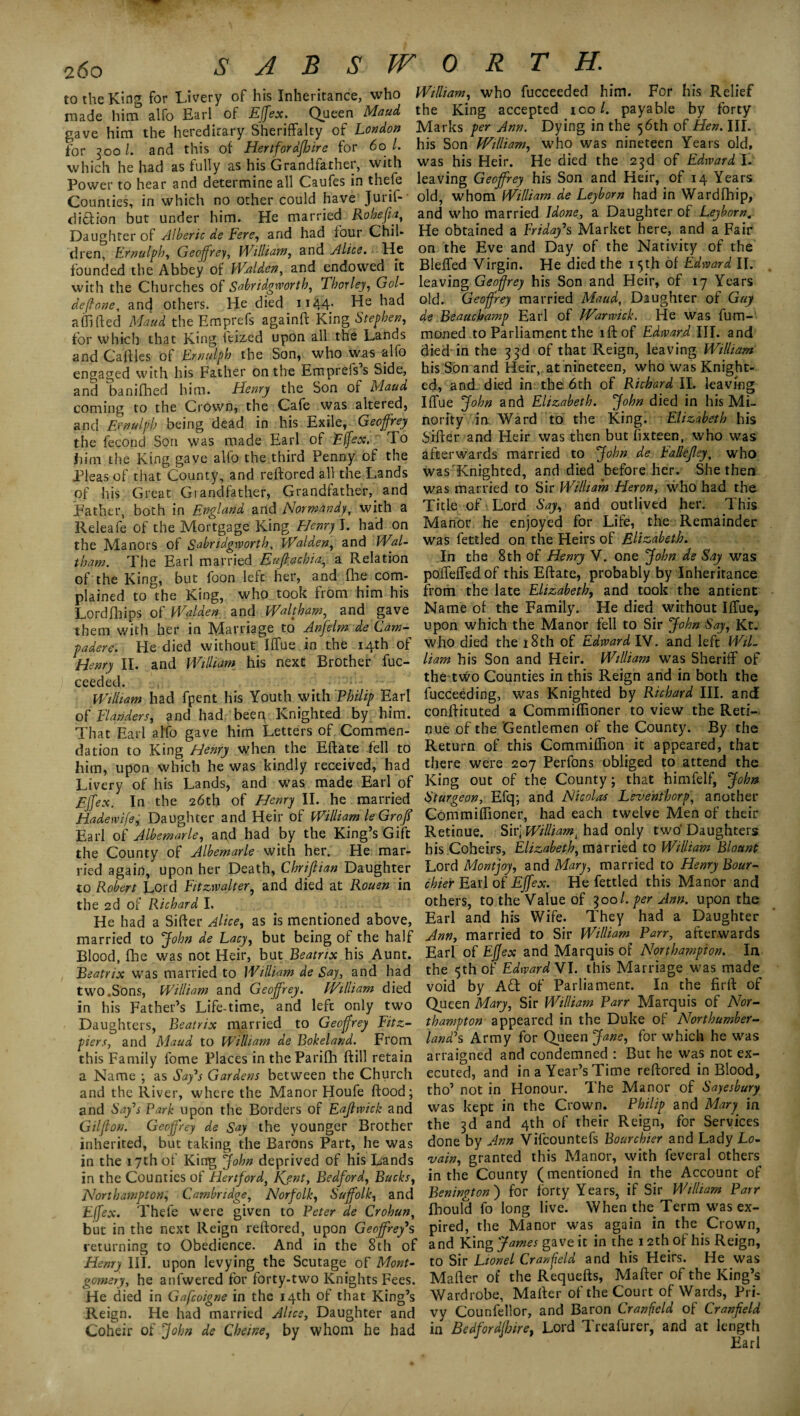 to the King for Livery of his Inheritance, who made him alfo Earl of Effex. Queen Maud gave him the hereditary Sheriffalty of London for 300/. and this of Hertforafhire for 60 L which he had as fully as his Grandfather, with Power to hear and determine all Caufes in thefe Counties, in which no other could have Jurif- di&ion but under him. He married Robefia, Daughter of Alberic de Fere, arid had four Chil¬ dren, Ernulph, Geoffrey, William, and Alice. He founded the Abbey of Walden, and endowed it with the Churches of Sabridgworth, Thor ley, Gol- deftone, and others. He died 1144. He had aflifted Maud the Emprefs againft King Stephen, for which that King feized upon all the Lands and Cahies of Ernulph the Son, who was alfo engaged with his Father on the Empreiss Side, and banifhed him. Henry the Son of Maud coming to the Crown, the Cafe was altered, and Emulph being dead in his Exile, Geoffrey the fecond Son was made Earl of 'Effex,- To him the King gave alfo the third Penny of the Pleas of that County, and reftored all the Lands of his Great Grandfather, Grandfather,_ and Father, both in England and Normandy, with a Releafe of the Mortgage King Hem7 I. had on the Manors of Sabridgworth. Wald,en, and Wal¬ tham. The Earl married Eujtachia, a Relation of the King, but foon left her, and fhe com¬ plained to the King, who took from him his Lordfhips of Walden and Waltham, and gave them with her in Marriage to Anfelm de Cam- padere. He died without Iffue in the 14th of Henry II. and William his next Brother fuc- ceeded. William had fpent his Youth with Philip Earl of Flanders, and had been Knighted by him. That Earl alfo gave him Letters of Commen¬ dation to King Henry when the Eftate fell to him, upon which he was kindly received, had Livery of his Lands, and was made Earl of EJfex. In the 26th of Henry II. he married Hadewife, Daughter and Heir of William le Groff Earl of Albemarle, agd had by the King’s Gift the County of Albemarle with her. He mar¬ ried again, upon her Death, Chriftian Daughter to Robert Lord Fitzwalter, and died at Rouen in the 2d of Richard I. He had a Sifter Alice, as is mentioned above, married to John de Lacy, but being of the half Blood, fhe was not Heir, but Beatrix his Aunt. Beatrix was married to William de Say, and had two.Sons, William and Geoffrey. William died in his Father’s Life-time, and left only two Daughters, Beatrix married to Geoffrey Fitz- piers, and Maud to William de Bokeland. From this Family fome Places in theParifh ftill retain a Name ; as Say's Gardens between the Church and the River, where the Manor Houfe flood; and Say's Park upon the Borders of Eaflwick and Gilflon. Geoffrey de Say the younger Brother inherited, but taking the Barons Part, he was in the 17th of King John deprived of his Lands in the Counties of Hertford, Kent, Bedford, Bucks, Northampton, Cambridge, Norfolk, Suffolk, and Effex. Thefe were given to Peter de Crohun, but in the next Reign reftored, upon Geoffrey's returning to Obedience. And in the 8th of Henry III. upon levying the Scutage of Mont¬ gomery, he anfwered for forty-two Knights Fees. He died in Gafcoigne in the 14th of that King’s Reign. He had married Alice, Daughter and Coheir of John de Cheine, by whom he had William, who fucceeded him. For his Relief the King accepted ico /. payable by forty Marks per Ann. Dying in the 56th of Hen. III. his Son William, who was nineteen Years old, was his Heir. He died the 23d of Edward I. leaving Geoffrey his Son and Heir, of 14 Years old, whom William de Leybom had in Wardfhip, and who married Idone:, a Daughter of Leyborn. He obtained a Friday's Market here, and a Fair on the Eve and Day of the Nativity of the Bleffed Virgin. He died the 15th of Edward II. leaving Geoffrey his Son and Heir, of 17 Years old. Geoffrey married Maud, Daughter of Guy de Beauchamp Earl of Warwick. Fie was fum- moned to Parliament the lftof Edward III. and died in the 3 3d of that Reign, leaving William his Son and Heir, at nineteen, who was Knight¬ ed, and died in the 6th of Richard II. leaving Iffue John and Elizabeth. John died in his Mi¬ nority in Ward to the King. Elizabeth his Sifter and Heir was then but fixteen, who was afterwards married to John de Fallejley, who was Knighted, and died before her. She then was married to Sir William Heron, who had the Title of Lord Say, and outlived her. This Manor he enjoyed for Life, the Remainder was fettled on the Heirs of Elizabeth. In the 8th of Henry V. one John de Say was poffeffedof this Eftate, probably by Inheritance from the late Elizabeth, and took the antient Name of the Family. He died without Iffue, upon which the Manor fell to Sir John Say, Kt. who died the 18th of Edward IV. and left Wil¬ liam his Son and Heir. William was Sheriff of the two Counties in this Reign and in both the fucceeding, was Knighted by Richard III. and conftituted a Commiflioner to view the Reti¬ nue of the Gentlemen of the County. By the Return of this Commiflion it appeared, that there were 207 Perfons obliged to attend the King out of the County; that himfelf, John Sturgeon, Efq; and Nicolas Leve'nthorp, another Commiflioner, had each twelve Men of their Retinue. Sir] William; had only two’Daughters his Coheirs, Elizabeth, married to William Blount Lord Montjoy, and Mary, married to Henry Bour- chier Earl of Effex. He fettled this Manor and others, to the Value of 3001. per Ann. upon the Earl and his Wife. They had a Daughter Ann, married to Sir William Parr, afterwards Earl of Effex and Marquis of Northampton. In the 5th of Edward VI. this Marriage was made void by A<T of Parliament. In the firft of Queen Mary, Sir William Parr Marquis of Nor¬ thampton appeared in the Duke of Northumber¬ land's Army for Queen Jane, for which he was arraigned and condemned : But he was not ex¬ ecuted, and in a Year’s Time reftored in Blood, tho’ not in Honour. The Manor of Sayesbury was kept in the Crown. Philip and Mary in the 3d and 4th of their Reign, for Services done by Ann Vifcountefs Bourchier and Lady Lo- vain, granted this Manor, with feveral others in the County (mentioned in the Account of Benington ) for forty Years, if Sir William Parr Ihould fo long live. When the Term was ex¬ pired, the Manor was again in the Crown, and King James gave it in the 12th of his Reign, to Sir Lionel Cranfield and his Heirs. He was Mafter of the Requefts, Mafter of the King’s Wardrobe, Mafter of the Court of Wards, Pri¬ vy Counfellor, and Baron Cranfleld of Cranfield in Bedfordshire, Lord Treafurer, and at length Earl