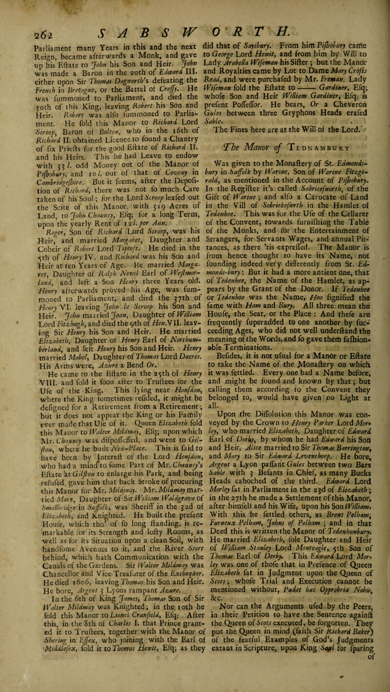 2 61 SABS Parliament many Years in this and the next Reign, became afterwards a Monk, and gave up his Eftate to John his Son and Heir. John was made a Baron in the 20th of Edward III. either upon Sir Thomas Dagwortb’s defeating the french in Bretagne, or the Battel of Creffy. He was fummoned to Parliament, and died the 30th of this King, leaving Robert his Son and Heir. Robert was alfo fummoned to Parlia¬ ment. He fold this Manor to Richard Lord Scroop, Baron ol Bolton, who in the 16th of Richard II. obtained Licence to found a Chantry of fix Priefts for the good Eftate of Richard II. and his Heirs. This he had Leave to endow with 33/. odd Money out of the Manor of Pifbobury, and 10/. out of that of Coveny in Cambridoejlme. But it feems, after the Depofi- tion of ''Richard, there was not fo much Care taken of his Soul; for the Lord Scroop leafed out the Scite of this Manor, with 319 Acres of Land, to John Chauncy, Efq; for a long Term, upon the yearly Rent of 12l. per Ann. Roger, Son of Richard Lord Scroop, was his Heir, and married M'rrgaret, Daughter and Coheir of Robert Lord Tiptoft. He died in the <5th of Henry IV. and Richard was his Son and Heir at ten Years of Age. He married Marga. ret, Daughter of Ralph Nevil Earl of Weflmor- land, and left a Son Henry three Years old. Henry afterwards proved his Age, was fum¬ moned to Parliament, and died the 37th of Henry VI. leaving John le Scroop his Son and Heir. John married Joan, Daughter of William Lord Fit Hugh, and died the 9th of if*».VII. leav¬ ing Sir Henry his Son and Heir. He married Elizabeth, Daughter of Henry Earl of Northum¬ berland, and left Henry his Son and Heir. Henry married Mabel, Daughter of Thomas Lord Dacres. His Arms were, Azure a Bend Or. He came to the Eftate in the 25th of Henry VIII. and fold it foon after to Truftees for the Ufe of the King. This lying near Honfdon, wdiere the King fometimes refided, it might be defigned for a Retirement from a Retirement; but it does not appear the King or his Family ever made that Ufe of it. Queen Elizabeth fold this Manor to Walter Mildmay, Efq; upon which Mr. Chauncy was difpoffdTed, and went to Gil- fton, where he built Nen-Place. This is faid to have been by Intereft of the Lord Honfdon, who had a mind'to fome Part of Mr. Chauncy's Eftate kt Giljton to enlarge his Park, and being refufed, gave him that back Stroke of procuring this Manor for Mr. Mildmay. Mr. Mildmay mar* tied Mary, Daughter of Sir William Waldgrave of Smallbridge in Suffolk, was Sheriff in the 3 2d of Elizabeth, and Knighted. He built the prefect Houfe, which tho’ of fo long ftanding, is re¬ markable for its Strength and lofty Rooms, as well as for its Situation upon a clean Soil, with handfome Avenues to it, and the River Stort behind, which hath Communication with the Canals of the Gardens. Sir Walter Mildmay was Chancellor and Vice-Treafurer of the Exchequer. He died 1606, leaving Thomas his Son and Heir. He bore, Argent 3 Lyons rampant Azure. In the 6th of King James, Thomas Son of Sir Walter Mildmay was Knighted; in the 10th he fold this Manor to Lionel Cranfield, Efq; After this, in the 8th of Charles I. that Prince grant¬ ed it to Truftees, together with the Manor of Shering in Effex, who joining with the Earl of Middlefex, fold it to Thomas Hewit, Efq; as they OR T H. did that of Saysbury. From him Piffobury came to George Lord Hewit, and from him by Will to Lady Arabella Wifeman his Sifter ; but the Manor and Royalties came by Lot to Dame Mary Crofts Read, and were purchafed by Mr. Freman. Lady Wifeman fold the Eftate to-Gardiner, Efq; whofe Son and Heir William Gardiner, Efq; is prefent Poffeffor. He bears. Or a Cheveron Gules between three Gryphons Heads erafed Sable. The Fines here are at the Will of the Lord. The Manor of Tednambury Was given to the Monaftery of St. Edmonds- bury in Suffolk by Wanne, Son of Warine Fitzge¬ rald, as mentioned in the Account of Pifhobury. In the Regifter it’s called Sabricefworth, of the Gift of Warine; and alfo a Carucate of Land in the Vill of Sebriekefwrth in the Hamlet of Tedenhee. This was for the Ufe of the Cellarer of the Convent, towards furnifhing the Table of the Monks, and for the Entertainment of Strangers, for Servants Wages, and annual Pit¬ tances, as there ’tis expreffed. The Manor is from hence thought to have its Name, not founding indeed very differently from St. Ed- monds-bury : But it had a more antient one, that of Tedenhee, the Name of the Hamlet, as ap¬ pears by the Grant of the Donor. If Tedenhee or Tedenhoo was the Name, Hoo fignified the fame with Ham and Bury. All three mean the Houfe, the Seat, or the Place : And thefe are frequently fuperadded to one another by fuc- ceeding Ages, who did not well underftand the meaning of the Words, and fo gave them falhion- a-ble Terminations. Befides, it is not ufual for a Manor or Eftate to take the Name of the JVlonaftery on which it was fettled. Every one had a Name before, and might be found and known by that; but calling them according to the Convent they belonged to, would have given no Light at all. Upon the Diffolution this Manor was con¬ veyed by the Crown to Henry Parker Lord Mor» ley, who married Elizabeth, Daughter of Edward Earl of Derby, by whom he had Edward his Son and Heir, Alice married to Sir Thomas Barrington, and Mary to Sir Edward Leventhorp. He bore. Argent a Lyon paffant Gules between two Bars Sable with 3 Befants in Chief, as many Bucks Heads caboched of the third. Edward Lord Morley fat in Parliament in the 23d of Elizabeth ; in the 27th he made a Settlement of this Manor, after himfelfand his Wife, upon his Son William. With this he fettled others, as Brent Pelham, Furneux Pelham, Johns of Pelham ; and in that Deed this is written the Manor of Tedenhowbury. He married Elizabeth, foie Daughter and Heir of William Stanley Lord Monteagle, 5 th Son of Thomas Earl of Derby. This Edtvard Lord Mor¬ ley was one of thofe that in Prefence of Queen Elizabeth fat in Judgment upon the Queen of Scots; whofe Trial and Execution cannot be mentioned without, Pudet bac Opprobria Nobis, 8tc. Nor can the Arguments ufed by the Peers, in their Petition to have the Sentence againft the Queen of Scots executed, be forgotten. They put the Queen in mind (faith Sir Richard Baker) of the fearful Examples of God’s Judgments extant in Scripture, upon Kiflg Sayl for fparing of