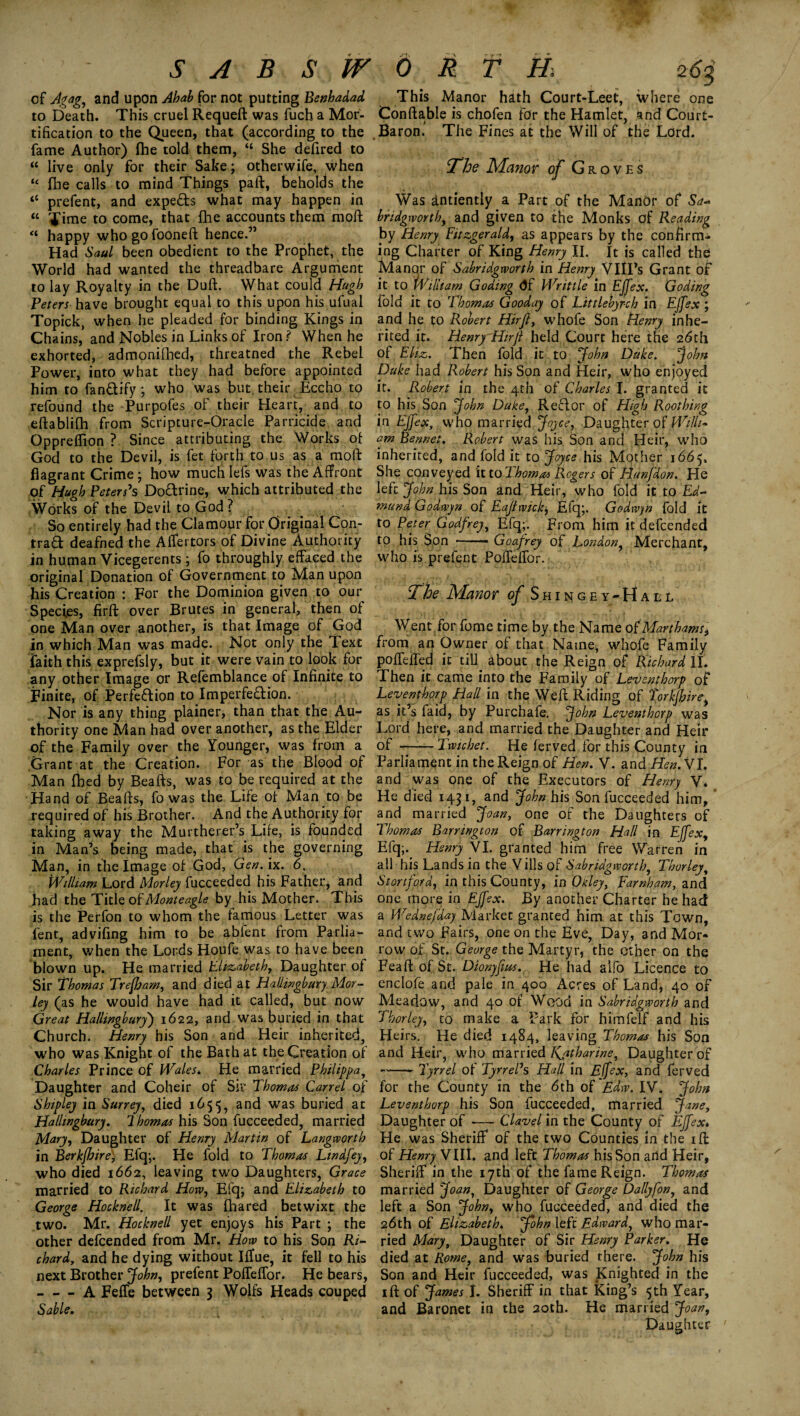 ’ S A B S W °f Agag, and upon Ahab for not putting Benhadad to Death. This cruel Requeft was fuch a Mor¬ tification to the Queen, that (according to the fame Author) fhe told them, “ She defired to “ live only for their Sake; otherwife, when “ fhe calls to mind Things paft, beholds the “ prefent, and experts what may happen in “ Time to come, that fhe accounts them moll “ happy who go fooneft hence.” Had Saul been obedient to the Prophet, the World had wanted the threadbare Argument to lay Royalty in the Duft. What could Hugh Peters have brought equal to this upon his ufual Topick, when he pleaded for binding Kings in Chains, and Nobles in Links of Iron ? When he exhorted, admonifhed, threatned the Rebel Power, into what they had before appointed him to fan&ify ; who was but. their Eccho to refound the Purpofes of their Heart, and to effcablifh from Scripture-Oracle Parricide and Oppreffion ? Since attributing the Works of God to the Devil, is fet forth to us as a moft flagrant Crime; how muchlefs was the Affront of Hugh Peters's Dodrine, which attributed the Works of the Devil to God? So entirely had the Clamour for Original Con- trad deafned the Affertors of Divine Authority in human Vicegerents ; fo throughly effaced the original Donation of Government to Man upon his Creation : For the Dominion given to our Species, firft over Brutes in general/then of one Man over another, is that Image of God in which Man was made. Not only the Text faith this exprefsly, but it were vain to look for any other Image or Refemblance of Infinite to Finite, of Perfection to Imperfection. Nor is any thing plainer, than that the Au¬ thority one Man had over another, as the Elder of the Family over the Younger, was from a Grant at the Creation. For as the Blood of Man fhed by Beafts, was to be required at the Hand of Beafts, fo was the Life of Man to be required of his Brother. And the Authority for taking away the Murtherer’s Life, is founded in Man’s being made, that is the governing Man, in the Image of God, Gen. ix. 6. William Lord Morley fucceeded his Father, and had the Title of Monteagle by his Mother. This is the Perfon to whom the famous Letter was fent, advifing him to be abfent from Parlia¬ ment, when the Lords Houfe was to have been blown up. He married Elizabeth, Daughter of Sir Thomas Trefham, and died at Haliingbury Mor¬ ley (as he would have had it called, but now Great Hallingbury) 1622, and was buried in that Church. Henry his Son and Heir inherited, who was Knight of the Bath at the Creation of Charles Prince of Wales. He married Philippa, Daughter and Coheir of Sir Thomas Carrel of Shipley in Surrey, died 1655, and was buried at Hallingbury. Thomas his Son fucceeded, married Mary, Daughter of Henry Martin of Langworth in Berkfhire) Efq;. He fold to Thomas Lindfey, who died 1662, leaving two Daughters, Grace married to Richard How, Efq; and Elizabeth to George Hocknell. It was fhared betwixt the two. Mr. Hocknell yet enjoys his Part ; the other defcended from Mr. How to his Son Ri¬ chard, and he dying without IfTue, it fell to his next Brother John, prefent Poffeffor. He bears, -A Feffe between 3 Wolfs Heads couped Sable. ORTH 263 This Manor hath Court-Leet, where one Conftable is chofen for the Hamlet, and Court- Baron. The Fines at the Will of the Lord. The Manor of Groves Was antiently a Part of the Manor of Sa- brtdgworthj and given to the Monks of Reading by Henry Fitzgerald, as appears by the confirm¬ ing Charter of King Henry II. It is called the Manor of Sabridgworth in Henry VIll’s Grant of it to William Goding (Jf Writtle in Effex. Goding fold it to Thomas Gooday of Littlebyrch in Ejfex ; and he to Robert Hirjl, whofe Son Henry inhe¬ rited it. Henry Hirjl held Court here the 26th of El-iz. Then fold it to John Duke. John Duke had Robert his Son and Heir, who enjoyed it. Robert in the 4th of Charles I. granted it to his Son John Duke, Redor of High Roothing in Ejfex, who married Joyce, Daughter of Willi¬ am Rennet. Robert was his Son and Heir, who inherited, and fold it to Joyce his Mother 1665. She conveyed it to I homos Rogers of Hanfdon. He left John his Son and Heir, who fold it to Ed¬ mund Godwyn of Eajlwickj Efq;. Godwin fold it to Peter Godfrey, Efq;. From him it defcended to his Son -- Goafrey of London, Merchant, who is prefent PoJTeftbr. The Manor of Shingey-Hall Went for fome time by the Name of Marthams, from an Owner of that Name, whofe Family poffeifed it till about the Reign of Richard II. Then it came into the Family of Leventhorp of Leventhorp Hall in the Weft Riding of Torkjhire, as it’s faid, by Purchafe. John Leventhorp was Lord here, and married the Daughter and Heir of -Twichet. He ferved for this County in Parliament in the Reign of Hen. V. and Hen. VI. and was one of the Executors of Henry V. He died 1431, and John his Son fucceeded him, and married Joan, one of the Daughters of Thomas Barrington of Barrington Hall in Ejfex, Efq;. Henry VI. granted him free Warren in all his Lands in the Vills of Sabridgworth, Thorley, Stortford, in this County, in Okley, Farnham, and one more in Ejfex. By another Charter he had a Wednefday Market granted him at this Town, and two Fairs, one on the Eve, Day, and Mor¬ row of St. George the Martyr, the ether on the Feaft of St. Dionyfius. He had aifo Licence to enclofe and pale in 400 Acres of Land, 40 of Meadow, and 40 of Wood in Sabridgworth and Thorley, to make a Park for himfelf and his Heirs. He died 1484, leaving Thomas his Son and Heir, who married Kjitharine, Daughter of -- Tyrrel of TyrrePs Hall in Effex, and ferved for the County in the 6th of Edw. IV. John Leventhorp his Son fucceeded, married Jane, Daughter of -— Clavel in the County of Ejfex* He was Sheriff of the two Counties in the ift of Henry VIII. and left Thomas his Son arid Heir, Sheriff in the 17th of the fame Reign. Thomas married Joan, Daughter of George Dallyfon, and left a Son John, who fucceeded, and died the 26th of Eliz,abeth. John left Edward, who mar¬ ried Mary, Daughter of Sir Henry Parker. He died at Rome, and was buried there. John his Son and Heir fucceeded, was Knighted in the 1 ft of James I. Sheriff in that King’s 5th Year, and Baronet in the 20th. He married Joan, Daughter