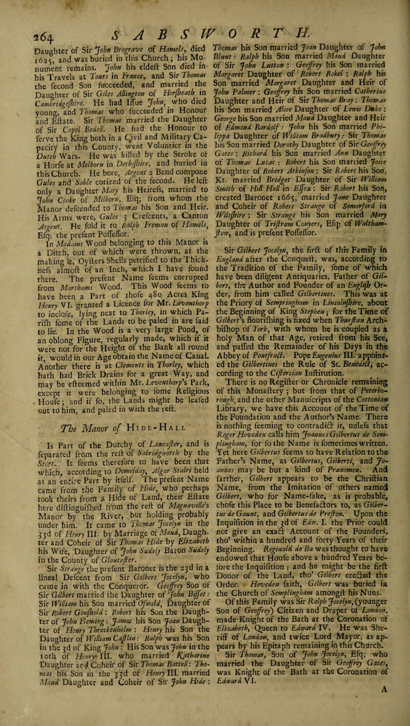 Daughter of Sir John Brograve of Hamels, died Thomas his Son married Joan Daughter of John l6 * and was buried in this Church; his Mo- Blunt: Ralph his Son married Maud Daughter nument remains. John his eldeft Son died in of Sir John Lutton : Geoffrey his Son married his Travels at Tours in France, and Sir Thomas Margaret Daughter of Robert Rokel : Ralph his the fecond Son fucceeded, and married the Son married Margaret. Daughter and Heir of Daughter of Sir Giles Alhngton of Horjheath in John Palmer : Geoffrey his Son married Catherine Camtridoefhire. He had IlTue John, who died Daughter and Heir of Sir Thomas Bray: Thomas young, and Thomas who fucceeded in Honour his Son married Alice Daughter of Lewis Duke : and Eftate. Sir Thomas married the Daughter George his Son married Maud. Daughter and Heir of Sir Capel Bedell. He had the Honour to of Edmond Bardolf: John his Son married Phi- ferve the King both in a Civil and Military Ca- Uppa Daughter of William Bradbury: Sir Thomas pacity in this County, went Voluntier in the his Son married Dorothy Daughter of Sir Geoffrey Dutch Wars, He was killed by the Stroke of Gates: Richard his Son married Ann Daughter a Horfe at Melborn in Derbyjhire, and buried in of Thomas Lucas : Robert his Son married Jotce this Church. He bore, Argent a Bend compone Daughter of Robert Atkinfon : Sir Robert his Son, Gules and Sable cotized of°the fecond. He left Kt. married Bridget Daughter of Sir William only a Daughter Mary his Heirefs, married to Smith of Hilt Hall in Effex: Sir Robert his Son, John Cooke of Milborn, Efq; from whom the created Baronet 1665, married Jane Daughter Manor defcended to Thomas his Son and Heir, and Coheir of Robert Strange of Somerford in His Arms were, Gules 3 Crefcents, a Canton Wiltjhire : Sir Strange his Son married Mary Argent. He fold it to Ralph Freman of Hamels, Daughter of Triftram Conyers, Efq; of Waltham- Efq; the prelent Poffeffor. flow, and is prefect Poffeffor. In Madams Wood belonging to this Manor is a Ditch, out of which were thrown, at the Sir Gilbert Jocelyn, the firft of this Family in making it, Oyfters Shells petrified to the Thick- England after the Ccnqueft, was, according.to nefs almoft of an Inch, which I have found the Tradition of the Family, fome of which there. The prefent Name feems corrupted have been diligent Antiquaries, Father of Gil- from Marthams Wood. This Wood feems to bert, the Author and Founder of an Englijh Or- have been a Part of thofe 480 Acres King der, from him called Gilbertines. This was at Henry VI. wanted a Licence for Mr. Leventhorp the Priory of Sempringham in Lincolnshire, about to inclofe, &iying next to Thorley, in which Pa- the Beginning of King Stephen ^ for the Time of rifh fome* of the Lands to be paled in are Laid Gilbert's flourifhing is fixed when Thurfian Arch- to lie. In the Wood is a very large Pond, of bifbop of Fork, with whom he is coupled as a an oblong Figure, regularly made, which if it holy Man of that Age, retired, from his See, were not for the Height of the Bank all round and paffed the Remainder of his Days in the it would in our Age obtain the Name of Canal. Abbey of Pontfraff. Pope Eugenius III. appoint- Another there is at Clements in Thorley, which ed the Gilbertines the Rule of St. Benedict, ac- hath had Brick Drains for a great Way, and cording to the Cijlercian Institution, may be efteemed within Mr. Leventhorp's Park, There is no Regifter or Chronicle remaining except it were belonging to fome Religious of this Monastery ; but from that of Peterbo- Houfe • and if fo, the Lands might be leafed rough, and the other Manufcripts of the Cottonian out to him, and paled in with the reft. Library, we have this Account of the Time of the Foundation and the Author’s Name. There Manor of Hide-Hall is nothing feeming to contradift it, unlefs that ^ Roger Hoveden calls him Joannes Gilbertus de Sem¬ is Part of the Dutchy of Lancajler, and is plingham, for fo the Name is fometimes written, feparated from the reft of Sabridgwortlo by the Yet here Gilbertus feems to have Relation to the Sto.rt. It feems therefore to have been that Father’s Name, as Gilbertus, Gilberti, and Jo- which according to Domefday, Algar Stalri. held annes may be but a kind of Pranomen. And as an entire Part3by itfelf. The prefent Name farther, Gilbert appears to be the Chriftian came from the Family of Hide, who perhaps Name, from the Imitation of others named took theirs from A Hide of Land, their Eftate Gilbert, who for Name-fake, as is probable, here diftinguifhed ft\om the reft of Magnavilles chofe this Place to be Benefa&ors to, as Gilber- Manor by the River, but holding probably tus de Gaunt, and Gilbertus de Preflon. Upon the under him. It came to Thomas Jocelyn in the Inquifition in the 3d of Edrv. I. the Prior could 33d of Henry III. by Marriage of Maud, Daugh- not give an exact Account of the Founders, ter and Coheir of Sir Thomas Hide by Elizabeth tho’ within a hundred and forty Years of their his Wife, Daughter of John Sudely Baron Sudely Beginning. Reginald de Ba was thought to have in the County of Gloucefier. endowed that Houfe above a hundred Years be- Sir Strange the prefent Baronet is the 23d in a fore the Inquifition ; and he might be the firft lineal Defcent from Sir Gilbert Jocelyn, who Donor of the Land, tho^ Gilbert ere£ted the came in with the Conqueror. Geoffrey Son of Order. Hoveden faith, Gilbert was buried in Sir Gilbert married the Daughter of John Biffet: the Church of Semplingham amongft his Nuns. Sir William his Son married Ofrald, Daughter of Of this Family was Sir Ralph Jocelyn, (younger Sir Robert Goafhold: Robert his Son the Daugh- Son of Geoffrey) Citizen and Draper of London, ter of John Fleming: James his Son Joan Daugh- made Knight of the Bath at the Coronation of ter of Henry Threckenholm : Henry his Son the Elizabeth, Queen to Edward IV. He was She- Daughter of William Cafflin: Ralph was his Son riff of London, and twice Lord. Mayor, as ap- in the 3d of King John: His Son was John in the pears by his Epitaph remaining in this Church. 10th of Henry III. who married Katharine Sir Thomas, Son of John Jocelyn, Efq; who Daughter ar^ Coheir of Sir Thomas Battell: Tho- married the Daughter of Sir Geoffrey Gates, mas his Son in the 33d of Henry III. married was Knight of the Bath at the Coronation of Maud Daughter and Coheir of Sir John Hide: Edward VI. A