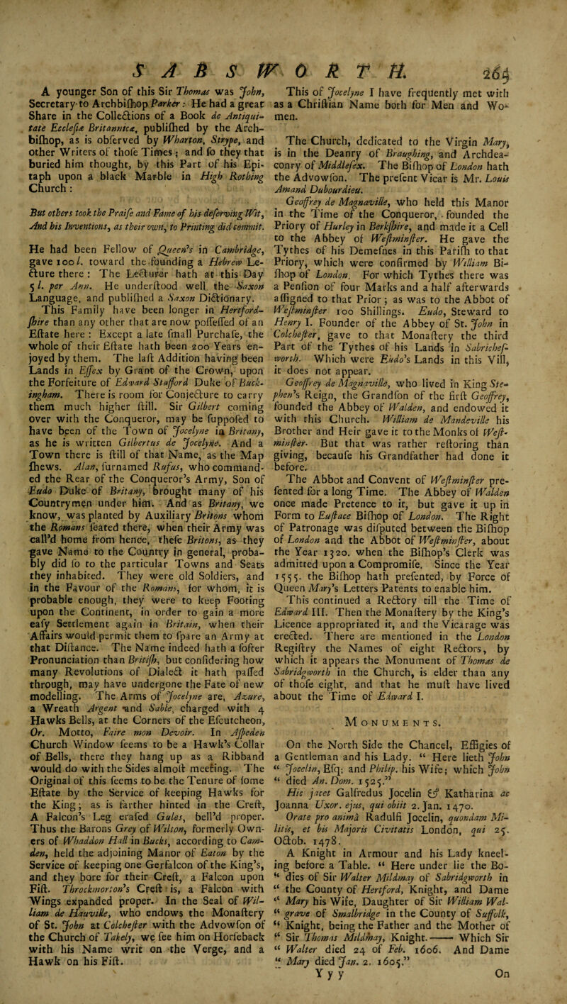 SA&StTOkTH. A younger Son of this Sir Thomas was John, Secretary to Archbifhop Parker: He had a great Share in the Collections of a Book de Antiqui- tate Ecclefu Britannic*, publifhed by the Arch- bifhop, as is obferved by Wharton, Strype, and other Writers of thofe Times; and fo they that buried him thought, by this Part of his Epi¬ taph upon a black Marble in High Rotbing Church: -16$ This of Jocelyne I have frequently met with as a Chriftian Name both for Men and Wo* men. The Church, dedicated to the Virgin Mary, is in the Deanry of Braughing, and Archdea- conry of Middlefex. The Bifhop of London hath the Advowfon. The prefent Vicar is Mr. Louis Amand Dubourdieu. But others took the Praife and Fame of his deferring IVit, And his Inventions, as their own, to Printing did commit. He had been Fellow of Queen's in Cambridge, gave ioo l. toward the founding a Hebrew Le¬ cture there : The Lecturer hath at this Day 5 /. per Ann. He underftood well the Saxon Language, and publifhed a Saxon Dictionary. This Family have been longer in Hertford¬ shire than any other that are now poffeiTed of an Eftate here : Except a late fmall Purchafe, the whole of their Eftate hath been 200 Years en¬ joyed by them. The laft Addition having been Lands in Effex by Grant of the Crown, upon the Forfeiture of Edward Stafford Duke of Buck- ingham. There is room for Conjecture to carry them much higher ftill. Sir Gilbert coming over with the Conqueror, may be fuppofed to have been of the Town of Jocelyne ia Brit any, as he is written Gilbertus de Jocelyne. And a Town there is ftill of that Name, as the Map fhews. Alan, furnamed Rufus, who command¬ ed the Rear of the Conqueror’s Army, Son of Eudo Duke of Brit any, brought many of his Countrymen under him. And as Britany, we know, was planted by Auxiliary Britons whom the Romans feated there, when their Army was call’d home from hence, thefe Britons, as they gave Name to the Country in general, proba¬ bly did fo to the particular Towns and Seats they inhabited. They were old Soldiers, and In the Favour of the Romanj, for whom, it is probable enough, they were to keep Footing upon the Continent, in order to gain a more ealy Settlement again in Britain, when their Affairs would permit them to fpare an Army at that Diftance. The Name indeed hath a fofter Pronunciation than Britifh, but confidering how many Revolutions of Dialed it hath paffed through, may have undergone the Fate of new modelling. The Arms of Jocelyne are, Azure, a Wreath Argent »and Sablei charged with 4 Hawks Bells, at the Corners of the Efcutcheon, Or. Motto, Faire mon Devoir. In Afieden Church Window feems to be a Hawk’s Collar of Bells, there they hang up as a Ribband would do with the Sides almoft meeting. The Original of this feems to be the Tenure of fome Eftate by the Service of keeping Hawks for the King; as is farther hinted in the Creft, A Falcon’s Leg erafed Gules, bell’d proper. Thus the Barons Grey of Wilton, formerly Own¬ ers of Whaddon Hall in Bucks, according to Carn- den, held the adjoining Manor of Eaton by the Service of keeping one Gerfalcon of the King’s, and they bore for their Creft, a Falcon upon Fift. Throckmorton's Creft is, a Falcon with Wings expanded proper. In the Seal of Wil¬ liam de Hauville, who endows the Monaftery of St. John at Colchefier with the Advowfon of the Church of Takely, we fee him on Horfeback with his Name writ on the Verge, and a Hawk on his Fift. Geoffrey de Magnaville, who held this Manor in the Time of the Conqueror, - founded the Priory of Hurley in Berkjhire, and made it a Cell to the Abbey of Wefiminfier. He gave the Tythes of his Demefnes in this Parifh to that Priory, which were confirmed by William Bi-> fhop of London. For which Tythes there was a Penfion of four Marks and a half afterwards afligned to that Prior; as was to the Abbot of Wefiminfier 100 Shillings. Eudo, Steward to Henry I. Founder of the Abbey of St. John in Colchefier, gave to that Monaftery the third Part of the Tythes of his Lands in Sabrichef- worth. Which were Kudo's Lands in this Vill, it does not appear. Geoffrey de Magnaville, who lived in King Ste¬ phen's Reign, the Grandfon of the firft Geoffrey, founded the Abbey of Walden, and endowed it with this Church. William de Mandeville his Brother and Heir gave it to the Monks of Weft- minfter- But that was rather reftoring than giving, becaufe his Grandfather had done it before. The Abbot and Convent of Wefiminfier pre- fented for a long Time. The Abbey of Walden once made Pretence to it, but gave it up in Form to Eufiace Bifhop of London. The Right of Patronage was difputed between the Bifhop of London and the Abbot of Wefiminfier, about the Year 1320. when the Bifhop’s Clerk was admitted upon a Compromife. Since the Year 1555. the Bifhop hath prefented, by Force of Queen Mary*s Letters Patents to enable him. This continued a Rectory till the Time of Edward III. Then the Monaftery by the King’s Licence appropriated it, and the Vicarage was erected. There are mentioned in the London Regiftry the Names of eight ReCtors, by which it appears the Monument of Thomas de Sabridgworth in the Church, is elder than any of thofe eight, and that he mult have lived about the Time of Edward I. Monuments. On the North Side the Chancel, Effigies of a Gentleman and his Lady. “ Here lieth John “ Jocelin, Efq-, and Philip, his Wife; which John “ died An. Dorn. 1525.” Hie jacet Galfredus Jocelin £jf Katharina ae Joanna Uxor, ejus, qui obiit 2. Jan. 1470. Orate pro anirnd Radulfi Jocelin, quondam Mi- lit is, et bis Major is Civitatis London, qui 25. OCtob. 1478. A Knight in Armour and his Lady kneel¬ ing before a Table. “ Here under lie the Bo¬ dies of Sir Walter Mildmay of Sabridgworth in the County of Hertford, Knight, and Dame Mary his Wife, Daughter of Sir William WaL grave of Smalbridge in the County of Suffolk, ‘ Knight, being the Father and the Mother of c Sir Thomas Mildmay, Knight.--- Which Sir c Walter died 24 of Feb. 1606. And Dame 1 Mary died Jan. 2. 1605.” Yyy On