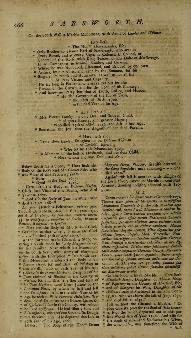 On the South Wall a Marble Monument, with Arms of UmUj and Wfmm. “ Here lieth “ The Honble Henry Lumley, Efq; Only Brother to Thomas Earl of Scarborough, who was in Every Battel, and at every Siege, as Colonel, U Cok>neh or General of the Horfe with King William, or the Duke of Marlborough, In 20 Campagnes in Ireland, Banders, and Germany Where he was Honoured, Efteemed, and Beloved by our own Armies, by our Allies, and even by the Enemies, for his Singular Politenefs and Humanity, as well as for all his 6 “ Military Virtues and Capacity. He fat long in Parliament, always zealous for the Honour of the Crown, and for the Good of his Country; And knew no Party but that of Truth, Juft ice, and Honour. “ He died Governor of the Ifle of Jerfey, “ the 18th of Ottob. 1722. “ in the 63d Year of his Age. “ Here lieth alfo <c Mrs. Frances Lumley, his only Dear and Beloved Child, 44 of great Beauty, and greater Hopes, <4 Who died 13th of Oftob. 1719. the 6th of her Age: “ Sometime the Joy, then the Anguifh of her fond Parents. Here lieth alfo, 4< Dame Anne Lumley, Daughter of Sir William Wifeman 44 of Canfield, Effex : t. “ Who fet up this Monument 1725. 4* In Memory of the beft of Husbands, and hei dear Child, tC Near whom fhe was Depofited An . u tc «< (C cl a u <t 4‘ it Below the Altar a Stone, “ Here lieth the “ Body of the Reverend Mr .Charles Foie, who “ was Vicar of this Parifh 25 Years. ;; -50rn, in the Year “ Dyed 1715. “ Here lieth the Body of William Hughes, ** Clerk, late Vicar of this Parifh, who died “ June 29. 1675. «• And alfo the Body of Jane his Wife, who “ died 0#. 17. 1681 ” Hie facet Henricus Beltenham, quintus filius Thomas Beltenham, Arm. et Eliz. uxoris ejus, qui fib. AD 1613. Et fuit at at. temporis mortis in /vitd JuJIus, Pfoneflus, et Bdehs, in morte Fattens, Religioftis, et Conflans. 44 Here lies the Body of Mr. Richard Clark, u Grandfon to that worthy Prelate Dr. Clark “-He died 30th of April 1677.” At the Entrance to the Chancel, a Stone co¬ vering a Vault made by Lady Margaret Hewyt, for that Family : Near which is a Monument on the South Wall, with Arms of Henyt and Lytton, with this Infcription, “ In a Vault near 44 this Monument is interred the Body of Sir 44 Thomas Hewyt, Kt. and Bart, of Pifloobury in “ this Parifh, who in 24th Year of his Age <( took to Wife Frances Hubbard, Daughter of Sir 44 John Hubbard of Blicklyn in the County of “ Norfolk, Kt. and Bart, the Son and Heir ot (i Sir John Hubbard, Lord Chief Juftice of the “ Common Pleas, by whom he had and left « one Daughter. And in the 28th Year of his 44 Age he took to Wife Margaret Htllerfaon, Wi- 44 dow, eldeft Daughter to Sir William Lytton,Kt. “ of Kjiebworth Place in this County, with whom 44 he lived 29 Years. He had IfTue 5 Sons and 4‘ 8 Daughters, whereof one Son and fix Daugh- “ ters furvived him. He departed this Life in “ 57th Year of his Age, 1662. Lower, “ The Body of the Honble Dame 4< Margaret Hewyt, Widow, lies alfo interred in “ the fame Sepulchre near adjoining - — She “ died 1689.” Againft this laft is another with Effigies of the Lord Hewyt, carved in Marble in compleat Armour, ftanding upright, adorned with Tro¬ phies. M. S. Carnis exuvias hie deponi curavit Georgius Hewyt, Thomae Barr, films, et Margarettas a vetuftiffimo Littonorum Stemmate de Knebworth in eodem agro Hertfordienfi, hujus Viculi T)ominus et tandem In- cola: Qui e Cunis Curiam tranflatus vix reltdis Crepundits fub Caffide meruit Puetoriand Cohorts puefedus, per quam plurimos annos potiente rerum Carolo fiecundo, cut ob Anima candorem, Morum fiuavitatem. Ingenii acumen. Vita elegantiam gra- tiffimus fiemper. Bopulo, Militi, Broceribus, Brin- cipibus acceptijfimus; tandem illufiriffimo Georgio Dan. Principi a fiecretioribus cubiculvs, ut loci dig- nit at i refiponderet Tit ulus inter fiublimiores No bill- tat is or dines coopt at us ‘Dominus Hewyt, Vicecomes Goran, Baro San&i Jacobi oppiduli. Febre correp- tus fiummo & fiolenm omnium ludu into die De¬ cern br. A. T>. 1689. ret. 37. obiit, familue fua Cura dulcifftma fed et ultima, fororibus fplendidiffi- me Matrimonio locatis. On the Floor a fmall Marble. “ Here lieth 44 Elizabeth Hewyt, Daughter of Thomas Hewyt “ of Plfhobury in the County of Hertford, Efq; “ and of Margaret his Wife, Daughter of Sir “ William Lytton of Kjiebworth in the fame Coun- 44 ty, Kt. who was born the laft of July, 1634. “ and died Feb. 1. 1635.” Juft without the Chancel a Marble. <c Of “ your Charity pray for the Soul of John Chaun~ cy, Efq; the which departed out of this pre¬ fect World 8th of June 1546. And alfo for 44 the Souls of Eliz. and Katharine his Wives, “ the which Eliz. was fometime the Wife of “ Rich, u <1