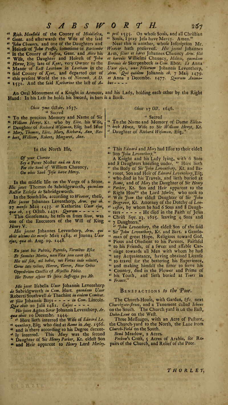 SABSITORTH. (2 *7 u Rich. Manfteld of the County of Middlefex, t( pril 1555. On whofe Souls, and all Chriftian <* Gent, and afterwards the Wife of the faid “ Souls, I pray Jefu have Mercy. Amen.” «* John Chauncy, and one of the Daughters and Near this is another, whofe Infcription Mr. « Heirefs of John Proffitt fometime of Bartombe Weaver hath preferved. Hie jacent Johannes “ in the County of Snffex, Gent, and Alice his Arm, filius et hares Johannes Chauncy Arm. filii « Wife, the Daughter and Heirefs of John et haredis Willielmi Chauncy, Militis, quondam <c Horne, Efq; late of Kent, very Owner to the Baronis de Skerpenbeck in Com. Ebor. Et Anna << Manor of Eafi Leatham in Leatham in the Uxor ejus, una Eiliarum Johannis Leventhorp, f« faid County of Kent, and departed out of Arm. Qui quidem Johannis cb. 7 Maij 1479. “ this prefent World the 10. of Novemb. A.D. et Anna 2 Decembr. 1477. Quorum Amma- « 1531. And the faid Kjthqrine the laft of A- bus- An Oval Monument of a Knight in Armour, and his Lady, holding each other by the Eight Hand: In his Left he holds his Sword, in hers is a Book. Obi it qmo Offobr. 1637* u Sacred w To the precious Memory and Name of Sir “ William Hewyt, Kt. who by Eliz. his Wife, «* Daughter of Richard Wifeman, Efq; had Iffue a Mary, Thomas, Eliz. Mary, Richard, Ann, Ro- “ berty Williamy Robert, Margaret, Ann. In the North Ifle, Of your Cherite Sey a Pater Nofter and an Ave Bor the Sowl of William Chauncy, On whos Sowl Jefu have Mercy. In the middle I£le on the Verge of a Stone, Hie jacet Thomas de Sabridgeworth, quondam Retfor Ecclefia de Sabridgeworth. In the South Ille, according to Weaver, thefe, Hie jacent Johannes Leventhorp, Arm. qui ob. 27 menfis Maij 1433- et Katharina Uxor ejus, qua ob. 15 O&ob. 1431. Quorum- This Gentleman, he tells us from Stow, was one of the Executors of the Will of King Henry V. v Hie jacent Johannes Leventhorp, Arm. qui obiit ultimo die menfis Maij 1484* et Joanna Uxor ejus, qua ob. Aug- 29. 1448. En jacet hie Pul-vis, Putredo, Vermibus Efca Et famulus Mortis, nam Vita jam caret ijld. Hie nil feit, nil habet, nec Virtus inde relucet, Cerne luto villus. Horror, terror. Fetor Orbis Opprobrium Cunttis eft Abjeffio Plebis. Hie Frater afpice Te fpira Suffragia pro Me. Hie jacet Ifabella Uxor Johannis Leventhorp de Sabridgworth in Com. Hart, quondam Uxor Roberti Southwell de Thachint in eadem Comitat. et filia Johannis Boys - - - - in Com. Lincoln. Qua obiit 20 Julii 1481. Cujus- Hie jacet Agnes Soror Johannis Leventhorp, Ar. qua obiit 10 Decembr. 1444* ‘c Here lieth interred the Wife of Edward Le- “ venthorp, Efq; who died at Rome in Aug. 1566. w and is there according to his Degree decent- «< ly interred. This Mary was the fecond « Daughter of Sir Henry Parker, Kt. eldeft Son «* and Heir apparent to Henry Lord Morley. Obiit 17 Oct. 1646. “ Sacred “ To the Name and Memory of Dame Eliza- “ beth Hewyt, Wife to Sir William Hewyt, Kt. ‘c Daughter of Richard Wifeman, Efq;.” “ This Edward and Mary had IiTue to their elded “ Son John Leventhorp.” A Knight and his Lady lying, with 6 Sons and 8 Daughters kneeling under. “ Here lieth “ the Body of Sir John Leventhorp, Kt. and Ba- “ ronet, Son and Heir of Edward Leventhorp, Efq; “ who died in his Travels, and lieth buried at “ Romey and of Mary the Daughter of Sir Henry “ Parker, Kt. Son and Heir apparent to the “ Right Honble the Lord Morley, who took to ‘‘ Wife Joan the elded Daughter of Sir John “ Brograve, Kt. Attorney of the Dutchy of Lan- “ cajter, by whom he had 6 Sons and 8 Daugh- a ters - r-He died in the Faith of Jelus “ Chrid Sept. 23. 1625. leaving 4 Sons and “ 7 Daughters.” ‘‘ John Leventhorp, the eldeft Son of the faid “ Sir John Leventhorp, Kt. and Bart, a Gentle- “ man of great Hope, Religious toward God, “ Pious and Obedient to his Parents, Faithful “ to his Friends, of a fweet and affable Car- “ riage towards all Men with whom he had “ any Acquaintance, having obtained Licenfe “ to travel for the bettering his Experience, “ and making himfelf the fitter to ferve his “ Country, died in the Flow-er and Prime of “ his Youth, and lieth buried at Tours in u France.’'’ Benefactions to the Poor. The Church-Houfe, with Garden, l§c. next Churchgate-fireet, and a Tenement called Ichens on the South. The Church yard is on the Ead, Duke-Lane on the Weft. Three Mefluages, with an Acre of Pafture, the Church-yard to the North, the Lane from Church-Field on the South. Bend Meadow, 2 Acres. Peckowh Croft, 5 Acres of Arable, for Re¬ pairs of the Church, and Relief of the Poor. T HO RL ET,