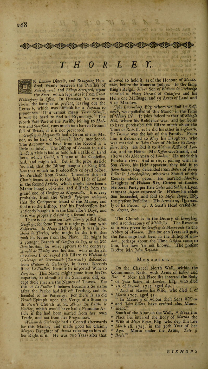 THOR ggBttfl N London Diocefe, and Braughing Hun- pmp dred, ftands between the Pariffies of IliSS Sabridgworth and Bifhops Stortford, upon J the Stort, which feparates it from Great Hallingbury in EJfex. In Domefday ’tis written Torlei, the fame as at prefent, leaving out the Letter h, which was difficult for a Norman to pronounce. If it cannot mean Terra Spinofa, it will be hard to find an Etymology. The North Eaft Part of the Parilb, joining to Had- ham and Stortford, runs much into barren Ground full of Briars, if it is not prevented. Geoffrey de Magnaville had a Grant of this Ma¬ nor, as he had of Sabfworth, lately mentioned. The Account we have from the Record is a little confufed. The Biffiop of London in a di- lf ind Article is faid to hold half a Hide of Land here, which Godid, a Thane of the Confeffor, had, and might fell. Yet in the prior Article ’tis faid, that the Biffiop bought of King Wil¬ liam that which his Predeceffors enjoyed before, by Purchafe from Godid. Therefore this laft Claufe feems to refer to the half Hide of Land in the fecond Article, which might have been a Manor bought of Godid, and diftin£t from the grand one of Geoffrey de Magnaville. It is very probable, from the Words Epifcopus reclamat, that the Conqueror feized of this Manor, and fold it to the Biffiop, tho’ his Predeceffors had antiently bought it in the Confeffor’s Days, and fo it was properly claiming a fecond time. There is no mention how Thorley paffed from Geoffrey ; for fomeTime it might go along with Sabfvorth. In Henry Illd’s Reign it was in Ri¬ chard de Thorley, who might be the firft that took his Name from the Place. He might be a younger Branch of Geoffrey de Say, or of Wil¬ liam his Son, for what appears to the contrary. Arnold de Thorley was his Son, who in the 4th 0^ Edward l. conveyed this Eftate to William de Gerberdge of Gernemuth (Tarmouth) defcended from William de Gerberdge, in feveral Records ftiled Le Tinker, becaufe he imported Wine to Norfolk. This Name migTit come from his Oc¬ cupation, as almoft all the Surnames did, ex¬ cept thofe that are the Names of Towns. Yet this of Le Vtncler I believe became a Surname after the Perfon had left off Trading, and de¬ fcended to his Pofterity : For there is an old French Epitaph upon the Verge of a Stone in St. Peter's Church at St. Albans for Edithe le Vincler, which would have had a Feminine Ar¬ ticle if ffie had been named from her own Trade, and not from her Progenitors. William de Gerberdge had a Conteft afterwards for this Manor, and made good his Claim; Margery Daughter of Arnold releafing to him all her Right in it. He was two Years after that LET, allowed to hold it, as of the Honour of Mande- ville, before the Itinerant Judges. In the fame King’s Reign, Oliver Son of William de Gerberdge releafed to Henry Gerard of Culdeford and his Heirs one Meffuage, and 59 Acres of Land and 6 of Meadow. John Leventhorp, Efq; whom we find in Sabf¬ worth, was poffeffed of this Manor in the Time 0{'Henry IV. It joins indeed to that of Shingte Hall, where his Refidence was, and he feerris to have purchafed this Eftate much about the Time of Rich. II. as he did his other in Sapfworth. Sir Thomas was the laft of this Family. From him it defcended to Mary his Daughter, who was married to John Cooke of Meibom in Derby- fhire, Efq; He fold it to William Kjffin of Lon¬ don, and his Heirs. Mr. Kjffin was Sheriff, and afterwards Alderman of London. He made this Purchafe 1672. And in 1691. joining with his Son Henry, his Heir apparent, they fold it to John Billers, Efq; defcended from Billers of Kjrby Billers in Leicejlerfhire, who was Sheriff of this County about 1700. He married Martha, Daughter of William Rut, Citizen of London. He bore. Party per Pale Gules and Sable, a Lyon rampant Argent crowned Or. William his eldeft Son fucceeded, and fold to Mofes Raper, Efq; the prefent Poffeffor. His Arms are, Quarter¬ ly of fix Pieces, iff- A. Goat’s Head erafed Or: 2. Argent, &c. The Church is in the Deanry of Braughing and Archdeaconry of Middlefex. The Revenue of it was given by Geoffrey de Magnaville to the Abbey of Walden. But for 400 Years laft paft, the Patronage hath been in the Biffiop of Lon¬ don,; perhaps about the Time Gilflon came to him, but how ’tis not known. The prefent Re£tor Mr. John Reynolds. Monument. On the Chancel North Wall, within the Communion Rails, with Arms of Billers and Rut. “ Near this Place lies interred the Body “ of John Billers of London, Efq; who died “ 19. of Decemb. 1712. aged 69. “ And of Martha his Wife, who died 8. of “ March 1707. aged 55. “ In Memory of whom their Sons William “ and John Billers have erected this Monu- “ ment.” South of the Altar on the Wall, u Near this u Place lies interred the Body of Martha the “ Wife of Mofes Raper, Efq; who dep. this Life “ March 18. 1725. in the 39th Year of her Age. Motto under the Arms, Tute ft ‘‘ Relte.” BISHOPS