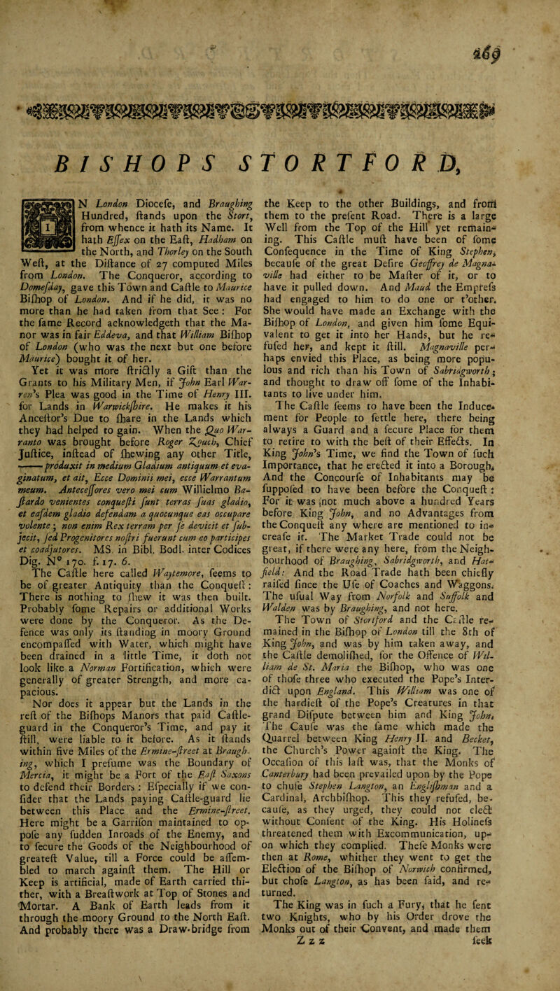 I S H OP S S N London Diocefe, and Braughing Hundred, ftands upon the Stort, from whence it hath its Name. It hath Eft ex on the Eaft, Hadharn on the North, and Thor ley on the South Weft, at the Diftance of 27 computed Miles from London. The Conqueror, according to Domefday, gave this Town and Caftle to Maurice Bifhop of London. And if he did, it was no more than he had taken from that See : For the fame Record acknowledged that the Ma¬ nor was in fair Eddeva, and that William Bifhop of London (who was the next but one before Maurice') bought it of her. Yet it was more ftriCUy a Gift than the Grants to his Military Men, if John Earl War¬ ren' s Plea was good in the Time of Henry III. for Lands in Warwickshire. He makes it his Anceftor’s Due to fhare in the Lands which they had helped to gain. When the Quo War¬ ranto was brought before Roger Zg>ucb, Chief Juftice, inftead of fhewing any other Title, -produxit in medium Gladium antiquum et eva- ginatum, et ait, Ecce Dominii mei, ecce Warrantum meum. Anteceftores vero mei cum Willielmo Ba¬ ft ar do venientes conquefli funt terras ftuas gladio, et eafdem gladio defendam a quocunque eas occupare volente ; non enirn Rex ter ram per fe devicit et fub- jecit, Jed Progenitores nojiri fuerunt cum eo participes et coadjutores. MS. in Bibl. Bodl. inter Codices Dig. N° 170. f. 17. 6. The Caftle here called Waytemore, feems tp be of greater Antiquity than the Conqueft: There is nothing to fhew it was then built. Probably fome Repairs or additional Works were done by the Conqueror. As the De¬ fence was only its ftanding in moory Ground encompaffed with Water, which might have been drained in a little Time, it doth not look like a Norman Fortification, which were generally of greater Strength, and more ca¬ pacious. Nor does it appear but the Lands in the reft of the Bifhops Manors that paid Caftle- guard in the Conqueror’s Time, and pay it ftill, were liable to it belore. As it ftands within five Miles of the Ermine-ftreet at Braugh¬ ing, which I prefume was the Boundary of Mercia, it might be a Fort of the Eaft Saxons to defend their Borders : Efpecially if we con- fider that the Lands paying Caftle-guard lie between this Place and the Ermine-ftreet. Here might be a Garrifon maintained to op- pofe any fudden Inroads of the Enemy, and to fecure the Goods of the Neighbourhood of greateft Value, till a Force could be affem- bled to march againft them. The Hill or Keep is artificial, made of Earth carried thi¬ ther, with a Breaftwork at Top of Stones and Mortar. A Bank of Earth leads from it through the moory Ground to the North Eaft. And probably there was a Draw-bridge from TORTFORb, t . # r ' the Keep to the other Buildings, and from them to the prefent Road. There is a large Well from the Top of the Hill yet remains ing. This Caftle muft have been of fome Confequence in the Time of King Stephen, becaufe of the great Defire Geoffrey de Magna* ville had either to be Mafter of it, or to have it pulled down. And Maud the Emprefs had engaged to him to do one or t’other. She would have made an Exchange with the Bifhop of London, and given him fome Equi¬ valent to get it into her Hands, but he re* fufed her, and kept it ftill. Magnaville per** haps envied this Place, as being more popu¬ lous and rich than his Town of Sabndgworth; and thought to draw off fome of the Inhabi¬ tants to live under him. The Caftle feems to have been the Induce* ment for People to fettle here, there being always a Guard and a fecure Place for them to retire to with the beft of their Effetts, In King John's Time, we find the Town of fucft Importance, that he ere&ed it into a Borough* And the Concourfe of Inhabitants may be fuppofed to have been before the Conqueft : For it was (not much above a hundred Years before King John, and no Advantages from the Conqueft any where are mentioned to in* creafe it. The Market Trade could not be great, if there were any here, from the Neigh¬ bourhood of Braughing, Sabridgworth, and Hat- field: And the Road Trade hath been chiefly raifed fince the Ufe of Coaches and Waggons; The ufual Way from Norfolk and Suffolk and Walden was by Braughing, and not here. The Town of Stortford and the Oftle re¬ mained in the Bifhop of London till the 8th of King John, and was by him taken away, and the Caftle demolifhed, for the Offence of Wil¬ liam de St. Maria the Bifhop, who was one of thofe three who executed the Pope’s Inter¬ dict upon England. This IVilliam was one of the hardieft of the Pope’s Creatures in that grand Difpute between him and King John» The Caule was the fame which made the Quarrel between King Henry II. and Becket, the Church’s Power againft the King. The Occafion of this laft was, that the Monks of Canterbury had been prevailed upon by the Pope to chufe Stephen Langton, an Englifhman and a Cardinal, Archbifhop. This they refufed, be¬ caufe, as they urged, they could not eleCfc without Confent of the King. His Holinefs threatened them with Excommunication, up¬ on which they complied. Thefe Monks were then at Rome, whither they went to get the Eleftion of the Bifhop of Norwich confirmed, but chofe Langton, as has been fa id, and re¬ turned. The King was in fuch a Fury* that he fenc two Knights, who by his Order drove the Monks out of their Convent, and made them Z z z leek