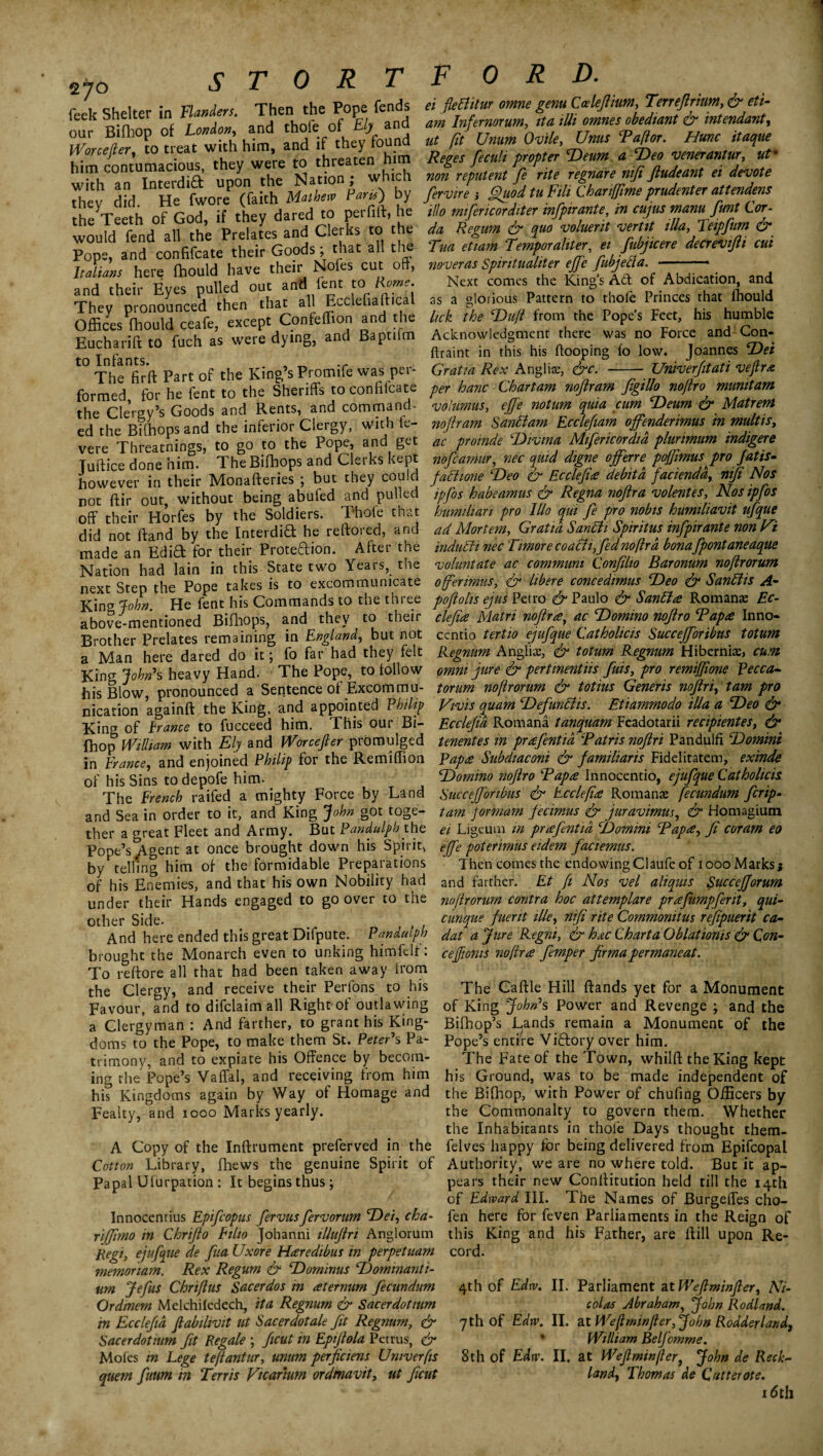 2*o STORTF OR D. feck Shelter in Handers. Then the Pope fends « fleBitur omne genuCalejimm, Terreflmm &et,- our Bifhop *t LfJon and ^ ^ ^ ^ ft** him contumacious thly were to threaten him Reges fit* propter <Deum a Veo vmermtur ut- him contumacious, y Nation . which non reputent fe rite regnare mfi ftudeant ei devote rtev did 1 He fwore (faith Mother Paris) by firvire ; Sluod tu Fill Chan/fime prudente, atlendens the Teeth of God, if they dared to perfift, he illo m.fencord.ter mfptrante, in cujusmam fmt Lor- the 1 eetn or uoo, J clerks to the da Regum & quo voluent verm ilia, Teipfum & Po°pU and'confifcate^theV^Goods; that ail the Tua eLm Tester, ei ^icere decrevifl, cui Italians here (hould have their Nofes cut off, noveras Spiritual,ter effe Jubjelfa. - and their Eyes pulled out and lent to Rome. They pronounced then that all Eccleftafttcal Offices (hould ceafe, except Confeffion and the Eucharift to fuch as were dying, and Baptilm to Infants. , „ .r The fir ft Part of the King s Promife was pei- formed for he fent to the Sheriffs to conhlcate _ rn 1 . _ J ^z-v rl n fl as a Next comes the King’s Act of Abdication, and glorious Pattern to thofe Princes that (hould lick the Duft from the Pope’s Feet, his humble Acknowledgment there was no Force and Con- ftraint in this his (looping fo low. Joannes ’Dei Gratia Rex Anglia;, &c. - Uriiverfitati veftr* - He lcut tu tllo __ Per hanc Chartam nojlram figillo no/lro munitam thTciersv’sfoods' and Rents, and command- columns, effe notum quia cum Deum & Matrem ed the Bilhops and the inferior Clergy, with fe- nojlram Santtam Ecclefiam offendermus in multis, vere Threatnings, to go to the Pope, and get ac proinde Divina Mifincordid plimmum indigere Tuilice done him. The Bifhops and Clerks kept nofeamur, nec quid dtgne offers poffimus pro Jatis- however in their Monafteries ; but they could fattune Deo & Ecclefi* debita facienda, mji Nos not ftir out without being abufed and pulled jpfis habeamus & Regna nojlra volentes, Nosipjos off their Horfes by the Soldiers. Thofe that humihan pro lllo c^ui fe pro nobis humihavit ufque did not ftand by the Interdid he reftored, and ad Mortem, Gratia Santti Spirit us infpirante non Ni made an Edifi: for their Protection. After the indutti nec Timorecoatti, fednoftra bonafpontaneaque Nation had lain in this State two Years, the voluntate ac commum Conflio Baronum noftrorum next Step the Pope takes is to excommunicate offerimus, & libere concedimus Deo & Santtis A- King fohn He fent his Commands to the three poftolis ejus Petro & Paulo & Santt* Romanae Ec- above-mentioned Bifhops, and they to their clef* Matn noftra, ac Domino noftro Tap* Inno- Brother Prelates remaining in England, but not ccntio tertio ejufque Catholicis Succefforibus totum a Man here dared do it; fo far had they felt Regnum Anglia;, & totum Regnum Hibernia;, cum King John's heavy Hand. The Pope, to follow omni jure & pertmentus fms, pro remijfione Pecca- his Blow pronounced a Sentence of Excom mu- tor urn noftrorum & totius Generis noftri, tarn pro nication a^ainft the King, and appointed Philip Vivis quam Defunttis. Etiammodo ilia a Deo & King of trance to fucceed him. This our Bi- Eccleftd Romana tanquam Feadotarii recipientes, & fhop William with Ely and Worcefter promulged tenentes in prafentia Tatris noftri Pandulfi Domini in France, and enjoined Philip for the Remiffion Rap* Subdiaconi & jamiliaris Fidelitatem, exinde of his Sins todepofe him. Domino noftro Tap* Innocentio, ejufque Cathoheis The French raifed a mighty Force by Land Succefforibus & Ecclefi* Romana; fecundum firip- and Sea in order to it, and” King John got toge- tam pormam jecimus & juravimm, & Homagium ther a great Fleet and Army. But Pandulph the ei Ligeum in prafntid Domini Tap*, ft coram eo Pope’s Agent at once brought down his Spirit, effe poterimus eidem faciemus. by telling him of the formidable Preparations Then comes the endowing Claufe of iooo Marks $ of his Enemies, and that his own Nobility had and farther. Ft [i Nos vel aliquis Succefforum under their Hands engaged to go over to the noftrorum contra hoc attemplare prafumpferit, qui- other Side. cunque fuent ille, mfi rite Commonitus refpuerit ca- And here ended this great Difpute. Pandulph dat a Jure Regni, & hac Charta Oblatioms & Con- brought the Monarch even to unking himfelt: cejjionis noftr* fimper firmapermaneat. To reftore all that had been taken away trom the Clergy, and receive their Perfons to his The Caftle Hill (lands yet for a Monument Favour, and to difclaim all Righrof outlawing 0f King John's Power and Revenge ; and the a Clergyman: And farther, to grant his King- Bifhop’s Lands remain a Monument of the doms to the Pope, to make them St. Peter's Pa- Pope’s entire Viftory over him. trimony, and to expiate his Offence by becom- The Fate of the Town, whilft the King kept ing the Pope’s Vaffal, and receiving from him his Ground, was to be made independent of his Kingdoms again by Way of Homage and the Bifhop, with Power of chufing Officers by n * ^ A/Tarlrc Fpsirlu thp Cnm mnnQ If \/ fn afurprn rhpm W h t* V* ^ •« Fealty, and iooo Marks yearly. A Copy of the Inftrument preferved in the Cotton Library, fhews the genuine Spirit of Papal Ulurpation : It begins thus; Innocentius Epifiopus fervusfervorum Dei, cha- rijfrno in Chrifto Filio Johanni ilhijtri Anglorum Regi, ejufque de fiia Uxore H*redibus in perpetuam memoriam. Rex Regum & Dominus Dominanti- im Jefus Chriftus Sacerdos in *termim fecundum Ordmem Melchhedech, it a Regnum & Sacerdotmm in Eccleftd ftabihvit ut Sacerdotale fit Regnum, & Sacerdotmm fit Regale ; ftcut in Epijtola Petrus, dr Mofes in Lege tefiantur, mum perftciens Umverfis quern futim m Terris Vtcarium ordmavit, ut ftcut — £ z - - -— —- — - - - w the Commonalty to govern them. Whether the Inhabitants in thofe Days thought them- felves happy for being delivered from Epifcopal Authority, we are no where told. But it ap¬ pears their new Conllitution held till the 14th of Edward III. The Names of Burgeffes cho- fen here for feven Parliaments in the Reign of this King and his Father, are ilill upon Re¬ cord. 4th of Edw. II. Parliament attVeftminfter, Ni¬ colas Abraham, John Rodland. 7 th of Edw. II. at We ft mm [ter, John Rodder l and, ' William Belfomme. 8th of Edw. II. at Weft min (ter, John de Reek- land, Thomas de Qutterote. 16th