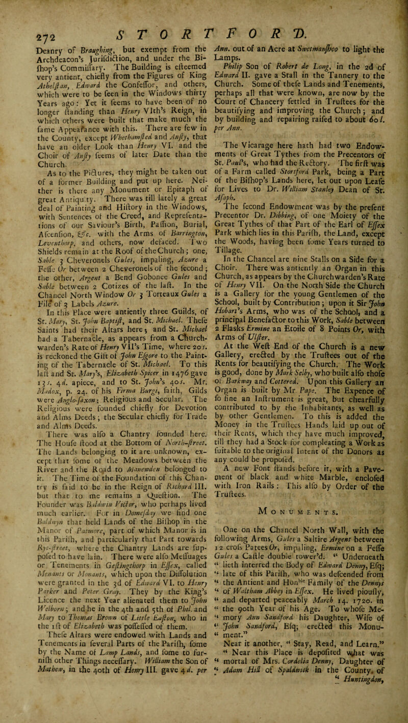 272 Deanry of Braughing, but exempt from the Archdeacon’s Jurifdidion, and under the Bi- fhop’s Commiflary. The Building is efteemed very antient, chiefly from the Figures of King Athelflan, Edivard the Confeflor, and others, which were to be feen in the Windows thirty Years ago : Yet it feems to have been of no longer ftanding than Henry Vlth’s Reign, in which others were built that make much the fame Appearance with this. There are few in the County, except Wbetbamjled and Anfty, that have an older Look than Henry VI. and the Choir of Anjly feems of later Date than the Church. As to the Pictures, they might be taken out of a former Building and put up here. Nei¬ ther is there any Monument or Epitaph of great Antiquity. There was till lately a great deal of Painting and Hiftory in the Windows, with Sentences of the Creed, and Reprefenta- tions of our Saviour’s Birth, Palhon, Burial, Afcenfion, &'c. with the Arms of Barrington, Leventhorp, and others, now defaced. Two Shields remain at the Roof of the Church; one, Sable 3 Cheveronels Gules, impaling, Azure a Feife Or between 2 Cheveronels of the fecond ; the other, Argent a Bend Gobonee Gules and Sable between 2 Cotizes of the laft. In the Chancel North Window Or 3 Torteaux Gules a File* of 3 Labels Azure. In this Place were antiently three Guilds, of St. Mary, St. John Baptift, and St. Michael. Thefe Saints'had their Altars here 3 and St. Michael had a Tabernacle, as appears from a Church¬ warden’s Rate of Henry VII’s Time, where 20/. is reckoned the Gift of John EJgore to the Paint¬ ing of the Tabernacle of St. Michael. To this lafl and St. Mary's, Elizabeth Spicer in 1476 gave 13s. <\d. apiece, and to St. John's 40J. Mr. Madox, p. 24. of his Firma Burgi, faith, Gilds were Anglo-faxon; Religious and Secular. The Religious were founded chiefly for Devotion and Alms Deeds; the Secular chiefly for Trade and Alms Deeds. There was alfo a Chantry founded here. The Houfe flood at the Bottom of North-ftreet. The Lands belonging to it are unknown, ex¬ cept that fome of the Meadows between the River and the Road to Manewden belonged to it. The Time of the Foundation of chis Chan¬ try is fa id to be in the Reign of Richard III. but that to me remains a Queftion. The Founder was Baldwin Vitlor, who perhaps lived much earlier. For in Domefday we find one Baldwyn that held Lands of the Biihop in the Manor of Patmore, part of which Manor is in this Parilh, and particularly that Part towards Rye-jlreet, where the Chantry Lands are fup- poied to have lain. There were alfo Meifuages or Tenements in Gejlingthorp in EJJex, called Menants or Monants, which upon the DilTolution were granted in the 3d of Edward VI. to Henry Parker and Peter Gray. They by the King’s Licence the next Year alienated them to John Welborn; and he in the 4th and 5th of Phil, and Mary to Thomas Brown of Little Eafion, who in the 1 ft of Elizabeth was poflefled of them. Thefe Altars were endowed with Lands and Tenements in feveral Parts of the Parifh, fome by the Name of Lamp Lands, and lome to fur- nifh other Things neceflary. William the Son of Mathew, in the 40th of Henry III. gave 4d. per Ann. out of an Acre at Swetmanjhoo to light the Lamps. Philip Son of Robert de Long, in the 2d of Edward II. gave a Stall in the Tannery to the Church. Some of thefe Lands and Tenements, perhaps all that were known, are now by the Court of Chancery fettled in Truftees for the beautifying and improving the Church; and by building and repairing raifed to about 601. per Ann. The Vicarage here hath had two Endow¬ ments of Great Tythes from the Precentors of St. Paul's, who had the ReCtory. The firft was of a Farm called Stortford Park, being a Part of the Bifhop’s Lands here, let out upon Leafe for Lives to Dr. William Stanley Dean of St. Afaph. The fecond Endowment was by the prefent Precentor Dr. Dibbing, of one Moiety of the Great Tythes of that Part of the Earl of EJfex Park which lies in this Parifb, the Land, except the Woods, having been fome Years turned to Tillage. In the Chancel are nine Stalls on a Side for a Choir. There was antiently an Organ in this Church, as appears by the Churchwarden’s Rate of Henry VII. On the North Side the Church is a Gallery for the young Gentlemen of the School, built by Contribution ; upon it Sir John Hobart's Arms, who was of the School, and a principal Benefactor to this Work, Sable between 2 Flasks Ermine an Etoile of 8 Points Or, with Arms of Ulfier. At the Weft End of the Church is a new Gallery, ereCted by the Truftees out of the Rents for beautifying the Church. The Work is good, done by Mark Selby, who built alfo thofe of Barkway and Cottered. Upon this Gallery an Organ is built by Mr. Pape. The Expence of fo fine an Inftrument is great, but chearfully contributed to by the Inhabitants, as well as by other Gentlemen. To this is added the Money in the Truftees Hands laid up out of their Rents, which they have much improved, till they had a Stock for compleating a Work as fuitable to the original Intent of the Donors as any could be propofed. A new Font ftands before it, with a Pave¬ ment of black and white Marble, enclofed with Iron Rails : This alfo by Order of the Truftees. Monuments. One on the Chancel North Wall, with the following Arms, Gules a. Saltire Argent between 12 crofs Patees Or, impaling, Ermine on a Feffe Gules a Caftle double tower’d. “ Underneath “ lieth interred the Body of Edward Denny, Efq; “ late of this Parilh, who was defeended from “ the Ancient and Honble Family of the Dennys “ of Waltham Abbey in Effex. He lived pioufly, “ and departed peaceably March 14. 1720. in “ the 90th Year of his Age. To whofe Me- ‘‘ mory Ann Sandjord his Daughter, Wife of “ John Sandford, Efq; ereded this Monu- u ment.” Near it another, “ Stay, Read, and Learn.” “ Near this Place is depofited \%hat was “ mortal of Mrs. Cordelia Denny, Daughter of Adam Hill of Spaldwick in the County, of “ Huntingdon,