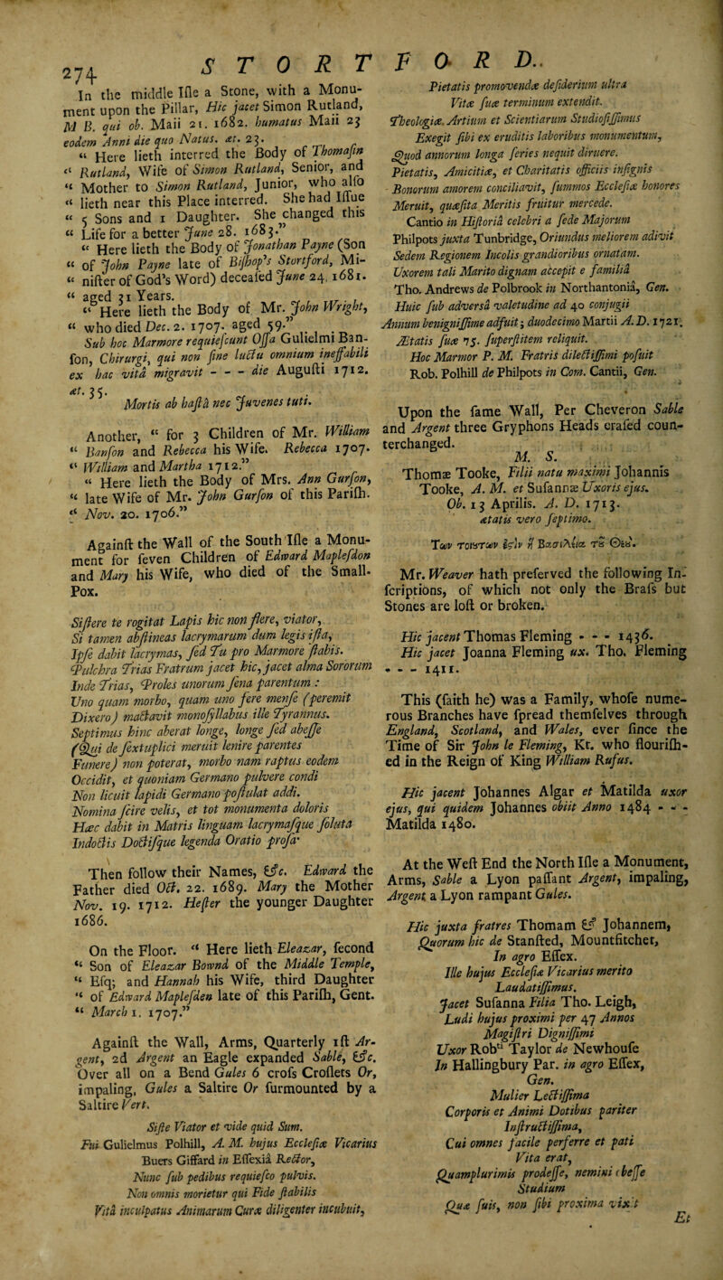 274 In the middle Ifle a Stone, with a Monu¬ ment upon the Pillar, Hie jacet Simon Rutland, M B. qui oh. Maii 21. 1682. bimat us Man 23 eodem Ann 1 die quo Natus. ai. 23. it Here lieth interred the Body of Thomajin “ Rutland, Wife of Simon Rutland, Senior, and “ Mother to Simon Rutland, Junior, who alio “ lieth near this Place interred. She had Iffue « Sons and 1 Daughter. She ^changed this « Life for abetter jf«»e 28. 1685.” “ Here lieth the Body of Jonathan Payne (Son “ of John Payne late of Bijhofs Stortford, Mi¬ tt nifterof God’s Word) deceafed June 24,1681. “ aged 21 Years. , ^ , _.y . , “Here lieth the Body of Mr .John Wright, “ who died Dec. 2. 1707..--aged 59. Sub hoc Mar more requiejeunt Ojja Guhelmi Ban- fon, Chirurgi, gr*i ineffabili ex hac vita migravit - - - die Augufti iqi2. Piet at is promo-vendee defideriura ultra Vitae /uce terminum extendit. tfbeologice. Artium et Scientianm Studiofiffwms Exegit fibi ex eruditis laboribus monumentum, Quod annorum longa feries nequit diruere. Pietatis, Amicitice, et Charitatis officiis infignis ■ Bonoruni amorem conciliavit, fummos Ecclefix honores Meruit, queefita Meritis fruitur mercede. Cantio in Hijlorid eelebri a fede Majorum Philpots juxta Tunbridge, Oriundus meliorem adivit Sedem Regionem Incolis grandioribus ornatam. Uxorem tali Marito dignam atcepit e familid Tho. Andrews de Polbrook in Northantonia, Gen. Huic /lib adversd valetudine ad 40 conjugii Annum benignijjime adfuit duodecimo Martii A. D. 1721. Mat is [uce 75. fuperftitem reliquit. Hoc Marmor P. M. Fratris dilettiflimi pofuit Rob. Polhill de Philpots in Com. Cantii, Gen. at. 2 5. Mortis ab hajlh nec Juvenes tutt. Another, “ for 3 Children of Mr. William “ Banfon and Rebecca his Wife. Rebecca 1707. “ William and Martha 1712” « Here lieth the Body of Mrs. Ann Gurfon, “ late Wife of Mr. John Gurfon of this Parifh. ‘‘ Nov. 20. 1706.” Upon the fame Wall, Per Cheveron Sable and Argent three Gryphons Heads erafed coun- terchanged. HI s. Thoms Tooke, Filii natu maxim Johannis Tooke, A. M. et Sufanns Uxor is ejus. Ob. 13 Aprilis. A. D. 171$. tetatis vero feptimo. Againft the Wall of the South Ifle a Monu¬ ment for feven Children of Edward Maplefdon and Mary his Wife, who died of the Small- Pox. Stftere te rogitat Lapis hie non fere, viator, Si tamen abjlineas lacrymarum dum legis if a, Jpfe dabit lacrymas, fed T’u pro Marmore ftabis. epulchra frias Fratrum jacet hie, jacet alma Sororum Inde if Has, Proles unorum fena parentum : Uno quam morbo, quam uno fere menfe (peremit Dixero) maBavit monofyllabus ille tyrannies. Septimus hinc aberat longe, longe fed abeffe (Qm de fextuplici meruit lenire parentes Funere) non poterat, morbo nam raptus eodem Occidit, et quoniam Germano pulvere condi Non licuit lapidi Germano pofulat addi. Nomina feire velis, et tot monumenta doloris Hate dabit in Matris linguam lacrymafque foluta Indottis Doftifque legenda Oratio profa' Then follow their Names, £$c. Edward the Father died Oft. 22. 1689. Mary the Mother Nov. 19. 1712. He (ter the younger Daughter 1686. On the Floor. a Here lieth Eleazar, fecond «« Son of Eleazar Bownd of the Middle Temple, “ Efq; and Hannah his Wife, third Daughter “ of Edward Maplefden late of this Parilh, Gent. “ March 1. 1707.” Againft the Wall, Arms, Quarterly ift Ar¬ gent, 2d Argent an Eagle expanded Sable, fc. Over all on a Bend Gules 6 crofs Croflets Or, impaling, Gules a Saltire Or furmounted by a Saltire Vert. Sifte Viator et vide quid Sum. Fui Gulielmus Polhill, A. M. hujus Ecclefix Vicarius Buers Giffard in Effexia Re8;or. Nunc [ub pedibus requiefco pulvis. Non omnis morietur qui Fide Jiabilis Vita inculpatus Animarum Curx diligenter incub nit. Tu>v wowroev Isdv Baai/\ucc wS 0£b. Mr. Weaver hath preferved the following In- feriptions, of which not only the Brafs but Stones are loft or broken. Hie jacent Thomas Fleming - * - 1436. Hie jacet Joanna Fleming ux. Tho. Fleming - - - 1411. This (faith he) was a Family, whofe nume¬ rous Branches have fpread themfelves through England, Scotland, and Wales, ever fince the Time of Sir John le Fleming, Kt. who flourifh- ed in the Reign of King William Rufus. Hie jacent Johannes Algar et Matilda uxor ejus, qui quidem Johannes obiit Anno 1484 - - - Matilda 1480. At the Weft End the North Ifle a Monument, Arms, Sable a Lyon paffant Argent, impaling, Argent a Lyon rampant Gules. Hie juxta fratres Thomam tf Johannem, Quorum hie de Stanfted, Mountfitchet, In agro Effex. Ille hujus EcclefiA Vicarius merito Laudatiffimus. Jacet Sufanna Filia Tho. Leigh, Ludi hujus proximi per 47 Annos Magijlri Dignijjimi Uxor Rob*1 Taylor de Newhoufe Jn Hallingbury Par. in agro Effex, Gen. Mulier Letfijfima Corporis et Animi Dotibus par iter lnfiruttiffima, Cui omnes facile perferre et pati Vita erat, Quamplurimis prodejfe, nemini (bejfe Studium Qua fuis, non fibi proxima vix't Et