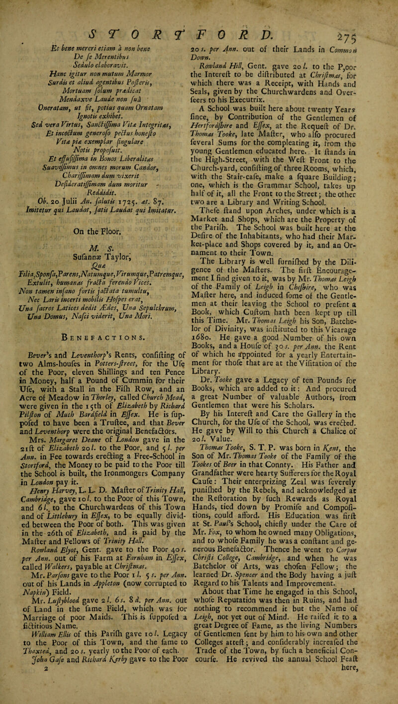 S T 0 R T F 0 R D. Et bene mereri etiam a non bene De fe Merentibus Sedulo elaboravit. Hanc igitur non mutum Marmor Surdis et aliud agentibus Pofieris, Mortuam folum pradicat Mendaxve Laude non fud Oner at am, ut fit, potius qaam Ornatam Jgnotis exhibet. Sed vera Virtue, Sanctijjima Vita Integrity, Et incottum generofo pectus honefio Vita pia exemplar (ingulare Notis propofuit. Et efiufijjima in Bonos Liberal it as SuaviJJimus in omnes morum Candor, Chariffimam dum vixerit Deftderatifjimam dum moritur - Reddidit. Ob. 20 Julii An. falutis 1725. at. 87. Imitetur qui Laudat, jatis Laudat qui Imitatur. On the Floor. M.S. Sufannae Taylor, Qua Filia,Sponfa, Parens, Natumque, Virumque, Patremque, Extulit, humanas fratfa ferendo Vices. Non tamen infano fortis jaffata tumultu, Nec Laris incerti mobilis Hofpes erat, Una facros Latices dedit Aides, Una Sepulchrum, Una DomuSj Nafci viderit, Una Mori. Benefactions. Bever*s and Leventhorp's Rents, confifting of two Alms-houfes in Potters-fireet, for the Ufe of the Poor, eleven Shillings and ten Pence in Money, half a Pound of Cummin for their Ufe, with a Stall in the Filh Row, and an Acre of Meadow in Thorley, called Church Mead, were given in the 15th of Elizabeth by Richard Pilfion of Much Bardf eld in Ejfex. He is fup- pofed to have been a Truftee, and that Bever and Leventhorp were the original Benefa&ors, Mrs. Margaret Deane of London gave in the 21 ft of Elizabeth 20/. to the Poor, and 5 /. per Ann. in Fee towards ere&ing a Free-School in Stortford, the Money to be paid to the Poor till the School is built, the Ironmongers Company in London pay it. Henry Harvey, L. L. D. Mafter of Trinity Hall, Cambridge, gave 101. to the Poor of this Town, and 61.% to the Churchwardens of this Town and of Littlebury in Ejjex, to be equally divid¬ ed between the Poor of both. This was given in the 26th of Elizabeth, and is paid by the Mafter and Fellows of Trinity Hall. Rowland Elyot, Gent, gave to the Poor 40 s. per Ann. out of his Farm at Earnham in Ejfex, called Walkers, payable at Chrifimas. Mr. Parfons gave to the Poor 1 /. 5 s. per Ann. out of his Lands in Appleton (now corrupted to Napkinj Field. Mr. Lujlyblood gave 2 l, 6 s. 8 d. per Ann. out of Land in the fame Field, which was for Marriage of poor Maids. This is fuppofed a fictitious Name. William Ellis of this Parifh gave 10/. Legacy to the Poor of this Town, and the fame to Thaxted, and 20 s. yearly to the Poor of each. John Gafe and Richard Kjrby gave to the Poor 275 2os. per Ann. out of their Lands in Common Down. . Rowland Hill, Gent, gave 20 l. to the P,oor the Intereft to be diftributed at Chrifimas, for which there was a Receipt, with Hands and Seals, given by the Churchwardens and Over- feers to his Executrix. A School was built here about twenty Years fince, by Contribution of the Gentlemen of Hertfordjhire and Ejfex, at the Requeft of Dr. Thomas Tooke, late Mafter, who alfo procured feveral Sums for the compleating it, from the young Gentlemen educated here. It ftands in the High-Street, with the Weft Front to the Church-yard, confifting of three Rooms, which, with the Stair-cafe, make a fquare Building; one, which is the Grammar School, takes up half of it, all the Front to the Street; the other two are a Library and Writing School. Thefe ftand upon Arches, under which is a Market and Shops, which are the Property of the Parifh. The School was built here at the Defire of the Inhabitants, who had their Mar¬ ket-place and Shops covered by it, and an Or¬ nament to their Town. The Library is well furnifbed by the Dili¬ gence of the Mafters. The firft Encourage¬ ment I find given to it, was by Mr. Thomas Leigh of the Family of Leigh in Chefhire, who was Mafter here, and induced fome of the Gentle¬ men at their leaving the School to prefent a Book, which Cuftom hath been kept up till this Time. Mr. Thomas Leigh his Son, Batche¬ lor of Divinity, was inftituted to this Vicarage 1680. He gave a good Number of his own Books, and a Houfe of 30 s. per Ann. the Rent of which he Appointed for a yearly Entertain¬ ment for thofe that are at the Vifitation of the Library. Dr. Tooke gave a Legacy of ten Pounds for Books, which are added to it: And procured a great Number of valuable Authors, from Gentlemen that were his Scholars. By his Intereft and Care the Gallery in the Church, for the Ufe of the School, was ereffed. He gave by Will to this Church a Chalice of 20/. Value. Thomas Tooke, S. T. P. was born in JQent, the Son of Mr. Thomas Tooke of the Family of the Tookes of Beer in that County. His Father and Grandfather were hearty Sufferers for the Royal Caufe: Their enterprizing Zeal was feverely punilhed by the Rebels, and acknowledged at the Reftoration by fuch Rewards as Royal Hands, tied down by Promife and Compofi- tions, could afford. His Education was firft at St. Paul's School, chiefly under the Care of Mr. Fox, to whom he owned many Obligations, and to whofe Family he was a conftant and ge¬ nerous Benefa&or. Thence he went to Corpus Chrifii College, Cambridge, and when he was Batchelor of Arts, was chofen Fellow; the learned Dr. Spencer and the Body having a juft Regard to his Talents and Improvement. About that Time he engaged in this School, whofe Reputation was then in Ruins, and had nothing to recommend it but the Name of Leigh, not yet out of Mind. He raifed it to a great Degree of Fame, as the living Numbers of Gentlemen fent by him to his own and other Colleges atteft; and confiderably increaled the Trade of the Town, by fuch a beneficial Con- courfe. He revived the annual School Feaft here,