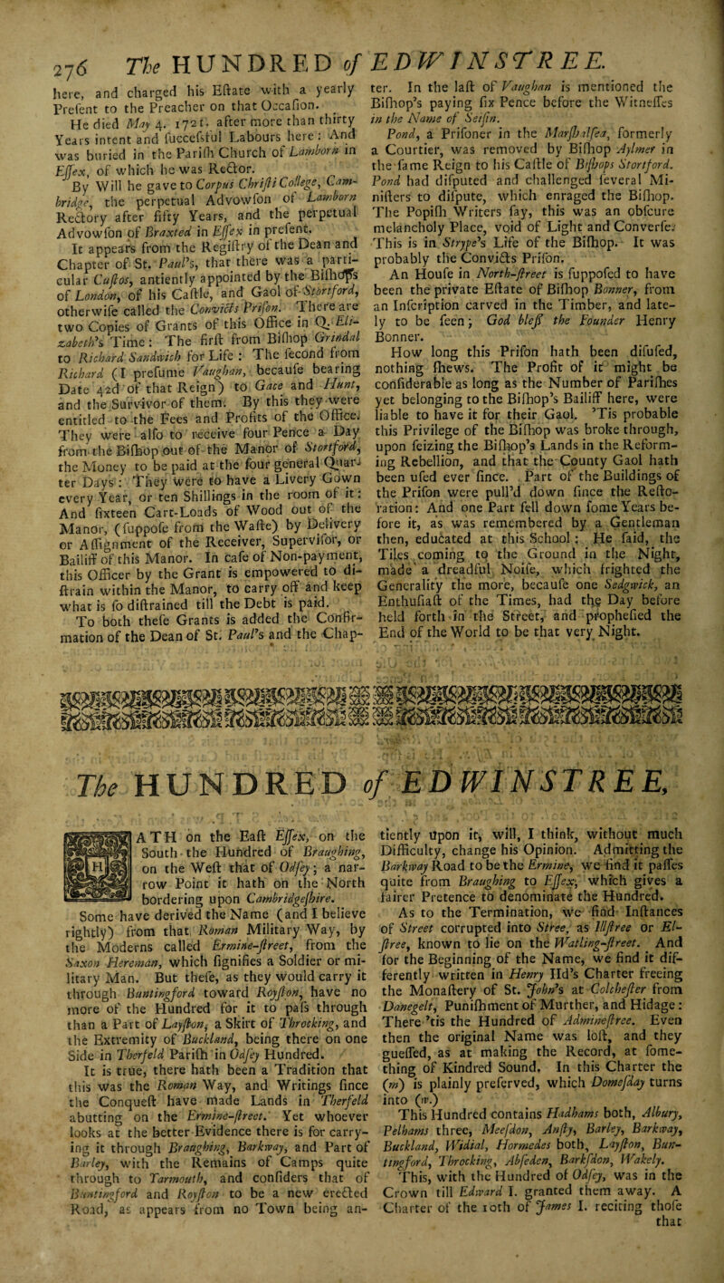 2-j6 Tie HUNDRED of here, and charged his Eftate with a yearly Prefent to the Preacher on that Occafion. He died May 4. 1721. after more than thirty Years intent and fuccefsful Labours here : And was buried in the Pariffi Church of Lamborn in Ejfex, of which he was Rector. By Will he gave to Corpus Chr ift i College, Cam-• bridge the perpetual Advowfon ol Lamborn Reaory after fifty Years, and the perpetual Advowfon of Braxted in Ejfex in prefent. It appears from the Regiftry oi the Dean and Chapter of St. Paul’s, that there was a parn- cular Cuftos, antiently appointed by the Billidps 0 {London, of his Caftle, and Gaol of -Startford, otherwife called the Convicts Prifon. Theteat e two Copies of Grants of this Office in Q:'Eli¬ zabeth’ s Time : The firft from Bifhop Grin dal to Richard Sandwich for Life : The fecond from Richard (I prefume Vaughan, becaufe bearing Date 42ft'of that Reign) to Gace and Hunt, and the Survivor of them. By this they were entitled to-the Fees and Profits of the Office. They were alfo to receive four Pence a Day from the Bifhop out of the Manor of Stanford, the Money to be paid at the four general Quar¬ ter Days : They were to have a Livery Gown every Year, or ten Shillings in the room of it. And fixteen Cart-Loads of Wood out of the Manor, (fuppofe from the Wafte) by Delivery or Alignment of the Receiver, Supervifor, or Bailiff of this Manor. In cafe of Non-payment, this Officer by the Grant is empowered to di- ffcrain within the Manor, to carry off and keep what is fo diftrained till the Debt is paid. To both thefe Grants is added the Confir¬ mation of the Dean of St. Paul’s and the Chap- EDPFINSTR EE. ter. In the laft of Vaughan is mentioned the Bifhop’s paying fix Pence before the Witneffcs in the Name of Seifin. Pond, a Prifoner in the MarfJaalfea, formerly a Courtier, was removed by Bifbop Aylmer in the fame Reign to his Caftle of Bijhops Stortford. Pond had difputed and challenged feveral Mi- nifters to difpute, which enraged the Bifbop. The Popifh Writers fay, this was an obfeure melancholy Place, void of Light and Converfe? This is in Strype’s Life of the Bifhop. It was probably the Convi&s Prifon. An Houfe in North-ftreet is fuppofed to have been the private Eftate of Bifhop Bonner, from an Infcription carved in the Timber, and late¬ ly to be feen; God blefl the Founder Henry Bonner. Plow long this Prifon hath been difufed, nothing fhews. The Profit of it might be confiderable as long as the Number of Parifhes yet belonging to the Bifhop’s Bailiff here, were liable to have it for their Gaol. ’Tis probable this Privilege of the Bifhop was broke through, upon feizing the Bifbop’s Lands in the Reform¬ ing Rebellion, and that the County Gaol hath been ufed ever fince. Part of the Buildings of the Prifon were pull’d down fince the Refto- ration: And one Part fell down fome Years be¬ fore it, as was remembered by a Gentleman then, educated at this School: He Paid, the Tiles coming to the Ground in the Night, made' a dreadful Noife, which frighted the Generality the more, becaufe one Sedgwick, an Enthufiaft of the Times, had the Day before held forth in the Street, and prophefied the End of the World to be that very Night. V a \J ' > i J 1 ' A 4 ' * * ’ *1, j • ' ' 1 f / - •* * ' 4 c _ - x i* The HUNDRED of EDWINSTREE ATH on the Eaft Ejfex, on the South the Hundred of Braughing, on the Weft that of Odfey; a nar¬ row Point it hath on the North bordering upon Cambridgefhire. Some have derived the Name (and I believe rightly) from that, Roman Military Way, by the Moderns called Ermine-fireet, from the Saxon Bereman, which fignifies a Soldier or mi¬ litary Man. But thefe, as they would carry it through Buntingford toward Royjlon, have no more of the Plundred for it to pafs through than a Part of Layftoni a Skirt of Throcking, and the Extremity of Buckland, being there on one Side in Tberfeld Parifh in Odfey Hundred. It is true, there hath been a Tradition that this was the Roman Way, and Writings fince the Conqueft have made Lands in Therfeld abutting on the Ermtne-flreet. Yet whoever looks at the better Evidence there is for carry¬ ing it through Braughing, Barkway, and Part of Barley, with the Remains of Camps quite through to Barmouth, and confiders that of Buntingford and Royfton to be a new erefted Road, as appears from no Town being an¬ tiently Upon it, will, I think, without much Difficulty, change his Opinion. Admitting the Barkway Road to be the Ermine, we find it paffes quite from Braughing to Ejfex, which gives a fairer Pretence to denominate the Hundred. As to the Termination, we find Inftances of Street corrupted into Stree, as lllflree or El- free, known to lie on the Watling-Jlreet. And for the Beginning of the Name, we find it dif¬ ferently written in Henry lid’s Charter freeing the Monaftery of St. John’s at Colchejter from Dane gelt, Punifhment of Murther, and Hidage : There ’tis the Hundred of Admineflree. Even then the original Name was loft, and they gueffed, as at making the Record, at fome- thing of Kindred Sound. In this Charter the (m) is plainly preferved, which Domefday turns into (w.) This Hundred contains Hadhams both, Albury, Pelhams three, Meefdon, Anfly, Barley, Barkway, Buckland, Widial, Hormedes both. Lay/ton, Bun¬ ting ford, Throcking, Abfeden, Bar kfdon, Wakely. This, with the Hundred of Odfey, was in the Crown till Edward 1. granted them away. A Charter of the 10th oi James 1. reciting thofe that