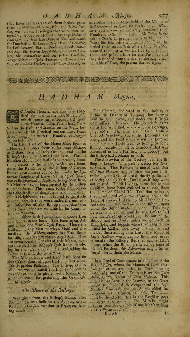 that have had a Grant of them, before, gives them to William Whitmore, Efq; and Jofeph Her- don, with all the Privileges that were ever en¬ joyed by Abbey or Hofpital, by any Duke of Lane after, by John late Duke of Northumberland, the Dutchefs of Richmond, Robert Earl of Leicester, Earl of Rutland, Earl of Pembroke, Lord Clinton and Say, Sir Francis Englefeld, Sir Robert Lam¬ bert, Sir Marmaduke and Sir Robert Con ft able, George Salter and John Williams, or Thomas Caw- Jion, or Richard Dackers and William Dackers, or any other Perfon, to be held of the Manor of East Greenwich in Kjnt, by Fealty only. IVhii- more and Verdon immediately conveyed thefe Hundreds to Sir Julius C afar. Sir J a lists in the 9th of Charles I. granted them to his Son Sir' John ; Sir John left them to his Son John; he fettled them on his Wife Alice ; they in 1662. granted them to Arthur Earl of Effex and his Heirs, and paffed a Fine for that Purpofe; and they defeended from the Earl to the Right Ho¬ nourable William, the prefect Earl of Effex. . [**xft.** (•<*%&« * ft. H A D H A M Magna, N London Diocefe, and Edwinflree Hun¬ dred, ftands upon the little Stream Jfh, which comes to it Southward from Little Hadham. This Parifh hath Start- ford on the Eaft, and Standon on the Weft, be¬ tween which this Hundred runs out into a Point determining here with the Hundred of Braagb- rag on both Sides. The latter Part of the Name Ham, fgnifies a Houfe ; the other feems to be from Hadian, to Ordain, to give Holy Orders, and fo the iilhop’s Houfe, who was Lord here. The old Manfion Houfe flood Eaft of the prefent, fome- thing nearer to the River, which was fome- times the Refidence of the Bifhop of London. From hence Edmond Son of Owen Fudor by Kj* tharine Daughter of Charles VI. King of France, was called Edmond of Hadham, being born, here, his Mother having been invited by the Bifhop to refide here. This feems ;to be the Reafon that the JRedor of this Parifh, and fome other of his Neighbours, are not fubjed to the Arch¬ deacon, becaufe they were under the, immedi¬ ate Infpedion of the Bifhop; not that’.this holds for all that are vifitable by his Commif- fary in Part thus. , The Bifhop hath Ju.rifdi&ion of Court Leet and Court Baron here. The Fines upon Ad- miffipffiare one Year’s Quit Rent. There is a Cuftom, if any Man marries a Maid .^ind dies inteftate, the Widow .enjoys her Free Bench for Life, and after her thryoupgeft Son. Here are feven Reeves Tenants of this Manor, >yho are to colled the Bifhop’s Quit Rents, receiv¬ ing for their Pains 2/. 6 s. 8 d„ and taking the ' Office in their Order for a Year. The Manor Houfe and Land hath been for Tome Years demifed uponLeafe : Felix Calvert, Efq; is prefent PofMor. The Bifhop, as ufu- aily, referves to himjfelf the Liberty of coming to refide at it, if he pleafe, with Notice to be given in Form for preferving the Grafs, &c. lor his Hprfes. The Manor of theRecfory, Was given from the Bifhop’s Manor after the Church was built for the Support of the Redor. Domefdaj mentions a Presbyter hav¬ ing Lands here* The Church, dedicated to St. Andrew, h within the Deanry of Braugbing, but exempt from the Archdeacon, and under the Bifhop’s Commiflary in Partibus. The Founder’s Arms are at the Weft End, - - — feven Lozenges, 3, 3, and 1. The fame are in Little Hadham Chancel Window; there the Lozenges are Gales, and the Field - - - - with a Bordure ------- Thefe feem to belong to fome Bifhop, becaufe it muft be fomebody that was concerned in both Parifhes, and nobody but the Bifhop had a Manor in both. The Advowfon of the Redory is in the Bi¬ fhop of London : The prefent Redor Mr. Fran¬ cis Stanley. This Redory is united with that of Little Hadham, and requires biit^one Infti- tution ; yet all Offices are diftindly performed at both ; and all Parifh Duties, as if they were not related. THefe Livings, according to the Regiftry, have been collated to as one, fince the Time of Edward III. Tradition makes it, that Baud Lord of Little Hadham about the Time of Edward I. gave up his Right of Pre- fentation in Little Hadham to the Bifhop, upon which the Bifhop made them one. This may be true, and yet we muft be at a Lofs to find how the Patronage could ever be out of the Bifhop, and in Baud; unlefs we go back to King John, and fuppofe when that King demo- lifhed his Caftle, took away his Lands* and divided them amongft the Laity, that Manor of Little Hadham was given to Baud, and never reftored to the Bifhop : But that in Edw. Xlld’s Time, when the Bifhop gathered up fome of his loft Feathers, this Advowfon might be re¬ ftored him without the Manor. In a Deed of Conveyance in Pofleflion of the Earl of Effex, where the Manors, of Little Had- ham and .others are fettled in Truft, bearing Date 1483. one of the Truftees is written John Aldin. Clerk, Rector of Great Hadham. This might .be an Error in the Lawyer, or the Great might be fuppofed to comprehend the Lefs„ Neither Elambard1$ nor Alban’s, the oldeft In¬ fer ip t ions in the Church, call it fo. This Aldin muft be the Redor that in the Regiftry goes for Alejn alias Kjrver. The Miftake might happen from the Cuftom of one Man’s writing all the Witneffes Names. B b b b irt