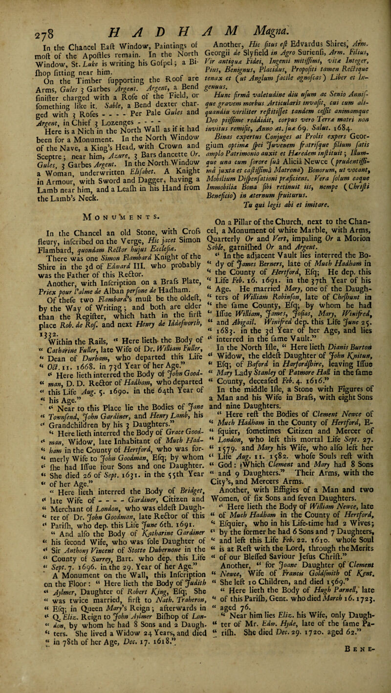 In the Chancel Eaft Window, Paintings of moft of the Apoftles remain. In the North Window, St. Luke is writing his Gofpel; a Bi- Ihop fitting near him. On the Timber fupporting the Root are Arms, Gules 3 Garbes Argent. Argent, a Bend flnifter charged with a Rofe of the Field, 01 fornething like it. Sable, a Bend dexter chai- ged with 3 Rofes - - - - Per Pale Gules and Argent, in Chief 3 Lozenges - - - - Here is a Nich in the North Wall as if it had been for a Monument. In the North Window of the Nave, a King’s Head, with Crown and Sceptre; near him, Azure, 3 Bars dancetteOr, Gules, 3 Garbes Argent. In the North Window a Woman, underwritten Elifabet. A Knight in Armour, with Sword and Dagger, having a Lamb near him, and a Leafh in his Hand from the Lamb’s Neck. Monu'ments. In the Chancel an old Stone, with Crofs fleury, infcribed on the Verge, Hie jacet Simoft Flambard, quondam Reffor hujus Ecclefu. There was one Simon Flambard Knight of the Shire in the 3d of Edward III. who probably was the Father of this Re£lor. Another, with Infcription on a Brafs Plate, Tries four Palme de Alban perfone de Hadham. Of thefe two Flambard'*s muft be the oldeft, by the Way of Writing; and both are elder than the Regifter, which hath in the firft place Rob. de Rof. and next Henry de Iddefwortb, 11^2. within the Rails, “ Here lieth* the Body of « Catharine Fuller, late Wife of Dr. William Fuller^ li Dean of Durham, who departed this Life “ Obi. 11. 1668. in 73d Year of her Age.” “ Here lieth interred the Body of John Good- « Wan, D. D. Re&or of Hadham, who departed « this Life Aug. 5. 1690. in the 64th Year of 41 his Age.” “ Near to this Place lie the Bodies of Jane u Townfend, John Gardiner, and Henry Lamby his “ Grandchildren by his 3 Daughters ” “ Here lieth interred the Body of Grace Good- “ man. Widow, late Inhabitant of Much Had- “ ham in the County of Hertford, who was for- « merly Wife to John Goodman, Efq; by whom <c fhe had Iflue four Sons and one Daughter. “ she died 26 of Sept. 1631. in the 5$th Year “ of her Age.” « Here lieth interred the Body of Bridget, « late Wife of - - - - Gardiner, Citizen and “ Merchant of London, who was eldeft Daugh- tc ter of Dr. John Goodman, late Re£tor of this “ Parifh, who dep. this Life June 6th. 1691. “ And alfo the Body of Katharine Gardiner u his fecond Wife, who was foie Daughter of •* Sir Anthony Vincent of Stotte Dubernone in the “ County of Surrey, Bart, who dep. this Life “ Sept. 7. 1696. in the 29. Year of her Age.’’ A Monument on the Wall, this Infcription on the Floor: “ Here lieth the Body of Judith “ Aylmer, Daughter of Robert King, Efq; She « was twice married, firft to Nath. Traheron, “ Efq; in Queen Mary's Reign; afterwards in “ Q. Ehz,. Reign to John Aylmer Bifhop of Lon- “ don, by whom he had 8 Sons and 2 Daugh- “ ters. She lived a Widow 24 Years, and died “ in 78th of her Age, Dec. 17. 1618.” Another, Hie fitus eft Edvardus Shires^ Arm. Georgii de Sly field in Agro Surienfi, Arm. Films, Vir antique Fidei, Ingenii mitiffimi, rvit£ Integer, Ptus, Benignus, Placidus, Propofiti tamen Rechque tenas et (ut Anglum facile agnofeas) Liber et Ln- genuus, Hunc firmd valetudine diu ufum ac Senio Annij- que gravem morbus Articularis mvafit, cut cum ali- quandiu viriliter reftitifiet tandem cejjit animamque Deo piifjime reddidity corpus veto Terra matri non invitus remifity Anno £t. fua 69. Salut. 1684. Binas expert us Conjuges at Prolis expers Geor- gium optimx Jpei Juvenem fratrifque filium fat is amplo Patrimonio auxit et Hxredem wflituit; Ilium- que una cum for ore fu& Alicia Ne wee (prudent ijji md juxta et cafHJfma Matrona) Bonorumy ut vocantf Mobilium Dijpenfationi prxficiens. Vera folum eaque Immobilia Bona fibi retinuit iisy nempe (Chrtjli Benefcio) in xternum fruiturus. Tu qui legis abi et imitare. On a Pillar of the Church, next to the Chan¬ cel, a Monument of white Marble, with Arms, Quarterly Or and Vert, impaling Or a Morion Sable, garnifhed Or and Argent. “ In the adjacent Vault lies interred the Bo- tc dy of James Berners, late of Much Hadham in t( the County of Hertford, Efq; He dep. this 11 Life Feb. 16. 1691. in the 37th Year of his “ Age. He married Mary, one of the Daugh- ‘‘ ters of Willidm Robinfon, late of Chefhunt in “ the fame County, Efq; by whom he had ‘‘ Iffue William, James, Jofyas, Mary, Winifred, “ and Abigail. Winifred dep. this Life June 2$. “ 1683. in the 3d Year of her Age, and lies <c interred in the fame VaultJ” In the North Ifle, “ Here lieth Dianis Burton i( Widow, the eldeft Daughter of John Knitu**> u Efq; of Baford in Harfordfhire, leaving IlTue “ Mary Lady Stanley of Patmore Hall in the fame County, deceafed Feb. 4. 1616.” In the middle Ifle, a Stone with Figures of a Man and his Wife in Brafs, with eight Sons and nine Daughters. “ Here reft the Bodies of Clement Nervce of “ Much Hadham in the County of Hertfordy E- “ fquier, fometimes Citizen and Mercer of “ London, who left this mortal Life Sept. 27. “ 1579. and Mary his Wife, who alfo left her t{ Life Aug. 11. 1582. whofe Souls reft with tl God: jWhich Clement and Mary had 8 Sons « and 9 Daughters.” Their Arms, with the City’s, and Mercers Arms. Another, with Effigies of a Man and two Women, of fix Sons and feven Daughters. <c Here lieth the Body of William Newce, late “ of Much Hadham in the County of Hertford, “ Efquier, who in his Life-time had 2 Wives; “ by the former he had 6 Sons and 7 Daughters, “ and left this Life Feb. 22. 1610. whofe Soul “ is at Reft with the Lord, through the Merits “ of our Bleffed Saviour Jefus Chrift.” Another, “ for Joane Daughter of Clement « Newcey Wife of Francis Goldfmith of Kjnt. “ She left 10 Children, and died 1569.” « Here lieth the Body of Hugh Parnell, late “ of this Parilb, Gent, who died March 16.1723. “ aged 76. “ Near him lies Eliz. his Wife, only Daugh- “ ter of Mr. Edw. Hyde, late of the fame Pa- “ rilh. She died Dec. icy. 1720. aged 62.” Bene-