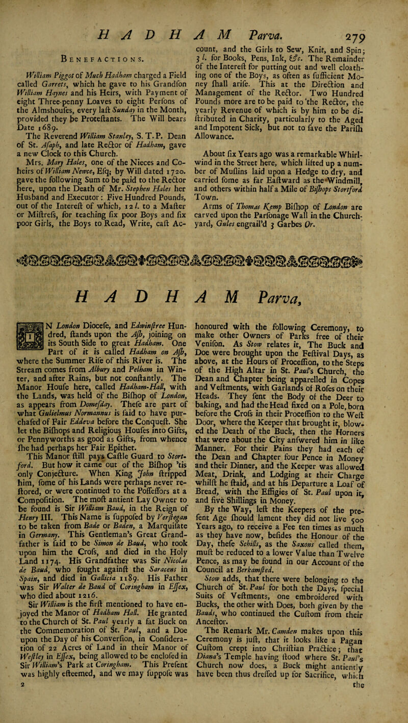 Benefactions. William Piggot of Much Hadham charged a Field called Garrets, which he gave to his Grandfon William Haynes and his Heirs, with Payment of eight Three penny Loaves to eight Perfons of the Almshoufes, every laft Sunday in the Month, provided they be Proteftants. The Will bears Date 1689. The Reverend William Stanley, S. T. P. Dean of St. Afapb, and late Reffor of Hadham, gave a new Clock to this Church. Mrs. Mary Hales, one of the Nieces and Co¬ heirs of William Netvce, Efq; by Will dated 1720. gave the following Sum to be paid to the Re&or here, upon the Death of Mr. Stephen Hales her Husband and Executor: Five Hundred Pounds, out of the Intereft of which, 12/. to a Matter or Miftrefs, for teaching fix poor Boys and fix poor Girls, the Boys to Read, Write, caft Ac- count, and the Girls to Sew, Knit, and Spin; 3 /. for Books, Pens, Ink, i$c. The Remainder of the Intereft for putting out and well cloath- ing one of the Boys, as often as fufficient Mo¬ ney ftiall arife. This at the Dire&ion and Management of the Re&or. Two Hundred Pounds more are to be paid to’the Re&or, the yearly Revenue of which is by him to be di- ftributed in Charity, particularly to the Aged and Impotent Sick, but not to fave the Parilh Allowance. About fix Years ago was a remarkable Whirl¬ wind in the Street here, which lifted up a num¬ ber of Mullins laid upon a Hedge to dry, and carried fome as far Eaftward as the Windmill, and others within half a Mile of Bifhops Stortford Town. Arms of Thomas Kemp Bifhop of London are carved upon the Parfonage Wall in the Church¬ yard, Gules engrail’d j Garbes Or. HADHAM Parva, N London Diocefe, and Edwinflree Hun¬ dred, ftands upon the Ajh, joining on its South Side to great Hadham. One Part of it is called Hadham on Afhy where the Summer Rife of this River is. The Stream comes from Albury and Pelham in Win¬ ter, and after Rains, but not conftantly. The Manor Houfe here, called Hadham-Hall, with the Lands, was held of the Bifhop of London, as appears from Domefday. Thefe are part of what Gulielmus Normannus is faid to have pur- chafed of Fair Eddeva before the Conqueft. She let the Bilhops and Religious Houfes into Gifts, or Pennyworths as good as Gifts, from whence fhe had perhaps her Fair Epithet. This Manor ftill pays Cattle Guard to Stort¬ ford. But how it came* out of the Bifhop ’tis only Conje&ure. When King John ftripped him, fome of his Lands were perhaps never re- ftored, or were continued to the Pofleffors at a Compofition. The moft antient Lay Owner to be found is Sir William Baud, in the Reign of Henry III. This Name is fuppofed by Verftegan to be taken from Bade or Baden, a Marquifate in Germany. This Gentleman’s Great Grand¬ father is faid to be Simon de Baud, who took upon him the Crofs, and died in the Holy Land 1174. His Grandfather was Sir Nicolas de Baud, who fought againft the Saracens in Spain, and died in Gallicia 1189. His Father was Sir Walter de Baud of Coringham in EJfex, who died about 1216. Sir William is the firft mentioned to have en¬ joyed the Manor of Hadham Hall. He granted to the Church of St. Paul yearly a fat Buck on the Commemoration of St. Paul, and a Doe upon the Day of his Converfion, in Confidera- tion of 22 Acres of Land in their Manor of Weftley in EJfex, being allowed to be enclofed in Sir William1 s Park at Coringham. This Prefent was highly efteemed, and we may fuppofe was 2 honoured with the following Ceremony, to make other Owners of Parks free of their Venifon. As Stow relates it, The Buck and Doe were brought upon the Feftival Days, as above, at the Hours of Proceffion, to the Steps of the High Altar in St. Paul's Church, the Dean and Chapter being apparelled in Copes and Veftments, with Garlands of Rofes on their Heads. They fent the Body of the Deer to baking, and had the Head fixed on a Pole, born before the Crofs in their Proceffion to the Weft Door, where the Keeper that brought it, blow* ed the Death of the Buck, then the Horners that were about the City anfwered him in like Manner. For their Pains they had each of the Dean and Chapter four Pence in Money and their Dinner, and the Keeper was allowed Meat, Drink, and Lodging at their Charge whilft he ftaid, and at his Departure a Loaf of Bread, with the Effigies of St. Paul upon it, and five Shillings in Money. By the Way, left the Keepers of the pre¬ fent Age fhould lament they did not live 500 Years ago, to receive a Fee ten times as much as they have now, befides the Honour of the Day, thefe Schills, as the Saxons called them mutt be reduced to a lower Value than Twelve Pence, as may be found in our Account of the Council at Berkamfled. Stow adds, that there were belonging to the Church of St. Paul for both the Days, fpecial Suits of Veftments, one embroidered with Bucks, the other with Does, both given by the Bauds, who continued the Cuftom from their Anceftor. ^ The Remark Mr. Camden makes upon this Ceremony is juft, that it looks like a Pagan Cuftom crept into Chriftian Pra£tice; that Diana’s Temple having flood where St. Paul7s Church now does, a Buck might antiently have been thus dreffed up for Sacrifice, which the