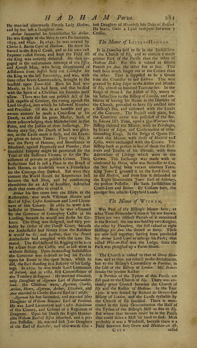 He married afterwards Dorothy Lady Hoskins, and by her left a Daughter Ann. Arthur fucceeded his Grandfather Sir Arthur. He was Knight of the Shire in two Parliaments, 1639, and 1640. In 1641. he was created by Charles I. Baron Capet of Hadham. He drew his Sword in the Royal Caufe, and at his own vaft Expence raifed Forces, and kept the Field till the King was entirely defeated. He then en¬ gaged in the unfortunate Attempt of the Effex and KjmtiJh Men, who being difappointed of Affiftance from Suffolk held out Colchejler for the King to the laft Extremity, and was, with fome other brave Commanders, brought to the Scaffold upon Tower-Hill. Here his End was Manly, as his Life had been, and that he died with the Spirit of a Chriftian his Enemies muff •allow. There was but one publick Aft of his Life capable of Cenfure, the voting againft the Lord Strafford, into which he followed Number and Prejudice. Of this in an humble and ge¬ nerous manner he made a Confeflion at his Death, as alfo did his pious Mailer, both of them acknowledging their Misbehaviour in that Point, and the Juftice of their Sufferings. Po- fterity may rfay, the Death of both was glori¬ ous, as the Caufe made it fuch, and the Exam¬ ple given to future Times: They may fay, it ■was the Party of Honour, and Beneficence to Mankind, againft Hypocrify and Plunder; that fuccefsful Iniquity might be permitted for the Trial of the Sufferers Virtues, or for the Pu- nifhment of private or publick Crimes. Thefe Reflections had fo juft a Place in the Bread of both Heroes, as doubtlefs were a Foundation for the Courage they (hewed. Yet were they content the World (hould fee Repentance belt became the beft Men, and by condemning themfelves for an Aft of Injustice, inftrufted thofe that come after to avoid it. Arthur his Son came into the Eftate at the Reftoration, was made Vifcount Malden and Earl of Effex, Cuflos Rotulorum and Lord Lieute¬ nant of this County. In 1670 he went Am- baffador to Denmark. Here he was affronted by the Governor of Croningherg Caftle at his Landing, becaufe he would not ftrike his Co-- lours. The thing was defigned, and very pro¬ bably by Order of the Danifih Court, becaufe the Ambalfador had Notice from the Refident it would be fo; and farther, that the French Ambaffador had complied with the fame De¬ mand. The Earl fuffered his Rigging to be torn by a Gun from the Caftle, and at laft went in without ftriking. Upon demanding Satisfaftion the Governor was ordered to beg his Pardon upon his Knees in the open Street, which he did, the Earl (landing in a Balcony of his Lodg¬ ings. In 1672. he was made Lord Lieutenant of Ireland, and in 1680. firft Commiffioner of the Treafury in England. He married Elizabeth, only Daughter of Algernon Earl of Northumber¬ land. His Children were, Algernon, Charles, Arthur, Henry, Algernon, Arthur, Elizabeth, and Ann married to Charles Howard Earl of Carhjle. Algernon his Son fucceeded, and married Mary Daughter of William Bentinck Earl of Portland. He was Lord Lieutenant and Cuflos Rotulorum of this County, and Colonel o( a Regiment of Dragoons. Upon his Death the Right Honour¬ able William Earhof Effex inherited, and is pre- fent Pofleffor. He married firft Jam Daughter of the Earl cf Rochefler, and afterwards Eliz - beth Daughter of Wriothefly late Duke of Bedford. He bears, Gules a Lyon rampant between 3 Crofles.] The Manor of Little -Had ham Is in Domefday fa id to lie in the Jurifdiftion of the Church of Ely, and to contain a much greater Part of the Parifh than the other of Hadham Hall: For this is valued at fifteen Pounds per Ann. the other but at four. This hath been much longer out of the Crown than the other. That is fuppofed to be a Grant from the Confdfor to fair Eddeva. This was granted by King Edgar to the Abbot and Monks of Ely, almoft an hundred Years earlier. In the Reign of Henry I. the Abbot of Ely, weary of his Subjection to the Bifhop of Lincoln, and am¬ bitious of having his Name in the Dipticks of the Church, prevailed to have Ely erefted into a Bifhop’s See, and endowed with the Lands of the Convent. The Projeft took place, but the Contriver never was poffeft'ed of the See. In Edward Id’s Time, upon a Quo Warranto the Bifhop claimed the Manor, with its Privileges, by Grant of Edgar, and Confirmation of other fucceeding Kings. In the Reign of Queen Eli¬ zabeth this Manor, with thofe of Hatfield and Kjlfey, were exchanged with the Crown. The Bifhop hath at prefent in lieu of them the Firft- fruits and Tenths of his Diocefe, with fome Advowfons of Livings which were in the Crown. This Exchange was made with or confirmed by Heton, who was Succeffor to Cox, the See having been vacant nineteen Years. King James I. granted it to the Lord Cecil, as he did Hatfield, and from him it defcended to the Right Honourable James Earl of Salisbury, the prefent Poffelfor. He hath Jurifdiftion of Court-Leet and Baron. By Cuftom here, the younger Son inherits Copyhold Lands. The Manor of Wickam, Was Part of the Bifhop’s Manor here; at what Time difmember’d from it ’tis not known. There are two diftinft Parcels of it mentioned in the Record, the one was held by two Knights, the other by Humphrey, the firft valued at eight Shillings per Ann. the fecond at forty. Thefe are now laid together, having been purchafed by Arthur Lord Qapel to enlarge his Park; that called Wickam-Hall was the Lodge, fince the Park was ploughed up a Farm-Houfe. The Church is united to that of Great Had¬ ham, and as that, not fubjeft to the Archdeacon, but to the Bifhop’s Commiffary in Partibus, in the Gift of the Bifhop of London: Mr! Francis Stanley the prefent Reftor. A Portion of the Tythes of this Parifh are ftill paid to the Church of Ely. There was an- tiently great Conteft between the Church of Ely and the Reftor of Hadham. In the Year 1300. it was fettled by Richard de Graves-End Bifhop of London, and the Lands tythable by the Church of Ely fpecified. There is men¬ tioned in the fame Determination the Half of the Tythes of the Bifhop’s Mill as due to Ely. But where that Stream could be in the Parifh that could drive a Mill ’tis hard to find. Mod probably it was a Windmill, becaufe there is a Field between Bury Green and Hadham on Afb, C c c c called