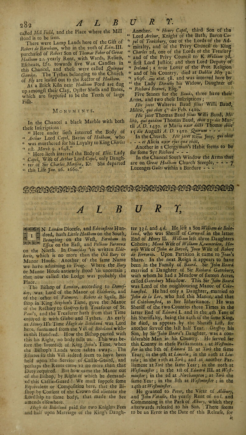 cal'led Mill Field, and the Place where the Mill flood is to be feen. There were Lamp Lands here of the Gift or Robert de Barn ham, who in the 20th of Edw.lll. purchafed of Robert Son of Thomas Faber of Great Hadham 2 s. yearly Rent, with Wards, Reliefs, Efcheats, ific. towards five Wax Candles in this Chancel, and thefe were called Quinque Garvdjs. The Tythes belonging to the Church of Ely are leafed out to the Re&or of Hadham. At a Brick Kiln near Hadham Ford are dug up amongft their Clay, Oyfter Shells and Bones, which are fuppofed to be the Teeth of large Filh. Monuments. In the Chancel a black Marble with both thefe Infcriptions: “ Here under lieth interred the Body of “ Arthur Lord Capel, Baron of Hadham, who was murthered for his Loyalty to King Charles “ 1 ft. March 9. 1648.” “ Here lieth interred the Body of Eliz>. Lady “ Capel, Wife of Arthur Lord Capel, only Daugh- « ter of Sir Charles. Morifon, Kt. She departed “ this Life Jan. 26. 1660.” ALB N London Diocefe, .and Edwinfiree Hun- 88 J 89 dred, hath Little Hadham on the South, §L.JS Braughing on the Weft, Farnham in t&ALiiLJ £fj~ex on tJie Eaft, and Pelham Furneux on the North. In Domefdaj ’tis written Elde- berie, which is no more than the Old Bury or Manor Houfe. Another of the fame Name we have adjoining to Tring. Where the Bury or Manor Houfe antiently flood ’tis uncertain ; that now called the Lodge was probably the Place. The Bifibop of London, according to Domef¬ daj, was Lord of the Manor of Eldeberie, and of the other of Patmere. Robert de Sigillo, Bi- fhop in King Stephen's Time, gave the Manor of the Reflory to Godfrey firft Treafurer of St. Paul's, and the Treafurer hath from that Time enjoyed it with Glebe and lythes. As early as Henry ITs Time Hugh de Bokeland was Lord here, furnamed from the Yill of Bokeland with¬ in this Hundred. How the Bifhop parted with this his Right, no body tells us. This was be¬ fore the Interdict of King John's Time, when the Bifhop’s Lands were taken away. The Eftates in this Vill indeed feem to have been held upon the Service of Caftle-Guard, and perhaps the Rents came to no more than that Duty required. But how came the Manor out of the Bifhop, by Right of which he demand¬ ed this Caftle-Guard ? We mull fuppofe fome Equivalent or Compofitioa here, that the Bi¬ fhop by Confent of the Crown did alienate the Lordfhip to fome body, that made the See amends elfewhere. Hugh de Bokeland paid for two Knights Fees and half upon Marriage of the King’s Daugh¬ Another. li Henry Capel, third Son of the ‘ Lord Arthur, Knight of the Bath, Baron Ca- pel of Tewksbury, one ol the Lords of the Ad- !t miralty, and of the Privy Council to King !t Charles 2d, one of the Lords of the Treafury ,e and of the Privy Council to K. William 3d, “ firft Lord Juftice, and then Lord Deputy of “ Ireland ; a true Lover of the Prot. Religion “ and of his Country, died at Dublin May 30. “ 1696. ano atat. 58. and was interred here by “ the Lady Dorothy his Widow, Daughter of Richard Bennet, Efq;.” Five Stones for the Bauds, three have their Arms, and two thefe Infcriptions; Hie jacet Walterus Baud filius Willi Baud, Militis, qui obiit 4^ die Feb. 1420. Hie jacet Thomas Baud filius Willi Baud, Mi- litis, qui quidem Thomas Baud, obiit 239 die Mat- tii A.D. 1430. et Maria uxor ditfi Thomas obiit 15 die Augufti A. D. 1422. Quorum - - - In the Church. Hie jacet Ricus Jeny, qui obiit - - - et Alicia uxor ejus qua obiit. Another in a Clergy man’s Habit feems to be for fome Syr Richard- In the Chancel South Window the Arms that are on Great Hadham Church Steeple, - - - 7 Lozenges Gules within a Bordure - - - U RL, ter 33/. and 4 d: He left a Son William de Boke¬ land, who was Sheriff of Cornwall in the latter End of Henry II. William left three Daughters Coheirs; Maud Wife of William Kjiamorden, Ha- wife Wife of John de Bavell, Joan Wife of Robert de Ferrariis* Upon Partition it came to Joan's Share. In the next Reign it appears to have been in the Family of Baard. Sir John Baard married a Daughter of Sir Richard Gatesbury, with whom he had a Meadow of fixteen Acres, called Gatesbury Meadow. This Sir John Baard was Lord of the neighbouring Manor of Coke- ham/led. He had only a Daughter, married to John de la Lee, who had this Manor, and that of Cokehamjled, as her Inheritance. He was Sheriff of the two Counties three Times in the latter End of Edward I. and in the 4th Year of his Sheriffalty, being the 24th of the fame King, he died, as appears by the Sheriffs Lift, for another ferved the laft half Year. Geoffrey his Son, by Sir John Baard's Daughter, was a con- fiderable Man in his Country. He ferved fer this County in thefe Parliaments ; at Wefimin- fier in the 8th of Edward II. at Fork the fame Year; in the 9th at Lincoln-, in the 10th tat Lin¬ coln', in the 12th at Fork-, and at another Par¬ liament at Fork the fame Year; in the 20th at Wefiminfier ; in the iff of Edward III. at Weft- min fier; in the 2d at Northampton; at Fork the fame Year; in the 8th at Wefiminfier ; in the 14th at Wefiminfier. He granted to Peter, the Vicar of Aldbury, and John Vataile, the yearly Rent of 10/. and Commoning in the Park of Albury, which they afterwards releafed to his Son. There feems to be an Error in the Date of this Releafe, for it