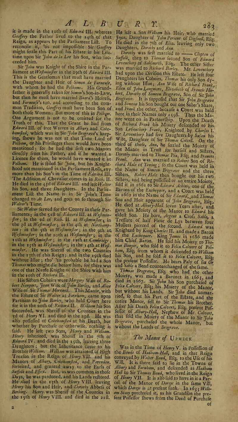 ALB it is made in the 10th of Edward III. whereas Geoffrey the Father lived to the 14th of that Reign, as appears by the Parliament Lift. To reconcile it, ’tis not impoflible Sir Geoffrey might fettle this Part of his Eftate in his Life¬ time upon Sir John de la Lee his Son, who luc- ceeded him. Sir John was Knight of the Shire in the Par¬ liament at Weftminjier in the 29th of Edward III. This is the Gentleman that mull have married the Daughter and Heir of Simon de Furneufe, with whom he had the Pelhams. His Grand¬ father is generally taken for Simon's Son-in-Law, but then he muft have married Baard's Heirefs, and Furneuje's too, and according to the com¬ mon Tradition, Geoffrey muft have been Son of both thofe Women: But more of this in Pelham. One Argument is not to be omitted for the Truth of this, That the Grant he had from Edward III. of free Warren in Albury and Coke¬ hamjled, which was in Sir John Brograve's keep¬ ing, fhews he was not at that Time Lord of Pelham, or his Privileges there would have been mentioned ; for he had the firft: two Majors direffly from his Father, and if he wanted a Licence for them, he would have wanted it at Pelham. He is ftiled Sir John, but his Knight¬ hood not mentioned in the Parliament Rolls, any more than his Son’s in the Time of Edward III. The Addition of Chevalier comes in in Rich. II. He died in the 43 d of Edward III. and left Walter his Son, and three Daughters. In the Parlia¬ ment Lift the Name is in Sir John's Time changed to At Lee, and goes on fo through Sir Walter's Time. Sir Walter ferved for the County in thefe Par¬ liaments ; in the $ift of Edward III. at Wejlmin¬ jler-, in the 2d of Rich. II. at Wejlminjler • in the 3d at Wejlminjler; in the 4th at Northamp¬ ton ; in the 5th at Wejlminjler; in the 9th atf- Wejlminjler; in the 10th at Wejlminjler 3 in the nthat Wejlminjler ; in the 12th at Cambridge; in the 13 th at Wejlminjler ; in the 14th At Wejl¬ minjler. He was Sheriff of the two Counties in the 13th of this Reign; and in the 19th died without Iffue ; tho’ ’tis probable he had a Son Thomas who might die before him, for there was one of that Narrte Knight of the Shire with him in the 10th of Richard II. His Sifters Coheirs were Margery Wife of Ro¬ bert Newport, Joan Wife of John Barley, and Alice Wife of Sir Thomas Morewell, This.Manor, with the Eftate of Sir Walter at Farnham, came upon Partition to John Barley, who held Court here for it in the 20th of Richard II. William his Son fucceeded, was Sheriff of the Counties in the 3d of Henry VI. and died in the 23d. He was alio poffeffed of Cokehamjled at his. Death, but whether by Purchafe or otherwife, nothing is faid. He left two Sons, Flenry and William. Henry inherited, was Sheriff in the 7th of Edward IV. and died in the 15th, leaving three Daughters but the Inheritance came to his Brother William. William was attainted of High Treafon in the Reign of Henry VII. and his Manors of Albury, Cokehamjled, and Payendon, forfeited, and granted away to the Earls of Suffolk and Ejfex. Bur, as was common in thofe Days, he was pardoned, and his Lands reftored. He died in the 13th of Henry VIII. leaving Henry his Son and Heir, and Dorothy Abbefs of Berking. Henry was Sheriff of the Counties in the 15th of Henry VIII. and died in the 21ft. U , R; Y. 2g? He left a Son William his Heir, who married Joyce, Daughter of John Perient of Digfvell, Efq- He died in the 7th of Eliz. leaving only two Daughters, Dorothy and Ann. Dorothy was firft married to --. Clopton of Suffolk, then to Thomas fecond Son of Edward Leventborpof Sabfworth, Efq;. The other Sifter was married to Richard Barley. Mr I eventhnvh had upon the Divifion this Eftate. HeleftS Daughters his Coheirs, Thomas his only Son dy¬ ing without Iffue,- Ann Wife of Richard Frank, Ellen of John L^ngmore, Elizabeth of Francis Hu¬ bert, Dorothy of Simeon Brograve, Son of Sir John Brograve. It is fuppofed that Sir John Brograve and Simeon his Son bought out one Sifter’s Share, and Frank the other, becaufe a Court was held* here in their Names only 1598. Thus the Ma¬ nor went on in Partnerfbip. Upon the Death of Richard Frank his Moiety defcended to his Son Leventhorp Frank, Knighted by Charles I. Sir Leventhorp had five Daughters by Sufan his Wife, Daughter of Sir Thomas Cottell. On the third of thefe, Ann, he fettled the Moiety of the Manor in Truft for herfelf and Sifters, Dorothy married to Thomas Fix, Efq; and Frances Frank. Ann was married to Robert Son of Ri¬ chard Hale of Tewing ; fo the Court was held in the Name of Simeon Brograve and the three Sifters, Robert Hale then bought out his two Sifters, and being poffeffed of an entire Moiety- fold it in 1661 to Sir Edward Atkins, one of the Barons of the Exchequer, and a Court was held in 1662 in the Name of Sir Edward,,and Thomas Son and Heir apparent of John Brograve Efq- He died at Albury-Hall feven Years after, and gave his Moiety of the Manor to Edward his eldeft Son. He bore, Argent a Crofs Sable, a Treffure of half Fleur de Lys between four Mullets pierced of the fecond. Edward was Knighted by King Charles II. and made a Baron of the Exchequer. King James in 1686 made him Chief Baron. He fold his Moiety to Tho¬ mas Bowyer, who fold it to Felix Calvert of Pel- ham, Efq; from whom it defcended to William his Son, and he fold it to Felix Calvert Efq* the prefent Poffeffor. He bears Paly of fix Or and Sable a Bend counterchanged of the fame. ' Thomas Brograve, Efq; who had the other Moiety, wTas made a Baronet in 1663, and died in 1667. Sir John his Son purchafed of Felix Calvert, Efq; his Moiety of the Manor, but without his Lands. Sir John died unmar¬ ried, fo that his Part of the Eftate, and the entire Manor, fell to Sir ’Thomas his Brother. After his Death Felix Calvert, Efq; prefent Pof¬ feffor of Albury-Hall, Nephew of Mr. Calvert, that fold the Moiety of the Manor to Sir John Brograve, purchafed the whole Manor, but without the Lands of Brograve. The Manor of U p wick Was in the Time of Henry V. in Poffeflion of the Bauds of Hadham-Hall, and in that Reign conveyed by Walter Baud, Efq; to the Ufe of his Will. It is there faid to lie in the Towns of Albury and Farnham, and defcended as Hadham Hall to Sir Thomas Baud, who lived in the Reign of Henry V.II. It is alfo faid to have in it a Par¬ cel of the Manor of Darcys in the fame Vill, which Darcys is at prefent funk. In 1633 Willi¬ am Stacy purchafed it, as his Grandfon the pre¬ fent Poffeffor fhews from the Deed of Purchafe of 2