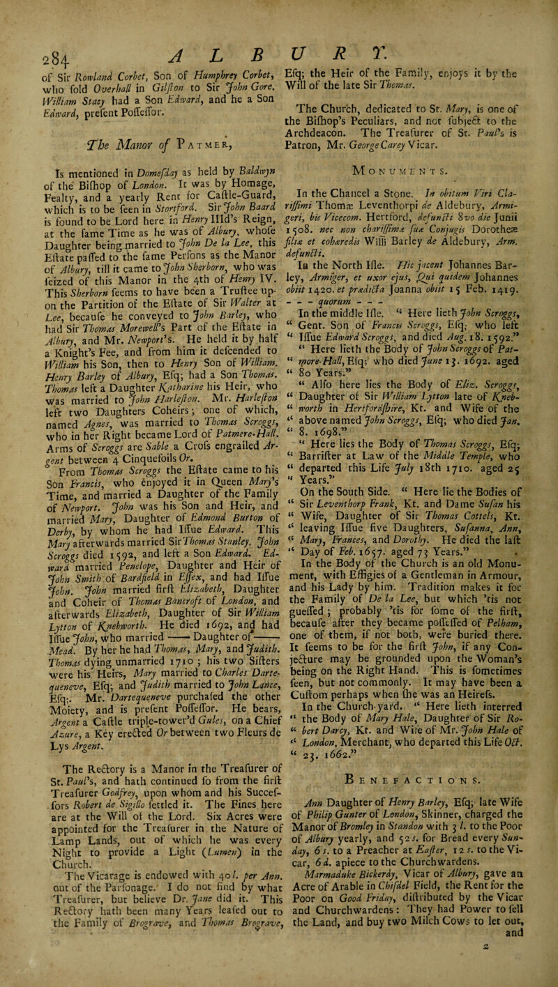 28^- L B of Sir Rowland Corbet, Son of Humphrey Corbet, who fold Overhall in Gilfton to Sir jfo/w William Stacy had a Son Edward, and he a Son Edward, prefent Poffeffor. • The Manor of Patmer, Is mentioned in Domefday as held by Baldwyn of the Bifhop of London. It was by Homage, Fealty, and a yearly Rent for Caftle-Guard, which is to be feen in Stortford. Sir John Baard is found to be Lord here in Henry IUd’s Reign, at the fame Time as he was of Albury, whofe Daughter being married to John De la Lee, this Eftate pa (Ted to the fame Perfons as the Manor of Albury, till it came to John Shsrborn, who was ieized of this Manor in the 4th of Henry IV. This Sherborn feems to have been a Truftee up¬ on the Partition of the Eftate of Sir Walter at Lee, becaufe he conveyed to John Barley, who had Sir Thomas Morewell's Part of the Eftate in Albury, and Mr. Newport's. He held it by half a Knight’s Fee, and from him it defcended to William his Son, then to Henry Son of William. Henry Barley of Albury, Efq; had a Son Thomas. Thomas left a Daughter Katharine his Heir, who was married to John Harlejlon. Air. Harlejlon left two Daughters Coheirs; one of which, named Agnes, was married to Thomas Scroggs, who in her Right became Lord of Patmere-Ha/l. Arms of Scroggs are Sable a Crofs engrailed Ar¬ gent between 4 Cinquefoils Or. From Thomas Scroggs the Eftate came to his Son Francis, who enjoyed it in Queen Mary's Time, and married a Daughter of the Family of Newport. John was his Son and Heir, and married Mary, Daughter of Edmond Burton of Derby, by whom he had IlTue Edward. This Mary afterwards married Sh’Thomas Stanley. John Scroggs died 159a, and left a Son Edward. Ed¬ ward married Penelope, Daughter and Heir of John Smith of Bardfield in Fjfex, and had Ilfue John. John married firft Elizabeth, Daughter and Coheir of Thomas Bancroft of London, and afterwards Elizabeth, Daughter of Sir William Lytton of Kpebworth. He died 1692, and had IlTue John, who married-Daughter of*- Mead. By her he had Thomas, Mary, and Judith. Thomas dying unmarried 1710 ; his two Sifters were his Heirs, Mary married to Charles Darte- queneve, Efq; and Judith married to John Lance, Efq;. Mr. Dartequeneve purchafed the other Moiety, and is prefent Poffeffor. He bears, Argents. Caftle triple-tower’d Gules, on a Chief Azure, a Key ere&ed Or between two Fleurs de Lys Argent. The ReClory is a Manor in the Treafurer of St. Paul's, and hath continued fo from the firft: Treafurer Godfrey, upon whom and his Succef- fors Robert de Sigtllo fettled it. The Fines here are at the Will of the Lord. Six Acres were appointed for the Treafurer in the Nature of Lamp Lands, out of which he was every Night to provide a Light (Lumen) in the Church. The Vicarage is endowed with 40/. per Ann. out of the Parfonage. I do not find by what Treafurer, but believe Dr. Jane did it. This ReClory hath been many Years leafed out to the Family of Brograve, and lhomas Bregravc, v r r. Efq; the Heir of the Family, enjoys it by the Will of the late Sir Thomas. The Church, dedicated to Sr. Mary, is one of the Bifhop’s Peculiars, and not lubjeft to the Archdeacon. The Treafurer of Sr. Paul's is Patron, Mr. George Carey Vicar. Monume n t s. In the Chancel a Stone. In obitum Firt Cla- riffimi Thomre Leventhorpi de Aldebury, Armi- geri, bis Vicecom. Hertford, defun [It Qvo die Junii 1508. nec non chariffima fua Conjugis Dorotheas flia et coh&redis Willi Barley de Aldebury, Arm. defunffi. Ia the North Ifle. Hie jacent Johannes Bar¬ ley, Armiger, et uxor ejus, Oui qutdem Johannes obiit 1420. et pradicfa Joanna obitt 15 Feb. 1419. - - - quorum - - - In the middle Ifte. t£ Here lieth John Scroggs, “ Gent. Son of Francis Scroggs, Efq,- who left <£ Iffue Edward Scroggs, and died Aug. 18. 1592.” “ Here fieth the Body of John Scroggs of Pat- “ more-Hall, Efq; who died June 1$. 1692. aged “ 80 Years.” “ Alfo here lies the Body of Eliz. Scroggs, u Daughter of Sir William Lytton late of Kjieb- “ worth in Hertfordfhire, Kt. and Wife of the ‘‘ above named John Scroggs, Efq; who died Jan. “ 8. 1698.” “ Here lies the Body of Thomas Scroggs, Efq; t£ Barrifter at Law of the Middle Temple, who “ departed this Life July 18th 1710. aged 25 u Years.” On the South Side. “ Here lie the Bodies of “ Sir Leventhorp Frank, Kt. and Dame Sufan his “ Wife, Daughter of Sir Thomas Cottels, Kt. <c leaving Iffue five Daughters, Sufanna, Ann, a Mary, Frances, and Dorothy. He died the laft ,s Day of Feb. 1657. aged 75 Years.” In the Body of the Church is an old Monu¬ ment, with Effigies of a Gentleman in Armour, and his Lady by him. Tradition makes it for the Family of De la Lee, but which ’tis not gueffed ; probably ’tis for fome of the firft, becaufe after they became pofftffed of Pelham, one of them, if not both, were buried there. It feems to be for the firft John, if any Con¬ jecture may be grounded upon the Woman’s being on the Right Hand. This is fometimes feen, but not commonly. It may have been a Cuftom perhaps when fhe was an Heirefs. In the Church yard. ‘‘ Here lieth interred the Body of Mary Hale, Daughter of Sir Ro- “ bert Darcy, Kt. and Wife of Mr. John Hale of London, Merchant, who departed this Life Off. u 23. 1662.” Benefactions. Ann Daughter of Henry Barley, Efq; late Wife of Philip Gunter of London, Skinner, charged the Manor of Bromley in Standon with 3 /. to the Poor of Albury yearly, and 52/. for Bread every Sun¬ day, 6 s. to a Preacher at Eafter, 12/. to the Vi¬ car, 6d. apiece to the Churchwardens. Marmaduke Bickerdy, Vicar of Albury, gave an Acre of Arable in Chifdel Field, the Rent for the Poor on Good Friday, diftributed by the Vicar and Churchwardens: They had Power to fell the Land, and buy two Milch Cows to let out, and