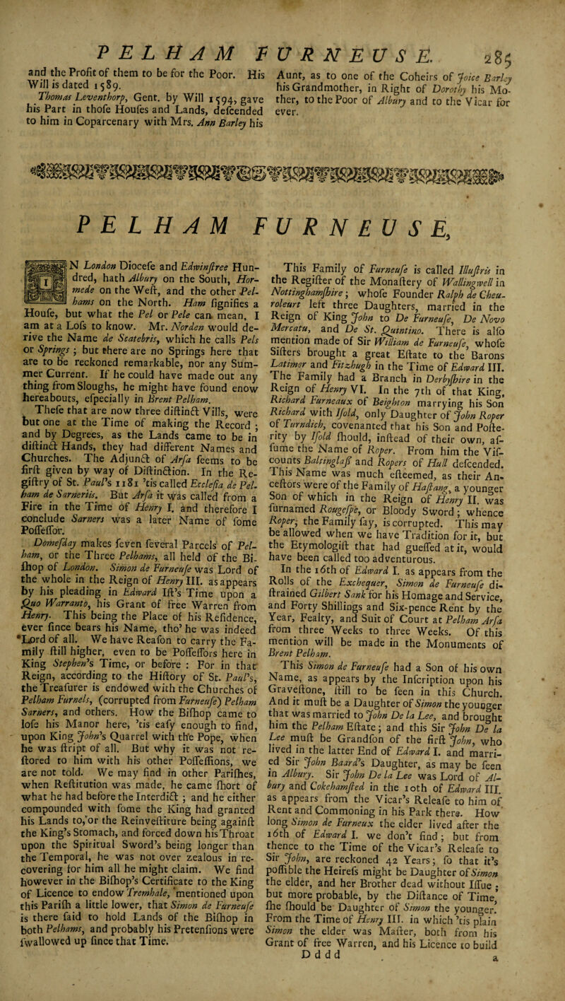 PELHAM F and the Profit of them to be for the Poor. His Will is dated 1589. Thomas Leventhorp, Gent, by Will 1^94* gave his Part in thofe Houfes and Lands, defcended to him in Coparcenary with Mrs. Ann Barley his U R N EU S E. 285 Aunt, as to one of the Coheirs of Joice Barley his Grandmother, in Right of Dorothy his Mo¬ ther, to the Poor of Albury and to the Vicar for ever. PELHAM FURNEUSE, N London Diocefe and Edrvinflree Hun¬ dred, hath Albury on the South, Hor- mede on the Weft, and the other Pel¬ hams on the North. Ham fignifies a Houfe, but what the Pel or Pele can mean, I am at a Lofs to know. Mr. Nor den would de¬ rive the Name de Scatebris, which he calls Pels or Springs ; but there are no Springs here that are to be reckoned remarkable, nor any Sum¬ mer Current. If he could have made out any thing from Sloughs, he might have found enow hereabouts, efpecially in Brent Pelham. Thefe that are now three diftinft Vills, were but one at the Time of making the Record • and by Degrees, as the Lands came to be in diftinft Hands, they had different Names and Churches. The Adjunft of Arfa feems to be firft given by way of Diftinftion. In the Re- giftry of St. Paul1 s 1181 ’tis called Ecclefa de Pel. ham de Sarneriis. But Arfa it was called from a Fire in the Time of Henry I. and therefore I conclude Sarners was a later Name of fome Poffeffor. Domefday makes feven feveral Parcels' of Pel- ham, or the Three Pelhams, all held of the Bi- fhop of London. Simon de Furneufe was Lord of the whole in the Reign of Henry III. as appears by his pleading in Edward Ill’s Time upon a Quo Warranto, his Grant of free Warren from Henry. This being the Place of his Refidence, ever fince bears his Name, tho’ he was indeed 'Lord of all. We have Reafon to carry the Fa¬ mily Hill higher, even to be Pofleffors here in King Stephen1 s Time, or before : For in that Reign, according to the Hifiory of St. Paul’s, theTreafurer is endowed with the Churches of Pelham Furnels, (corrupted from Furneufe) Pelham Sarners, and others. How the Bifhop came to lofs his Manor here, ’tis eafy enough to find, upon King John’s Quarrel with th'e Pope, when he was ftript of all. But why it was not re- ftored to him with his other Poffeffions, we are not told. We may find in other Parifhes, when Reftitution was made, he came fhort of what he had before the Interdi£l ; and he either compounded with fome the King had granted his Lands to,’or the Reinveftiture being againfl the King’s Stomach, and forced down his Throat Upon the Spiritual Sword’s being longer than the Temporal, he was not over zealous in re¬ covering for him all he might claim. We find however in the Bifhop’s Certificate to the King of Licence to endow Tremhale, ‘mentioned upon this Parifh a little lower, that Simon de Furneufe is there faid to hold Lands of the Bifhop in both Pelhams, and probably his Pretenfions were fwallowed up fince that Time. This Family of Furneufe is called lllujlris in the Regifter of the Monaflery of Wallingwell in Nottinghamfhire ; whofe Founder Ralph de Cheu- roleurt left three Daughters, married in the Reign of King John to De Furneufe, De Novo Mercatu, and De St. Quintino. There is alfo mention made of Sir William de Furneufe, whofe Sifters brought a great Elfate to the Barons Latimer and Fitzhugh in the Time of Edward III. The Family had a Branch in Derbyfhire in the Reign of Henry VI. In the 7th of that King, Richard Furneaux of Beighton marrying his Son Richard with Ifold, only Daughter of John Roper of Turndich, covenanted that his Son and Pofte- rity by lfold Ihould, inftead of their own, af- fume the Name of Roper. From him the Vif- counts BaUwglaf and Ropers of Hull defcended. This Name was much efteemed, as their Am ceftors were of the Family of Ha fang, a younger Son of which in the Reign of Henry II. was furnamed Rougefp'e, or Bloody Sword ; whence Roper, the Family fay, is corrupted. This may be allowed when we have Tradition for it, but the Etymologift that had guefifed at it, would have been called too adventurous. In the 16th of Edward I. as appears from the Rolls of the Exchequer, Simon de Furneufe di- ftrained Gilbert Sank for his Homage and Service, and Forty Shillings and Six-pence Rent by the Year, Fealty, and Suit of Court at Pelham Arfa from three Weeks to three Weeks. Of this mention will be made in the Monuments of Brent Pelham. 1 his Simon de Furneufe had a Son of his own Name, as appears by the Infcription upon his Graveftone, Hill to be feen in this Church. And it mull be a Daughter 0^Simon the younger that was married to John De la Lee, and brought him the Pelham Eflate; and this Sir John De la Lee mud be Grandfon of the firft John, who lived in the latter End of Edward I. and marri¬ ed Sir John Baard’s Daughter, as may be feen in Albury. Sir John De la Lee was Lord of Al¬ bury and Cokehamfled in the 10th of Edward III as appears from the Vicar’s Releafe to him of Rent and Commoning in his Park there. How long Simon de Furneux the elder lived after the 16th of Edward I. we don’t find; but from thence to the Time of the Vicar’s Releafe to Sir John, are reckoned 42 Years; fo that it’s poflible the Heirefs might be Daughter of Simon the elder, and her Brother dead without Ilfue ; but more probable, by the Dillance of Time* fhe Ihould be Daughter of Simon the younger! From the Time of Henry III. in which ’tis plain Simon the elder was Mailer, both from his Grant of free Warren, and his Licence to build D d d d t a