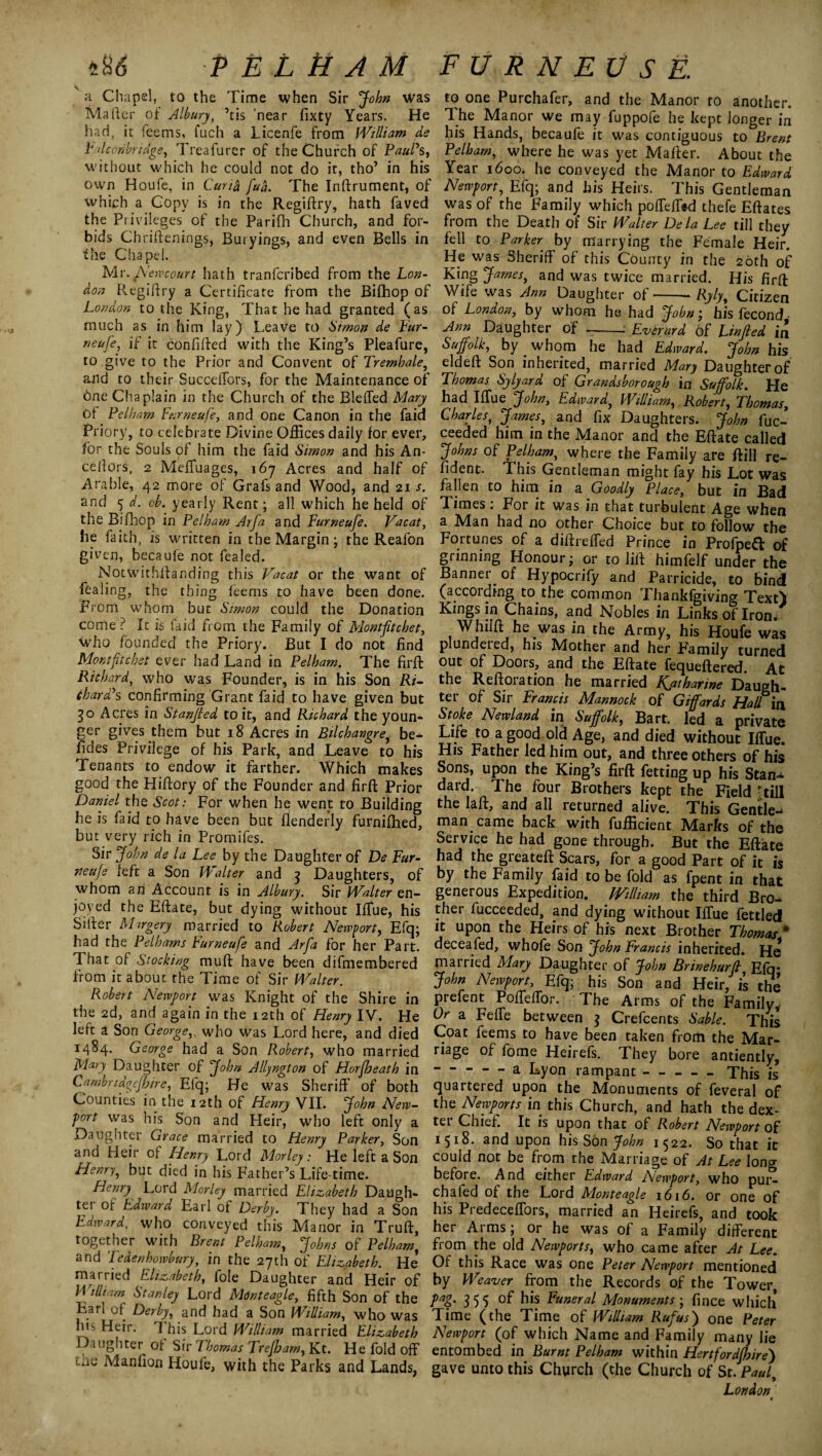 *H<5 P E L ti A M a Chapel, to the Time when Sir John was Maher of Albury, ’tis 'near fixty Years. He had, it feems, fuch a Licenfe from William de Falconbriage, Treafurer of the Church of Paul's, without which he could not do it, tho’ in his own Houfe, in Curid fud. The Inftrument, of which a Copy is in the Regiftry, hath faved the Privileges of the Parifh Church, and for¬ bids Chriftenings, Buryings, and even Bells in the Chapel. Mr. Newcourt hath tranfcribed from the Lon¬ don R.egiftry a Certificate from the Bilhop of London to the King, That he had granted (as much as in him lay) Leave to 6'tmon de Fur¬ neufe, if it confided with the King’s Pleafure, to give to the Prior and Convent of Tremhale, and to their Succefiors, for the Maintenance of one Chaplain in the Church of the Bleffed Mary Of Pelham Furneufe, and one Canon in the faid Priory, to celebrate Divine Offices daily for ever, for the Souls of him the faid Simon and his An¬ chors, 2 Meffuages, 167 Acres and half of Arable, 42 more of Grafs and Wood, and 21 s. and 5 d. oh. yearly Rent; all which he held of the Bifihop in Pelham Arfa and Furneufe. Vacat, fie faith, is written in the Margin; the Reafon given, becaufe not fealed. Notwithftanding this Vacat or the want of feaiing, the thing feems to have been done. From whom but Simon could the Donation come ? It is faid from the Family of Montfitchet, who founded the Priory. But I do not find Montfitchet ever had Land in Pelham. The fir ft Richard, who was Founder, is in his Son Ri¬ chard's confirming Grant faid to have given but 30 Acres in Stanjled to it, and Richard the youn¬ ger gives them but 18 Acres in Bilchangre, be- fides Privilege of his Park, and Leave to his Tenants to endow it farther. Which makes good the Hiftory of the Founder and firft Prior Daniel the Scot: For when he went to Building he is faid to have been but flenderly furnifhed, but very rich in Promifes. Sir John de la Lee by the Daughter of De Fur¬ neufe left a Son Walter and 3 Daughters, of whom an Account is in Albury. Sir Walter en¬ joyed the Eftate, but dying without Iffue, his Sitter Margery married to Robert Newport, Efq; had the Pelhams Furneufe and Arfa for her Part. That of Stocking muft have been difmembered from it about the Time of Sir Walter. Robert Newport was Knight of the Shire in the 2d, and again in the 12th of Henry IV. He left a Son George,, who was Lord here, and died 1484. George had a Son Robert, who married Mary Daughter of John Allyngton of Horfheath in Cambriagefhire, Efq; He was Sheriff of both Counties in the 12th of Henry VII. John New¬ port was his Son and Heir, who left only a Daughter Grace married to Henry Parker, Son and Heir of Henry Lord Morley: He left a Son Henry, but died in his Father’s Life time. Henry Lord Morley married Elizabeth Daugh- tei of Edward Earl of Derby. They had a Son Edward, who conveyed this Manor in Truft, together with Brent Pelham, Johns of Pelham, and Tedenhowbury, in the 27th of Elizabeth. He* married Elizabeth, foie Daughter and Heir of William Stanley Lord Mont eagle, fifth Son of the Earl of Derby, and had a Son William, who was his Heir. I his Lord William married Elizabeth Daughter of Sir Thomas Trefham, Kt. He fold off uie Adanfion Houfe, with the Parks and Lands, FURNEVSE. to one Purchafer, and the Manor to another. The Manor we may fuppofe he kept longer in his Hands, becaufe it was contiguous to Brent Pelham, where he was yet Mailer. About the Year 1600. he conveyed the Manor to Edward Newport, Efq; and his Heirs. This Gentleman was of the Family which poffeffod thefe Eftates from the Death of Sir Walter De la Lee till they fell to Parker by marrying the Female Heir. He was Sheriff of this County in the 20th of King James, and was twice married. His firft Wife was Ann Daughter of-Ryly, Citizen of London, by whom he had John; his fecond Ann Daughter of -: Everard of Linfied in Suffolk, by _ whom he had Edward. John his eldeft Son inherited, married Mary Daughter of Thomas Sylyard of Grandsborough in Suffolk. He had Ifiue John, Edward, William, Robert, Thomas, Charles, James, and fix Daughters. John fuc- ceeded him in the Manor and the Eftate called Johns of Pelham, where the Family are ftill re¬ cent. This Gentleman might fay his Lot was fallen to him in a Goodly Place, but in Bad T. imes. For it was in that turbulent Age when a Man had no other Choice but to follow the Fortunes of a diftrelfed Prince in Profped of grinning Honour; or to lift himfelf under the Banner of Hypocrify and Parricide, to bind (according to the common Thankfgiving. Text) Kings in Chains, and Nobles in Links of Irom Whiift he was in the Army, his Houfe was plundered, his Mother and her Family turned out of Doors, and the Eftate fequeftered. At the Reftoration he married Kjztharine Daugh¬ ter of Sir Francis Mannock of Giffards Hall in Stoke Newland in Suffolk, Bart, led a private Life to a good old Age, and died without IITue. His Father led him out, and three others of his Sons, upon the King’s firft fetting up his Stan-* dard. The four Brothers kept the Field Till the laft, and all returned alive. This Gentle^ man came back with fufficient Marks of the Service he had gone through. But the Eftate had the greateft Scars, for a good Part of it is by the Family faid to be fold as fpent in that generous Expedition. William the third Bro-* ther fucceeded, and dying without Iffue fettled it upon the Heirs of his next Brother Thomas m deceafed, whofe Son John Francis inherited. He mat lied Mary Daughter of John Brinehurfi Efq* John Newport, Efq; his Son and Heir, is the prefent PoffielTor. The Arms of the Family, Or a Felfe between 3 Crefcents Sable. This Coat feems to have been taken from the Mar¬ riage of fome Heirefs. They bore anciently, —-a Lyon rampant —-This is quartered upon the Monuments of feveral of the Newports in this Church, and hath the dex¬ ter Chief. It is upon that of Robert Newport of 1518. snd upon his Son John 1^22. So that it could not be from the Marriage of At Lee long before. And either Edward Newport, who pur- chafed of the Lord Monteagle 1616. or one of his PredecefTors, married an Heirefs, and took her Arms; or he was of a Family different from the old Newports, who came after At Lee. Of this Race was one Peter Newport mentioned by Weaver from the Records of the Tower, 355 Funeral Monuments ; fince which Time (the Time of William Rufus) one Peter Newport (of which Name and Family many lie entombed in Burnt Pelham within Hertfordfhire) gave unto this Church (the Church of St. Paul, London »