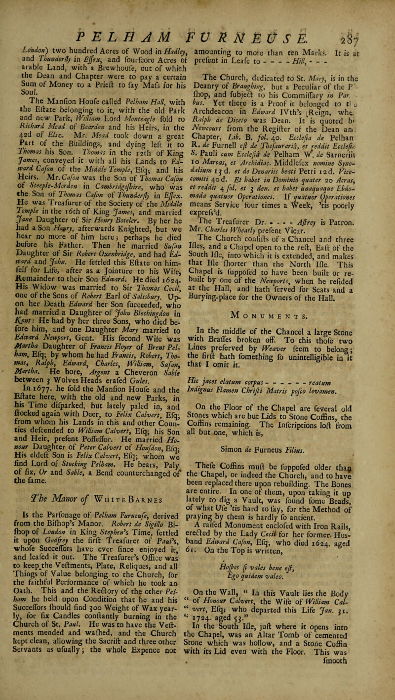 * % P E L H A M FVRMEOSE. London) two hundred Acres of Wood in Hadley, and Thunderfly in Ejfex, and fourfcore Acres of arable Land, with a Brewhoufe, out of which the Dean and Chapter were to pay a certain Sum of Money to a Prieft to fay Mafs for his Soul. The Manfion Houfe called Pelham Hall\ with the Eftate belonging to it, with the old Park and new Park, William Lord Monteagle fold to Richard Mead of Bearden and his Heirs, in the 42d of Eliz. Mr. Mead took down a great Part of the Buildings, and dying left it to ’lhomas his Son. Thomas in the 12th of King James, conveyed it with all his Lands to Ed¬ ward Cajon of the Middle Temple, Efq$ and his Heirs. Mr. Cafon was the Son of Thomas Cafon of Steeple-Morden in Cambridgejhire, who was the Son of Thomas Cafon of Thunderfly in Ejfex. He was Treafurer of the Society of the Middle Temple in the 16th of King James, and married Jane Daughter of Sir Henry Boteler. By her he had a Son Heyry, afterwards Knighted, but we hear no more of him here j perhaps he died before his Father. Then he married Sufan Daughter of Sir Robert Oxenbridge, and had Ed¬ ward and John. He fettled this Eftate on him- felf for Life, after as a Jointure to his Wife, Remainder to their Son Edward. He died 1624. His Widow was married to Sir Thomas Cecil, one of the Sons of Robert Earl of Salisbury. Up¬ on her Death Edward her Son fucceeded, who had married a Daughter of John Blechingdon in Kjnt: He had by her three Sons, who died be¬ fore him, and one Daughter Mary married to Edward Newport, Gent. His fecond Wife was Martha Daughter of Francis Floyer of Brent Pel¬ ham, Efq; by whom he had Francis, Robert, Tho¬ mas, Ralph, Edward, Charles, William, Sufan, Martha. He bore, Argent a Cheveron Sable between 3 Wolves Heads erafed Gules. In 1677. he fold the Manfion Houfe and the Eftate here, with the old and new Parks, in his Time difparked, but lately paled in, and flocked again with Deer, to Felix Calvert, Efq; from whom his Lands in this and other Coun¬ ties defcended to William Calvert, Efq; his Son and Heir, prefent Poffeffor. He married Ho¬ nour Daughter of Peter Calvert of Honfdon, Efq; His eldeft Son is Felix Calvert, Efq; whom we find Lord of Stocking Pelham. He bears, Paly of fix, Or and Sable, a Bend counterchanged of* the fame. The Manor of White Barnes Is the Parfonage of Pelham Furneufe, derived from the Bifhop’s Manor. Robert de Sigillo Bi- fhop of London in King Stephen's Time, fettled it upon Godfrey the firft Treafurer of Paul's, whofe SuccefTors have ever fince enjoyed it, and leafed it out. The Treafurer’s Office was to keep^the Veftments, Plate, Reliques, and all Things of Value belonging to the Church, for the faithful Performance of which he took an Oath. This and the Redory of the other Pel¬ ham he held upon Condition that he and his SuccefTors fhould find 300 Weight of Wax year¬ ly, for fix Candles conftantly burning in the Church of St. Paul. He was to have the Veft¬ ments mended and wafhed, and the Church kept clean, allowing the Sacrift and three other Servants as ufually; the whole Expence not amounting to more than ten Marks. It is at prefent in Leafe to-Hill\ The Church, dedicated to St. Mary, is in the Deanry of Braughing, but a Peculiar of the P fhop, and fubjed to his CommifTary in Par bus. Yet there is a Proof it belonged to ti u Archdeacon in Edward IVth’s ^Reign, wht. Ralph de Diceto was Dean. It is quoted b< Newcourt from the Regifter of the Dean ane. Chapter, Lib. B. fol. 40. Ecclefia de Pelhan R. de Furnell e(l de Thefaurana, et reddit Ecclefu S. Pauli cum Ecclefia de Pelham W*. de Sarneriis io Marcas, et Archidiac. Middlefex nomine Syno- dalium 13 d. et de Denariis beati Petri I2d. Vice- comiti 40 d. Et habet in Dominio cpuater 20 Acras, et reddit 4 fol. et 3 den. et habet unaquaque Ebdo- mada quatuor Operationes. If quatuor Operationes means Service four times a Week, ’tis poorly exprefs’d. The Treafurer Dr. - - - - AJlrey is Patron. Mr. Charles Wheatly prefent Vicar. The Church confifts of a Chancel and three Ifles, and a Chapel open to the reft, Eaft of the South Ifle, into which it is extended, and makes that Ifle fhorter than the North Ifle. This Chapel is fuppofed to have been built or re¬ built by one of the Newports, when he refided at the Hall, and hath ferved for Seats and a Burying-place for the Owners of the Hall. Monuments. In the middle of the Chancel a large Stone with Braffes broken off. To this thofe two Lines preferved by Weaver feem to belong; the firft hath fomething fo unintelligible in it that I omit it. Hie jacet elatum corpus ------ reatum Indignus Elamen Chrijli Matr is pofco lev amen. On the Floor of the Chapel are feveral old Stones which are but Lids to Stone Coffins, the Coffins remaining. The Infcriptions loft from all but one, which is, Simon de Furneus Filius. Thefe Coffins muft be fuppofed older thagi the Chapel, or indeed the Church, and to have been replaced there upon rebuilding. The Bones are entire. In one of them, upon taking it up lately to dig a Vault, was found fome Beads, of what Ufe ’tis hard to fay, for the Method of praying by them is hardly fo antient. A raifed Monument enclofed with Iron Rails, erefled by the Lady Cecil for her former- Hus¬ band Edward Cafon, Efq; who died 1624. aged 61. On the Top is written, Hojpes fi vales bene ejl, Ego quidem valeo. On the Wall, “ In this Vault lies the Body “ of Honour Calvert, the Wife of William Cal- “ vert, Efq; who departed this Life Jan. 31. tJ 1724. aged 53.” In the South Ifle, juft where it opens into the Chapel, was an Altar Tomb of cemented Stone which was hollow, and a Stone Coffin with its Lid even with the Floor. This was . lmooth