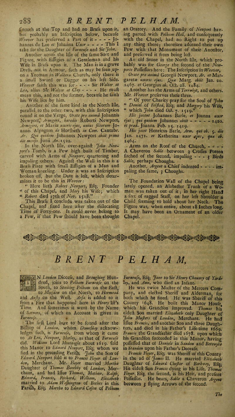 finooth at the Top and had no Brafs upon it, hut probably an Infcription below, becaufe Weaver has preferved a Part of it - — - Jo¬ hannes de Lee et Johanna Uxor - - - - This I take for the Daughter of Furneufe and Shjobn. Another acrofs the 1 fie of the fame Sort and Figure, with Effigies of a Gentleman and his Wife in Brafs upon it. The Man is in a grave Drefs, not in Armour, fuch as may be feen .up¬ on a Yeoman in Walkern Church, only there is a lmall Sword or Dagger on his left Side. Weaver faith this was for - - - - Sir Walter at Lea, alias Sir Walter at Clay - - - • He mu ft mean this, and not the former, becaufe he faith his Wife lies by him. Another of the fame kind in the North Ifle, parallel to the other two, with this Infcription round it on the Verge, Urate pro anima Johann is Newport,* Armigeri, haredis Roberti Newport, Armigeri, et Mariae uxor is ejus, twins Jiliaram Jo- annis Alyngton de Horfheth in Com. Cantabr. Jr. Qui quidem Johannes Newport obiit primo die menfis Junii An. 1522. In the North Ifle, over-againft John New¬ port's Tomb, is a Pew high built of Timber, carved with Arms of Newport, quartering and impaling others. Againft the Wall in this is a Brafs Plate with fmall Effigies of a Man and Woman kneeling. Under it was an Infcription broken off, but the Date is left, which deter¬ mines it to be this in Weaver: “ Here lieth Robert Newport, Efq; Founder “ of this Chapel, and Mary his Wife; which u Robert died 17th of Nov, 1518.” This Brafs I conclude was taken out of the Chapel, and fixed here after the diflocating Time of Forty-one. It could never belong to a Pew, if that Pew fhould have been thought an Oratory. And the Family of Newport hav¬ ing parted with Pelham Hall, and confequently with the Chapel, had no Right to put up any thing there,- therefore adorned their own Pew with that Monument of their Anceftor, and preferved it from being loft. An old Stone in the North Ifle, which pro¬ bably was for George the fecond of the New- ports Poffeffors here: The Infcription in Weaver, Orate pro anima Georgii Newport, Ar. et Mar¬ garets uxoris ejus. Qua Marg. obiit Jan. 20. 1467. et Georgius ob. Oft. 28. 1484. Another has the Arms 0i Terrwhyty and others. Mr. Weaver preferves thefe three. “ Of your Charity pray for the Soul of John “ Daniel of Felfied, Efq; and Margery his Wife, “ which John died Oct, 7. 1519.” Hie jacent Johannes Barle, et Joanna uxor ejus ; qui quidem Johannes obiit-1420. et prad. Joanna Feb. 15. 1419. Hie jacet Henricus Barle, Arm. qui ob. 5. die Jan. 1471. et Katherina uxor ejus, qua ob. 1464. • Arms on the Roof of the Church, A Cheveron Sable between 3 Croffes Potten fitched of the fecond, impaling - - - 3 Birds Sable, perhaps Choughs. Another, Argent a Chief indented - - - - im¬ paling the fame, 3 Choughs. The Foundation Wall of the Chapel being lately opened, an Alabafter Trunk of a W(2 man was taken out of it; in her right Hand a fort of ragged Staff, on her left Shoulder a Child feeming to hold about her Neck. The Figure was, when entire, about 18 Inches long. It may have been an Ornament of an older Chapel. BRENT PELHAM, N London Diocefe, and Braughing Hun¬ dred, joins to Pelham Furneufe on the South, to Stocking Pelham on the Eaft, to Meefden on the North, to Hormead and Anjly on the Weft. Arfa is added to it from a Fire that happened here in Henry Ift’s Time. And fometimes it went by the Name of Sarnsrs, of which an Account is given in Furneufe. . The firft Lord here to be found after the Bifhop of London, whom Domefday acknow¬ ledges fuch, is Furneufe, from whom it came to At Lee, Newport, Morley, as that of Furneufe did. William Lord Monteagle about 1619. fold this Manor to Edward Newport, Efq; whom we find in the preceding Parifh. John the Son of Edward Newport fold it to Francis Floyer of Lon¬ don, Merchant. Mr. Floyer married Martha Daughter of Thomas Bootbby of London, Mer¬ chant, and had Iffue Thomas, Mathew, Ralph, Edward, Francis, Richard, William, Elizabeth married to Adam Wafbwgton of Beches in this Parifh, Efq; Martha to Edward Qafon of Pelham Furneufe, Efq; Jane to Sir Henry Chauncy of Yard- *ley, and Ann, who died an Infant. He was twice Mafter of the Mercers'Com¬ pany, and defied Sheriff and Alderman, for both which he fined. He Was Sheriff of this County 7648. He built this Manor Houfe which his Grandfon improved. Thomas his eldeft Son married Elizabeth only Daughter of John Mujlers of London, Merchant. He had Iffue Francis, and another Son and three Daugh¬ ters, and died in his Father’s Life-time 1669. Francis the Grandfather died 1678. upon which his Grandfon fucceeded in this Manor, having poffeffed that of Daniels in Sandon and Berewyke in Standon upon his Father’s Deceafe. Francis Floyer, Efq; was Sheriff of this County in the 2d of James II. He married Elizabeth Daughter of Edward Chefter of Barkway, Efq; His eldeft Son Francis dying in his Life, Thomas Floyer, Efq; the fecond, is his Heir, and prefent Poffeffor. He bears, Sable a Cheveron Argent between 3 flying Arrows of the fecond. The